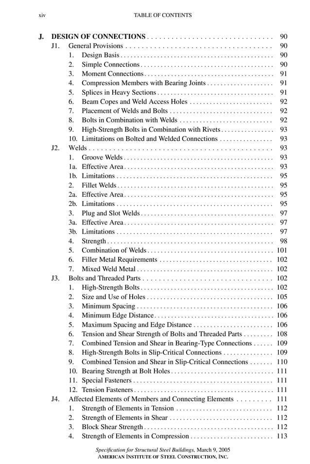 P1: GIG
GRBT055-FM AISC-Sample (LRFD) June 20, 2005 12:16 Char Count= 0
xiv TABLE OF CONTENTS
J. DESIGN OF CONNECTIONS . . . . . . . . . . . . . . . . . . . . . . . . . . . . . . . 90
J1. General Provisions . . . . . . . . . . . . . . . . . . . . . . . . . . . . . . . . . . . . 90
1. Design Basis . . . . . . . . . . . . . . . . . . . . . . . . . . . . . . . . . . . . . . . . . . . . . . 90
2. Simple Connections . . . . . . . . . . . . . . . . . . . . . . . . . . . . . . . . . . . . . . . . 90
3. Moment Connections. . . . . . . . . . . . . . . . . . . . . . . . . . . . . . . . . . . . . . . 91
4. Compression Members with Bearing Joints . . . . . . . . . . . . . . . . . . . . 91
5. Splices in Heavy Sections . . . . . . . . . . . . . . . . . . . . . . . . . . . . . . . . . . . 91
6. Beam Copes and Weld Access Holes . . . . . . . . . . . . . . . . . . . . . . . . . 92
7. Placement of Welds and Bolts . . . . . . . . . . . . . . . . . . . . . . . . . . . . . . . 92
8. Bolts in Combination with Welds . . . . . . . . . . . . . . . . . . . . . . . . . . . . 92
9. High-Strength Bolts in Combination with Rivets . . . . . . . . . . . . . . . . 93
10. Limitations on Bolted and Welded Connections . . . . . . . . . . . . . . . . 93
J2. Welds . . . . . . . . . . . . . . . . . . . . . . . . . . . . . . . . . . . . . . . . . . . . . 93
1. Groove Welds . . . . . . . . . . . . . . . . . . . . . . . . . . . . . . . . . . . . . . . . . . . . . 93
1a. Effective Area . . . . . . . . . . . . . . . . . . . . . . . . . . . . . . . . . . . . . . . . . . . . . 93
1b. Limitations . . . . . . . . . . . . . . . . . . . . . . . . . . . . . . . . . . . . . . . . . . . . . . . 95
2. Fillet Welds . . . . . . . . . . . . . . . . . . . . . . . . . . . . . . . . . . . . . . . . . . . . . . . 95
2a. Effective Area . . . . . . . . . . . . . . . . . . . . . . . . . . . . . . . . . . . . . . . . . . . . . 95
2b. Limitations . . . . . . . . . . . . . . . . . . . . . . . . . . . . . . . . . . . . . . . . . . . . . . . 95
3. Plug and Slot Welds . . . . . . . . . . . . . . . . . . . . . . . . . . . . . . . . . . . . . . . . 97
3a. Effective Area . . . . . . . . . . . . . . . . . . . . . . . . . . . . . . . . . . . . . . . . . . . . . 97
3b. Limitations . . . . . . . . . . . . . . . . . . . . . . . . . . . . . . . . . . . . . . . . . . . . . . . 97
4. Strength . . . . . . . . . . . . . . . . . . . . . . . . . . . . . . . . . . . . . . . . . . . . . . . . . . 98
5. Combination of Welds . . . . . . . . . . . . . . . . . . . . . . . . . . . . . . . . . . . . . . 101
6. Filler Metal Requirements . . . . . . . . . . . . . . . . . . . . . . . . . . . . . . . . . . 102
7. Mixed Weld Metal . . . . . . . . . . . . . . . . . . . . . . . . . . . . . . . . . . . . . . . . . 102
J3. Bolts and Threaded Parts . . . . . . . . . . . . . . . . . . . . . . . . . . . . . . . . 102
1. High-Strength Bolts . . . . . . . . . . . . . . . . . . . . . . . . . . . . . . . . . . . . . . . . 102
2. Size and Use of Holes . . . . . . . . . . . . . . . . . . . . . . . . . . . . . . . . . . . . . . 105
3. Minimum Spacing . . . . . . . . . . . . . . . . . . . . . . . . . . . . . . . . . . . . . . . . . 106
4. Minimum Edge Distance. . . . . . . . . . . . . . . . . . . . . . . . . . . . . . . . . . . . 106
5. Maximum Spacing and Edge Distance . . . . . . . . . . . . . . . . . . . . . . . . 106
6. Tension and Shear Strength of Bolts and Threaded Parts . . . . . . . . . 108
7. Combined Tension and Shear in Bearing-Type Connections . . . . . . 109
8. High-Strength Bolts in Slip-Critical Connections . . . . . . . . . . . . . . . 109
9. Combined Tension and Shear in Slip-Critical Connections . . . . . . . 110
10. Bearing Strength at Bolt Holes . . . . . . . . . . . . . . . . . . . . . . . . . . . . . . . 111
11. Special Fasteners . . . . . . . . . . . . . . . . . . . . . . . . . . . . . . . . . . . . . . . . . . 111
12. Tension Fasteners . . . . . . . . . . . . . . . . . . . . . . . . . . . . . . . . . . . . . . . . . . 111
J4. Affected Elements of Members and Connecting Elements . . . . . . . . . 111
1. Strength of Elements in Tension . . . . . . . . . . . . . . . . . . . . . . . . . . . . . 112
2. Strength of Elements in Shear . . . . . . . . . . . . . . . . . . . . . . . . . . . . . . . 112
3. Block Shear Strength . . . . . . . . . . . . . . . . . . . . . . . . . . . . . . . . . . . . . . . 112
4. Strength of Elements in Compression . . . . . . . . . . . . . . . . . . . . . . . . . 113
Specification for Structural Steel Buildings, March 9, 2005
AMERICAN INSTITUTE OF STEEL CONSTRUCTION, INC.
 