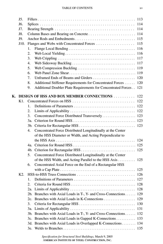 P1: GIG
GRBT055-FM AISC-Sample (LRFD) June 20, 2005 12:16 Char Count= 0
TABLE OF CONTENTS xv
J5. Fillers . . . . . . . . . . . . . . . . . . . . . . . . . . . . . . . . . . . . . . . . . . . . . 113
J6. Splices . . . . . . . . . . . . . . . . . . . . . . . . . . . . . . . . . . . . . . . . . . . . 114
J7. Bearing Strength . . . . . . . . . . . . . . . . . . . . . . . . . . . . . . . . . . . . . 114
J8. Column Bases and Bearing on Concrete . . . . . . . . . . . . . . . . . . . . . . 114
J9. Anchor Rods and Embedments . . . . . . . . . . . . . . . . . . . . . . . . . . . . 115
J10. Flanges and Webs with Concentrated Forces . . . . . . . . . . . . . . . . . . 115
1. Flange Local Bending . . . . . . . . . . . . . . . . . . . . . . . . . . . . . . . . . . . . . . 116
2. Web Local Yielding . . . . . . . . . . . . . . . . . . . . . . . . . . . . . . . . . . . . . . . . 116
3. Web Crippling . . . . . . . . . . . . . . . . . . . . . . . . . . . . . . . . . . . . . . . . . . . . 117
4. Web Sidesway Buckling . . . . . . . . . . . . . . . . . . . . . . . . . . . . . . . . . . . . 117
5. Web Compression Buckling . . . . . . . . . . . . . . . . . . . . . . . . . . . . . . . . . 119
6. Web Panel Zone Shear. . . . . . . . . . . . . . . . . . . . . . . . . . . . . . . . . . . . . . 119
7. Unframed Ends of Beams and Girders . . . . . . . . . . . . . . . . . . . . . . . . 120
8. Additional Stiffener Requirements for Concentrated Forces . . . . . . 120
9. Additional Doubler Plate Requirements for Concentrated Forces . . 121
K. DESIGN OF HSS AND BOX MEMBER CONNECTIONS . . . . . . . . . . 122
K1. Concentrated Forces on HSS . . . . . . . . . . . . . . . . . . . . . . . . . . . . . 122
1. Definitions of Parameters . . . . . . . . . . . . . . . . . . . . . . . . . . . . . . . . . . . 122
2. Limits of Applicability . . . . . . . . . . . . . . . . . . . . . . . . . . . . . . . . . . . . . 122
3. Concentrated Force Distributed Transversely . . . . . . . . . . . . . . . . . . . 123
3a. Criterion for Round HSS . . . . . . . . . . . . . . . . . . . . . . . . . . . . . . . . . . . . 123
3b. Criteria for Rectangular HSS . . . . . . . . . . . . . . . . . . . . . . . . . . . . . . . . 123
4. Concentrated Force Distributed Longitudinally at the Center
of the HSS Diameter or Width, and Acting Perpendicular to
the HSS Axis . . . . . . . . . . . . . . . . . . . . . . . . . . . . . . . . . . . . . . . . . . . . . 124
4a. Criterion for Round HSS . . . . . . . . . . . . . . . . . . . . . . . . . . . . . . . . . . . . 125
4b. Criterion for Rectangular HSS . . . . . . . . . . . . . . . . . . . . . . . . . . . . . . . 125
5. Concentrated Force Distributed Longitudinally at the Center
of the HSS Width, and Acting Parallel to the HSS Axis . . . . . . . . . . 125
6. Concentrated Axial Force on the End of a Rectangular HSS
with a Cap Plate . . . . . . . . . . . . . . . . . . . . . . . . . . . . . . . . . . . . . . . . . . . 125
K2. HSS-to-HSS Truss Connections . . . . . . . . . . . . . . . . . . . . . . . . . . . 126
1. Definitions of Parameters . . . . . . . . . . . . . . . . . . . . . . . . . . . . . . . . . . . 127
2. Criteria for Round HSS . . . . . . . . . . . . . . . . . . . . . . . . . . . . . . . . . . . . . 128
2a. Limits of Applicability . . . . . . . . . . . . . . . . . . . . . . . . . . . . . . . . . . . . . 128
2b. Branches with Axial Loads in T-, Y- and Cross-Connections . . . . . . 129
2c. Branches with Axial Loads in K-Connections . . . . . . . . . . . . . . . . . . 129
3. Criteria for Rectangular HSS . . . . . . . . . . . . . . . . . . . . . . . . . . . . . . . . 130
3a. Limits of Applicability . . . . . . . . . . . . . . . . . . . . . . . . . . . . . . . . . . . . . 131
3b. Branches with Axial Loads in T-, Y- and Cross-Connections . . . . . . 132
3c. Branches with Axial Loads in Gapped K-Connections . . . . . . . . . . . 133
3d. Branches with Axial Loads in Overlapped K-Connections. . . . . . . . 134
3e. Welds to Branches . . . . . . . . . . . . . . . . . . . . . . . . . . . . . . . . . . . . . . . . . 135
Specification for Structural Steel Buildings, March 9, 2005
AMERICAN INSTITUTE OF STEEL CONSTRUCTION, INC.
 