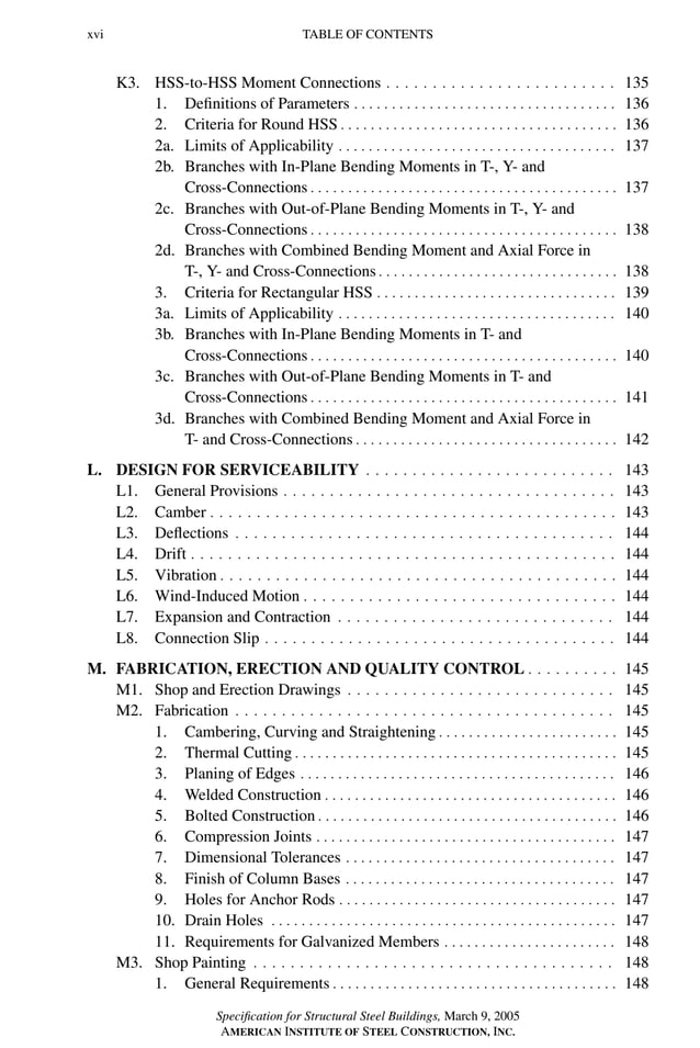 P1: GIG
GRBT055-FM AISC-Sample (LRFD) June 20, 2005 12:16 Char Count= 0
xvi TABLE OF CONTENTS
K3. HSS-to-HSS Moment Connections . . . . . . . . . . . . . . . . . . . . . . . . . 135
1. Definitions of Parameters . . . . . . . . . . . . . . . . . . . . . . . . . . . . . . . . . . . 136
2. Criteria for Round HSS . . . . . . . . . . . . . . . . . . . . . . . . . . . . . . . . . . . . . 136
2a. Limits of Applicability . . . . . . . . . . . . . . . . . . . . . . . . . . . . . . . . . . . . . 137
2b. Branches with In-Plane Bending Moments in T-, Y- and
Cross-Connections . . . . . . . . . . . . . . . . . . . . . . . . . . . . . . . . . . . . . . . . . 137
2c. Branches with Out-of-Plane Bending Moments in T-, Y- and
Cross-Connections . . . . . . . . . . . . . . . . . . . . . . . . . . . . . . . . . . . . . . . . . 138
2d. Branches with Combined Bending Moment and Axial Force in
T-, Y- and Cross-Connections . . . . . . . . . . . . . . . . . . . . . . . . . . . . . . . . 138
3. Criteria for Rectangular HSS . . . . . . . . . . . . . . . . . . . . . . . . . . . . . . . . 139
3a. Limits of Applicability . . . . . . . . . . . . . . . . . . . . . . . . . . . . . . . . . . . . . 140
3b. Branches with In-Plane Bending Moments in T- and
Cross-Connections . . . . . . . . . . . . . . . . . . . . . . . . . . . . . . . . . . . . . . . . . 140
3c. Branches with Out-of-Plane Bending Moments in T- and
Cross-Connections . . . . . . . . . . . . . . . . . . . . . . . . . . . . . . . . . . . . . . . . . 141
3d. Branches with Combined Bending Moment and Axial Force in
T- and Cross-Connections . . . . . . . . . . . . . . . . . . . . . . . . . . . . . . . . . . . 142
L. DESIGN FOR SERVICEABILITY . . . . . . . . . . . . . . . . . . . . . . . . . . . 143
L1. General Provisions . . . . . . . . . . . . . . . . . . . . . . . . . . . . . . . . . . . . 143
L2. Camber . . . . . . . . . . . . . . . . . . . . . . . . . . . . . . . . . . . . . . . . . . . . 143
L3. Deflections . . . . . . . . . . . . . . . . . . . . . . . . . . . . . . . . . . . . . . . . . 144
L4. Drift . . . . . . . . . . . . . . . . . . . . . . . . . . . . . . . . . . . . . . . . . . . . . . 144
L5. Vibration . . . . . . . . . . . . . . . . . . . . . . . . . . . . . . . . . . . . . . . . . . . 144
L6. Wind-Induced Motion . . . . . . . . . . . . . . . . . . . . . . . . . . . . . . . . . . 144
L7. Expansion and Contraction . . . . . . . . . . . . . . . . . . . . . . . . . . . . . . 144
L8. Connection Slip . . . . . . . . . . . . . . . . . . . . . . . . . . . . . . . . . . . . . . 144
M. FABRICATION, ERECTION AND QUALITY CONTROL . . . . . . . . . . 145
M1. Shop and Erection Drawings . . . . . . . . . . . . . . . . . . . . . . . . . . . . . 145
M2. Fabrication . . . . . . . . . . . . . . . . . . . . . . . . . . . . . . . . . . . . . . . . . 145
1. Cambering, Curving and Straightening . . . . . . . . . . . . . . . . . . . . . . . . 145
2. Thermal Cutting . . . . . . . . . . . . . . . . . . . . . . . . . . . . . . . . . . . . . . . . . . . 145
3. Planing of Edges . . . . . . . . . . . . . . . . . . . . . . . . . . . . . . . . . . . . . . . . . . 146
4. Welded Construction . . . . . . . . . . . . . . . . . . . . . . . . . . . . . . . . . . . . . . . 146
5. Bolted Construction . . . . . . . . . . . . . . . . . . . . . . . . . . . . . . . . . . . . . . . . 146
6. Compression Joints . . . . . . . . . . . . . . . . . . . . . . . . . . . . . . . . . . . . . . . . 147
7. Dimensional Tolerances . . . . . . . . . . . . . . . . . . . . . . . . . . . . . . . . . . . . 147
8. Finish of Column Bases . . . . . . . . . . . . . . . . . . . . . . . . . . . . . . . . . . . . 147
9. Holes for Anchor Rods . . . . . . . . . . . . . . . . . . . . . . . . . . . . . . . . . . . . . 147
10. Drain Holes . . . . . . . . . . . . . . . . . . . . . . . . . . . . . . . . . . . . . . . . . . . . . . 147
11. Requirements for Galvanized Members . . . . . . . . . . . . . . . . . . . . . . . 148
M3. Shop Painting . . . . . . . . . . . . . . . . . . . . . . . . . . . . . . . . . . . . . . . 148
1. General Requirements . . . . . . . . . . . . . . . . . . . . . . . . . . . . . . . . . . . . . . 148
Specification for Structural Steel Buildings, March 9, 2005
AMERICAN INSTITUTE OF STEEL CONSTRUCTION, INC.
 