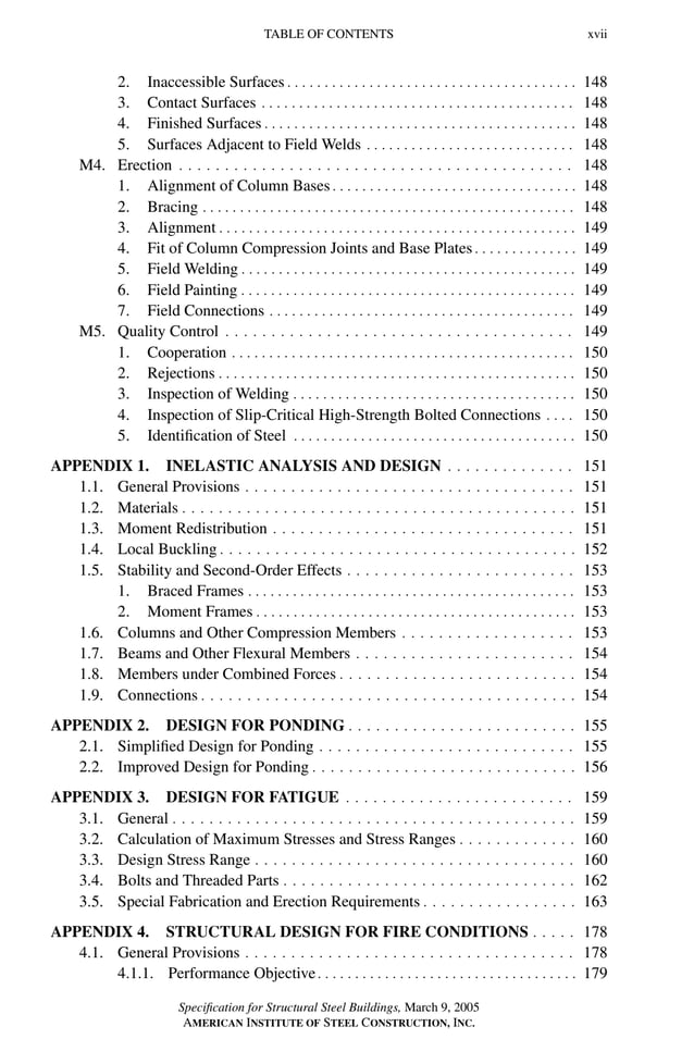 P1: GIG
GRBT055-FM AISC-Sample (LRFD) June 20, 2005 12:16 Char Count= 0
TABLE OF CONTENTS xvii
2. Inaccessible Surfaces . . . . . . . . . . . . . . . . . . . . . . . . . . . . . . . . . . . . . . . 148
3. Contact Surfaces . . . . . . . . . . . . . . . . . . . . . . . . . . . . . . . . . . . . . . . . . . 148
4. Finished Surfaces . . . . . . . . . . . . . . . . . . . . . . . . . . . . . . . . . . . . . . . . . . 148
5. Surfaces Adjacent to Field Welds . . . . . . . . . . . . . . . . . . . . . . . . . . . . 148
M4. Erection . . . . . . . . . . . . . . . . . . . . . . . . . . . . . . . . . . . . . . . . . . . 148
1. Alignment of Column Bases . . . . . . . . . . . . . . . . . . . . . . . . . . . . . . . . . 148
2. Bracing . . . . . . . . . . . . . . . . . . . . . . . . . . . . . . . . . . . . . . . . . . . . . . . . . . 148
3. Alignment . . . . . . . . . . . . . . . . . . . . . . . . . . . . . . . . . . . . . . . . . . . . . . . . 149
4. Fit of Column Compression Joints and Base Plates . . . . . . . . . . . . . . 149
5. Field Welding . . . . . . . . . . . . . . . . . . . . . . . . . . . . . . . . . . . . . . . . . . . . . 149
6. Field Painting . . . . . . . . . . . . . . . . . . . . . . . . . . . . . . . . . . . . . . . . . . . . . 149
7. Field Connections . . . . . . . . . . . . . . . . . . . . . . . . . . . . . . . . . . . . . . . . . 149
M5. Quality Control . . . . . . . . . . . . . . . . . . . . . . . . . . . . . . . . . . . . . . 149
1. Cooperation . . . . . . . . . . . . . . . . . . . . . . . . . . . . . . . . . . . . . . . . . . . . . . 150
2. Rejections . . . . . . . . . . . . . . . . . . . . . . . . . . . . . . . . . . . . . . . . . . . . . . . . 150
3. Inspection of Welding . . . . . . . . . . . . . . . . . . . . . . . . . . . . . . . . . . . . . . 150
4. Inspection of Slip-Critical High-Strength Bolted Connections . . . . 150
5. Identification of Steel . . . . . . . . . . . . . . . . . . . . . . . . . . . . . . . . . . . . . . 150
APPENDIX 1. INELASTIC ANALYSIS AND DESIGN . . . . . . . . . . . . . . 151
1.1. General Provisions . . . . . . . . . . . . . . . . . . . . . . . . . . . . . . . . . . . . 151
1.2. Materials . . . . . . . . . . . . . . . . . . . . . . . . . . . . . . . . . . . . . . . . . . . 151
1.3. Moment Redistribution . . . . . . . . . . . . . . . . . . . . . . . . . . . . . . . . . 151
1.4. Local Buckling . . . . . . . . . . . . . . . . . . . . . . . . . . . . . . . . . . . . . . . 152
1.5. Stability and Second-Order Effects . . . . . . . . . . . . . . . . . . . . . . . . . 153
1. Braced Frames . . . . . . . . . . . . . . . . . . . . . . . . . . . . . . . . . . . . . . . . . . . . 153
2. Moment Frames . . . . . . . . . . . . . . . . . . . . . . . . . . . . . . . . . . . . . . . . . . . 153
1.6. Columns and Other Compression Members . . . . . . . . . . . . . . . . . . . 153
1.7. Beams and Other Flexural Members . . . . . . . . . . . . . . . . . . . . . . . . 154
1.8. Members under Combined Forces . . . . . . . . . . . . . . . . . . . . . . . . . . 154
1.9. Connections . . . . . . . . . . . . . . . . . . . . . . . . . . . . . . . . . . . . . . . . . 154
APPENDIX 2. DESIGN FOR PONDING . . . . . . . . . . . . . . . . . . . . . . . . . 155
2.1. Simplified Design for Ponding . . . . . . . . . . . . . . . . . . . . . . . . . . . . 155
2.2. Improved Design for Ponding . . . . . . . . . . . . . . . . . . . . . . . . . . . . . 156
APPENDIX 3. DESIGN FOR FATIGUE . . . . . . . . . . . . . . . . . . . . . . . . . 159
3.1. General . . . . . . . . . . . . . . . . . . . . . . . . . . . . . . . . . . . . . . . . . . . . 159
3.2. Calculation of Maximum Stresses and Stress Ranges . . . . . . . . . . . . . 160
3.3. Design Stress Range . . . . . . . . . . . . . . . . . . . . . . . . . . . . . . . . . . . 160
3.4. Bolts and Threaded Parts . . . . . . . . . . . . . . . . . . . . . . . . . . . . . . . . 162
3.5. Special Fabrication and Erection Requirements . . . . . . . . . . . . . . . . . 163
APPENDIX 4. STRUCTURAL DESIGN FOR FIRE CONDITIONS . . . . . 178
4.1. General Provisions . . . . . . . . . . . . . . . . . . . . . . . . . . . . . . . . . . . . 178
4.1.1. Performance Objective. . . . . . . . . . . . . . . . . . . . . . . . . . . . . . . . . . . 179
Specification for Structural Steel Buildings, March 9, 2005
AMERICAN INSTITUTE OF STEEL CONSTRUCTION, INC.
 