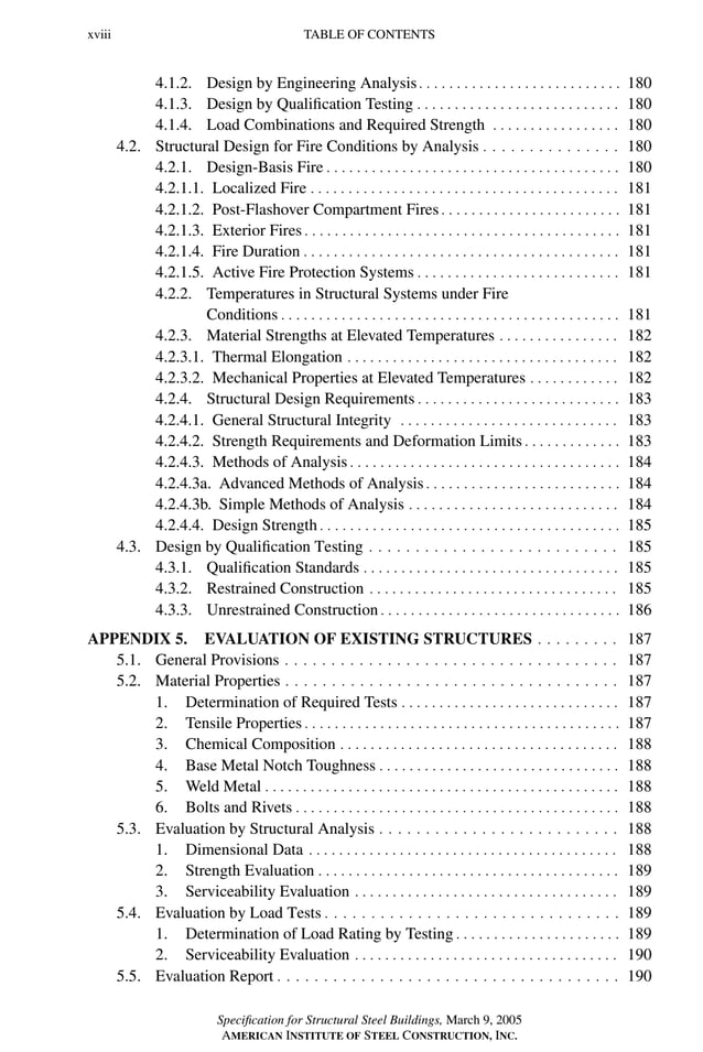 P1: GIG
GRBT055-FM AISC-Sample (LRFD) June 20, 2005 12:16 Char Count= 0
xviii TABLE OF CONTENTS
4.1.2. Design by Engineering Analysis. . . . . . . . . . . . . . . . . . . . . . . . . . . 180
4.1.3. Design by Qualification Testing . . . . . . . . . . . . . . . . . . . . . . . . . . . 180
4.1.4. Load Combinations and Required Strength . . . . . . . . . . . . . . . . . 180
4.2. Structural Design for Fire Conditions by Analysis . . . . . . . . . . . . . . . 180
4.2.1. Design-Basis Fire . . . . . . . . . . . . . . . . . . . . . . . . . . . . . . . . . . . . . . . 180
4.2.1.1. Localized Fire . . . . . . . . . . . . . . . . . . . . . . . . . . . . . . . . . . . . . . . . . 181
4.2.1.2. Post-Flashover Compartment Fires . . . . . . . . . . . . . . . . . . . . . . . . 181
4.2.1.3. Exterior Fires . . . . . . . . . . . . . . . . . . . . . . . . . . . . . . . . . . . . . . . . . . 181
4.2.1.4. Fire Duration . . . . . . . . . . . . . . . . . . . . . . . . . . . . . . . . . . . . . . . . . . 181
4.2.1.5. Active Fire Protection Systems . . . . . . . . . . . . . . . . . . . . . . . . . . . 181
4.2.2. Temperatures in Structural Systems under Fire
Conditions . . . . . . . . . . . . . . . . . . . . . . . . . . . . . . . . . . . . . . . . . . . . . 181
4.2.3. Material Strengths at Elevated Temperatures . . . . . . . . . . . . . . . . 182
4.2.3.1. Thermal Elongation . . . . . . . . . . . . . . . . . . . . . . . . . . . . . . . . . . . . 182
4.2.3.2. Mechanical Properties at Elevated Temperatures . . . . . . . . . . . . 182
4.2.4. Structural Design Requirements . . . . . . . . . . . . . . . . . . . . . . . . . . . 183
4.2.4.1. General Structural Integrity . . . . . . . . . . . . . . . . . . . . . . . . . . . . . 183
4.2.4.2. Strength Requirements and Deformation Limits . . . . . . . . . . . . . 183
4.2.4.3. Methods of Analysis . . . . . . . . . . . . . . . . . . . . . . . . . . . . . . . . . . . . 184
4.2.4.3a. Advanced Methods of Analysis . . . . . . . . . . . . . . . . . . . . . . . . . . 184
4.2.4.3b. Simple Methods of Analysis . . . . . . . . . . . . . . . . . . . . . . . . . . . . 184
4.2.4.4. Design Strength . . . . . . . . . . . . . . . . . . . . . . . . . . . . . . . . . . . . . . . . 185
4.3. Design by Qualification Testing . . . . . . . . . . . . . . . . . . . . . . . . . . . 185
4.3.1. Qualification Standards . . . . . . . . . . . . . . . . . . . . . . . . . . . . . . . . . . 185
4.3.2. Restrained Construction . . . . . . . . . . . . . . . . . . . . . . . . . . . . . . . . . 185
4.3.3. Unrestrained Construction . . . . . . . . . . . . . . . . . . . . . . . . . . . . . . . . 186
APPENDIX 5. EVALUATION OF EXISTING STRUCTURES . . . . . . . . . 187
5.1. General Provisions . . . . . . . . . . . . . . . . . . . . . . . . . . . . . . . . . . . . 187
5.2. Material Properties . . . . . . . . . . . . . . . . . . . . . . . . . . . . . . . . . . . . 187
1. Determination of Required Tests . . . . . . . . . . . . . . . . . . . . . . . . . . . . . 187
2. Tensile Properties . . . . . . . . . . . . . . . . . . . . . . . . . . . . . . . . . . . . . . . . . . 187
3. Chemical Composition . . . . . . . . . . . . . . . . . . . . . . . . . . . . . . . . . . . . . 188
4. Base Metal Notch Toughness . . . . . . . . . . . . . . . . . . . . . . . . . . . . . . . . 188
5. Weld Metal . . . . . . . . . . . . . . . . . . . . . . . . . . . . . . . . . . . . . . . . . . . . . . . 188
6. Bolts and Rivets . . . . . . . . . . . . . . . . . . . . . . . . . . . . . . . . . . . . . . . . . . . 188
5.3. Evaluation by Structural Analysis . . . . . . . . . . . . . . . . . . . . . . . . . . 188
1. Dimensional Data . . . . . . . . . . . . . . . . . . . . . . . . . . . . . . . . . . . . . . . . . 188
2. Strength Evaluation . . . . . . . . . . . . . . . . . . . . . . . . . . . . . . . . . . . . . . . . 189
3. Serviceability Evaluation . . . . . . . . . . . . . . . . . . . . . . . . . . . . . . . . . . . 189
5.4. Evaluation by Load Tests . . . . . . . . . . . . . . . . . . . . . . . . . . . . . . . . 189
1. Determination of Load Rating by Testing . . . . . . . . . . . . . . . . . . . . . . 189
2. Serviceability Evaluation . . . . . . . . . . . . . . . . . . . . . . . . . . . . . . . . . . . 190
5.5. Evaluation Report . . . . . . . . . . . . . . . . . . . . . . . . . . . . . . . . . . . . . 190
Specification for Structural Steel Buildings, March 9, 2005
AMERICAN INSTITUTE OF STEEL CONSTRUCTION, INC.
 