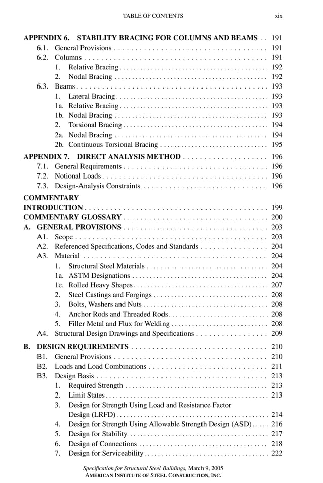 P1: GIG
GRBT055-FM AISC-Sample (LRFD) June 20, 2005 12:16 Char Count= 0
TABLE OF CONTENTS xix
APPENDIX 6. STABILITY BRACING FOR COLUMNS AND BEAMS . . 191
6.1. General Provisions . . . . . . . . . . . . . . . . . . . . . . . . . . . . . . . . . . . . 191
6.2. Columns . . . . . . . . . . . . . . . . . . . . . . . . . . . . . . . . . . . . . . . . . . . 191
1. Relative Bracing . . . . . . . . . . . . . . . . . . . . . . . . . . . . . . . . . . . . . . . . . . . 192
2. Nodal Bracing . . . . . . . . . . . . . . . . . . . . . . . . . . . . . . . . . . . . . . . . . . . . 192
6.3. Beams . . . . . . . . . . . . . . . . . . . . . . . . . . . . . . . . . . . . . . . . . . . . . 193
1. Lateral Bracing . . . . . . . . . . . . . . . . . . . . . . . . . . . . . . . . . . . . . . . . . . . . 193
1a. Relative Bracing . . . . . . . . . . . . . . . . . . . . . . . . . . . . . . . . . . . . . . . . . . . 193
1b. Nodal Bracing . . . . . . . . . . . . . . . . . . . . . . . . . . . . . . . . . . . . . . . . . . . . 193
2. Torsional Bracing . . . . . . . . . . . . . . . . . . . . . . . . . . . . . . . . . . . . . . . . . . 194
2a. Nodal Bracing . . . . . . . . . . . . . . . . . . . . . . . . . . . . . . . . . . . . . . . . . . . . 194
2b. Continuous Torsional Bracing . . . . . . . . . . . . . . . . . . . . . . . . . . . . . . . 195
APPENDIX 7. DIRECT ANALYSIS METHOD . . . . . . . . . . . . . . . . . . . . 196
7.1. General Requirements . . . . . . . . . . . . . . . . . . . . . . . . . . . . . . . . . . 196
7.2. Notional Loads . . . . . . . . . . . . . . . . . . . . . . . . . . . . . . . . . . . . . . . 196
7.3. Design-Analysis Constraints . . . . . . . . . . . . . . . . . . . . . . . . . . . . . 196
COMMENTARY
INTRODUCTION . . . . . . . . . . . . . . . . . . . . . . . . . . . . . . . . . . . . . . . . . . . 199
COMMENTARY GLOSSARY . . . . . . . . . . . . . . . . . . . . . . . . . . . . . . . . . . 200
A. GENERAL PROVISIONS . . . . . . . . . . . . . . . . . . . . . . . . . . . . . . . . . . 203
A1. Scope . . . . . . . . . . . . . . . . . . . . . . . . . . . . . . . . . . . . . . . . . . . . . 203
A2. Referenced Specifications, Codes and Standards . . . . . . . . . . . . . . . . 204
A3. Material . . . . . . . . . . . . . . . . . . . . . . . . . . . . . . . . . . . . . . . . . . . 204
1. Structural Steel Materials . . . . . . . . . . . . . . . . . . . . . . . . . . . . . . . . . . . 204
1a. ASTM Designations . . . . . . . . . . . . . . . . . . . . . . . . . . . . . . . . . . . . . . . 204
1c. Rolled Heavy Shapes . . . . . . . . . . . . . . . . . . . . . . . . . . . . . . . . . . . . . . . 207
2. Steel Castings and Forgings . . . . . . . . . . . . . . . . . . . . . . . . . . . . . . . . . 208
3. Bolts, Washers and Nuts . . . . . . . . . . . . . . . . . . . . . . . . . . . . . . . . . . . . 208
4. Anchor Rods and Threaded Rods. . . . . . . . . . . . . . . . . . . . . . . . . . . . . 208
5. Filler Metal and Flux for Welding . . . . . . . . . . . . . . . . . . . . . . . . . . . . 208
A4. Structural Design Drawings and Specifications . . . . . . . . . . . . . . . . . 209
B. DESIGN REQUIREMENTS . . . . . . . . . . . . . . . . . . . . . . . . . . . . . . . . 210
B1. General Provisions . . . . . . . . . . . . . . . . . . . . . . . . . . . . . . . . . . . . 210
B2. Loads and Load Combinations . . . . . . . . . . . . . . . . . . . . . . . . . . . . 211
B3. Design Basis . . . . . . . . . . . . . . . . . . . . . . . . . . . . . . . . . . . . . . . . 213
1. Required Strength . . . . . . . . . . . . . . . . . . . . . . . . . . . . . . . . . . . . . . . . . 213
2. Limit States . . . . . . . . . . . . . . . . . . . . . . . . . . . . . . . . . . . . . . . . . . . . . . . 213
3. Design for Strength Using Load and Resistance Factor
Design (LRFD). . . . . . . . . . . . . . . . . . . . . . . . . . . . . . . . . . . . . . . . . . . . 214
4. Design for Strength Using Allowable Strength Design (ASD) . . . . . 216
5. Design for Stability . . . . . . . . . . . . . . . . . . . . . . . . . . . . . . . . . . . . . . . . 217
6. Design of Connections . . . . . . . . . . . . . . . . . . . . . . . . . . . . . . . . . . . . . 218
7. Design for Serviceability. . . . . . . . . . . . . . . . . . . . . . . . . . . . . . . . . . . . 222
Specification for Structural Steel Buildings, March 9, 2005
AMERICAN INSTITUTE OF STEEL CONSTRUCTION, INC.
 