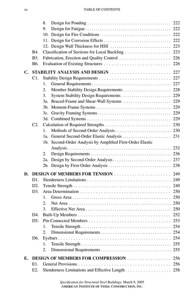 P1: GIG
GRBT055-FM AISC-Sample (LRFD) June 20, 2005 12:16 Char Count= 0
xx TABLE OF CONTENTS
8. Design for Ponding . . . . . . . . . . . . . . . . . . . . . . . . . . . . . . . . . . . . . . . . 222
9. Design for Fatigue . . . . . . . . . . . . . . . . . . . . . . . . . . . . . . . . . . . . . . . . . 222
10. Design for Fire Conditions . . . . . . . . . . . . . . . . . . . . . . . . . . . . . . . . . 222
11. Design for Corrosion Effects . . . . . . . . . . . . . . . . . . . . . . . . . . . . . . . . 222
12. Design Wall Thickness for HSS . . . . . . . . . . . . . . . . . . . . . . . . . . . . . 223
B4. Classification of Sections for Local Buckling . . . . . . . . . . . . . . . . . . 223
B5. Fabrication, Erection and Quality Control . . . . . . . . . . . . . . . . . . . . 226
B6. Evaluation of Existing Structures . . . . . . . . . . . . . . . . . . . . . . . . . . 226
C. STABILITY ANALYSIS AND DESIGN . . . . . . . . . . . . . . . . . . . . . . . . 227
C1. Stability Design Requirements . . . . . . . . . . . . . . . . . . . . . . . . . . . . 227
1. General Requirements . . . . . . . . . . . . . . . . . . . . . . . . . . . . . . . . . . . . . . 227
2. Member Stability Design Requirements . . . . . . . . . . . . . . . . . . . . . . . 228
3. System Stability Design Requirements . . . . . . . . . . . . . . . . . . . . . . . . 229
3a. Braced-Frame and Shear-Wall Systems . . . . . . . . . . . . . . . . . . . . . . . 229
3b. Moment-Frame Systems . . . . . . . . . . . . . . . . . . . . . . . . . . . . . . . . . . . . 229
3c. Gravity Framing Systems . . . . . . . . . . . . . . . . . . . . . . . . . . . . . . . . . . . 229
3d. Combined Systems . . . . . . . . . . . . . . . . . . . . . . . . . . . . . . . . . . . . . . . . 229
C2. Calculation of Required Strengths . . . . . . . . . . . . . . . . . . . . . . . . . . 230
1. Methods of Second-Order Analysis . . . . . . . . . . . . . . . . . . . . . . . . . . . 230
1a. General Second-Order Elastic Analysis . . . . . . . . . . . . . . . . . . . . . . . 231
1b. Second-Order Analysis by Amplified First-Order Elastic
Analysis. . . . . . . . . . . . . . . . . . . . . . . . . . . . . . . . . . . . . . . . . . . . . . . . . . 232
2. Design Requirements. . . . . . . . . . . . . . . . . . . . . . . . . . . . . . . . . . . . . . . 236
2a. Design by Second-Order Analysis . . . . . . . . . . . . . . . . . . . . . . . . . . . . 237
2b. Design by First-Order Analysis . . . . . . . . . . . . . . . . . . . . . . . . . . . . . . 238
D. DESIGN OF MEMBERS FOR TENSION . . . . . . . . . . . . . . . . . . . . . . 249
D1. Slenderness Limitations . . . . . . . . . . . . . . . . . . . . . . . . . . . . . . . . . 249
D2. Tensile Strength . . . . . . . . . . . . . . . . . . . . . . . . . . . . . . . . . . . . . . 249
D3. Area Determination . . . . . . . . . . . . . . . . . . . . . . . . . . . . . . . . . . . 250
1. Gross Area . . . . . . . . . . . . . . . . . . . . . . . . . . . . . . . . . . . . . . . . . . . . . . . 250
2. Net Area . . . . . . . . . . . . . . . . . . . . . . . . . . . . . . . . . . . . . . . . . . . . . . . . . 250
3. Effective Net Area . . . . . . . . . . . . . . . . . . . . . . . . . . . . . . . . . . . . . . . . . 250
D4. Built-Up Members . . . . . . . . . . . . . . . . . . . . . . . . . . . . . . . . . . . . 252
D5. Pin-Connected Members . . . . . . . . . . . . . . . . . . . . . . . . . . . . . . . . 253
1. Tensile Strength . . . . . . . . . . . . . . . . . . . . . . . . . . . . . . . . . . . . . . . . . . . 254
2. Dimensional Requirements . . . . . . . . . . . . . . . . . . . . . . . . . . . . . . . . . . 254
D6. Eyebars . . . . . . . . . . . . . . . . . . . . . . . . . . . . . . . . . . . . . . . . . . . . 254
1. Tensile Strength . . . . . . . . . . . . . . . . . . . . . . . . . . . . . . . . . . . . . . . . . . . 255
2. Dimensional Requirements . . . . . . . . . . . . . . . . . . . . . . . . . . . . . . . . . . 255
E. DESIGN OF MEMBERS FOR COMPRESSION . . . . . . . . . . . . . . . . . 256
E1. General Provisions . . . . . . . . . . . . . . . . . . . . . . . . . . . . . . . . . . . . 256
E2. Slenderness Limitations and Effective Length . . . . . . . . . . . . . . . . . . 258
Specification for Structural Steel Buildings, March 9, 2005
AMERICAN INSTITUTE OF STEEL CONSTRUCTION, INC.
 