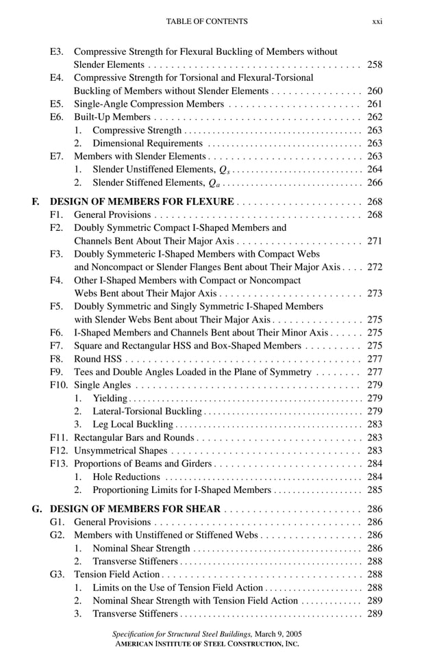 P1: GIG
GRBT055-FM AISC-Sample (LRFD) June 20, 2005 12:16 Char Count= 0
TABLE OF CONTENTS xxi
E3. Compressive Strength for Flexural Buckling of Members without
Slender Elements . . . . . . . . . . . . . . . . . . . . . . . . . . . . . . . . . . . . . 258
E4. Compressive Strength for Torsional and Flexural-Torsional
Buckling of Members without Slender Elements . . . . . . . . . . . . . . . . 260
E5. Single-Angle Compression Members . . . . . . . . . . . . . . . . . . . . . . . 261
E6. Built-Up Members . . . . . . . . . . . . . . . . . . . . . . . . . . . . . . . . . . . . 262
1. Compressive Strength . . . . . . . . . . . . . . . . . . . . . . . . . . . . . . . . . . . . . . 263
2. Dimensional Requirements . . . . . . . . . . . . . . . . . . . . . . . . . . . . . . . . . 263
E7. Members with Slender Elements . . . . . . . . . . . . . . . . . . . . . . . . . . . 263
1. Slender Unstiffened Elements, Qs . . . . . . . . . . . . . . . . . . . . . . . . . . . . 264
2. Slender Stiffened Elements, Qa . . . . . . . . . . . . . . . . . . . . . . . . . . . . . . 266
F. DESIGN OF MEMBERS FOR FLEXURE . . . . . . . . . . . . . . . . . . . . . . 268
F1. General Provisions . . . . . . . . . . . . . . . . . . . . . . . . . . . . . . . . . . . . 268
F2. Doubly Symmetric Compact I-Shaped Members and
Channels Bent About Their Major Axis . . . . . . . . . . . . . . . . . . . . . . 271
F3. Doubly Symmeteric I-Shaped Members with Compact Webs
and Noncompact or Slender Flanges Bent about Their Major Axis . . . . 272
F4. Other I-Shaped Members with Compact or Noncompact
Webs Bent about Their Major Axis . . . . . . . . . . . . . . . . . . . . . . . . . 273
F5. Doubly Symmetric and Singly Symmetric I-Shaped Members
with Slender Webs Bent about Their Major Axis . . . . . . . . . . . . . . . . 275
F6. I-Shaped Members and Channels Bent about Their Minor Axis . . . . . . 275
F7. Square and Rectangular HSS and Box-Shaped Members . . . . . . . . . . 275
F8. Round HSS . . . . . . . . . . . . . . . . . . . . . . . . . . . . . . . . . . . . . . . . . 277
F9. Tees and Double Angles Loaded in the Plane of Symmetry . . . . . . . . 277
F10. Single Angles . . . . . . . . . . . . . . . . . . . . . . . . . . . . . . . . . . . . . . . 279
1. Yielding . . . . . . . . . . . . . . . . . . . . . . . . . . . . . . . . . . . . . . . . . . . . . . . . . . 279
2. Lateral-Torsional Buckling . . . . . . . . . . . . . . . . . . . . . . . . . . . . . . . . . . 279
3. Leg Local Buckling . . . . . . . . . . . . . . . . . . . . . . . . . . . . . . . . . . . . . . . . 283
F11. Rectangular Bars and Rounds . . . . . . . . . . . . . . . . . . . . . . . . . . . . . 283
F12. Unsymmetrical Shapes . . . . . . . . . . . . . . . . . . . . . . . . . . . . . . . . . 283
F13. Proportions of Beams and Girders . . . . . . . . . . . . . . . . . . . . . . . . . . 284
1. Hole Reductions . . . . . . . . . . . . . . . . . . . . . . . . . . . . . . . . . . . . . . . . . . 284
2. Proportioning Limits for I-Shaped Members . . . . . . . . . . . . . . . . . . . 285
G. DESIGN OF MEMBERS FOR SHEAR . . . . . . . . . . . . . . . . . . . . . . . . 286
G1. General Provisions . . . . . . . . . . . . . . . . . . . . . . . . . . . . . . . . . . . . 286
G2. Members with Unstiffened or Stiffened Webs . . . . . . . . . . . . . . . . . . 286
1. Nominal Shear Strength . . . . . . . . . . . . . . . . . . . . . . . . . . . . . . . . . . . . 286
2. Transverse Stiffeners . . . . . . . . . . . . . . . . . . . . . . . . . . . . . . . . . . . . . . . 288
G3. Tension Field Action . . . . . . . . . . . . . . . . . . . . . . . . . . . . . . . . . . . 288
1. Limits on the Use of Tension Field Action . . . . . . . . . . . . . . . . . . . . . 288
2. Nominal Shear Strength with Tension Field Action . . . . . . . . . . . . . 289
3. Transverse Stiffeners . . . . . . . . . . . . . . . . . . . . . . . . . . . . . . . . . . . . . . . 289
Specification for Structural Steel Buildings, March 9, 2005
AMERICAN INSTITUTE OF STEEL CONSTRUCTION, INC.
 