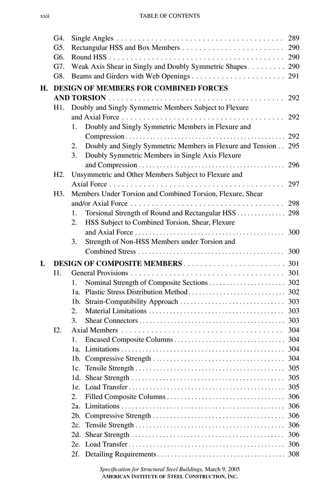 P1: GIG
GRBT055-FM AISC-Sample (LRFD) June 20, 2005 12:16 Char Count= 0
xxii TABLE OF CONTENTS
G4. Single Angles . . . . . . . . . . . . . . . . . . . . . . . . . . . . . . . . . . . . . . . 289
G5. Rectangular HSS and Box Members . . . . . . . . . . . . . . . . . . . . . . . . 290
G6. Round HSS . . . . . . . . . . . . . . . . . . . . . . . . . . . . . . . . . . . . . . . . . 290
G7. Weak Axis Shear in Singly and Doubly Symmetric Shapes . . . . . . . . . 290
G8. Beams and Girders with Web Openings . . . . . . . . . . . . . . . . . . . . . . 291
H. DESIGN OF MEMBERS FOR COMBINED FORCES
AND TORSION . . . . . . . . . . . . . . . . . . . . . . . . . . . . . . . . . . . . . . . . . 292
H1. Doubly and Singly Symmetric Members Subject to Flexure
and Axial Force . . . . . . . . . . . . . . . . . . . . . . . . . . . . . . . . . . . . . . 292
1. Doubly and Singly Symmetric Members in Flexure and
Compression . . . . . . . . . . . . . . . . . . . . . . . . . . . . . . . . . . . . . . . . . . . . . . 292
2. Doubly and Singly Symmetric Members in Flexure and Tension . . 295
3. Doubly Symmetric Members in Single Axis Flexure
and Compression . . . . . . . . . . . . . . . . . . . . . . . . . . . . . . . . . . . . . . . . . . 296
H2. Unsymmetric and Other Members Subject to Flexure and
Axial Force . . . . . . . . . . . . . . . . . . . . . . . . . . . . . . . . . . . . . . . . . 297
H3. Members Under Torsion and Combined Torsion, Flexure, Shear
and/or Axial Force . . . . . . . . . . . . . . . . . . . . . . . . . . . . . . . . . . . . 298
1. Torsional Strength of Round and Rectangular HSS . . . . . . . . . . . . . . 298
2. HSS Subject to Combined Torsion, Shear, Flexure
and Axial Force . . . . . . . . . . . . . . . . . . . . . . . . . . . . . . . . . . . . . . . . . . . 300
3. Strength of Non-HSS Members under Torsion and
Combined Stress . . . . . . . . . . . . . . . . . . . . . . . . . . . . . . . . . . . . . . . . . . 300
I. DESIGN OF COMPOSITE MEMBERS . . . . . . . . . . . . . . . . . . . . . . . . 301
I1. General Provisions . . . . . . . . . . . . . . . . . . . . . . . . . . . . . . . . . . . . 301
1. Nominal Strength of Composite Sections . . . . . . . . . . . . . . . . . . . . . . 302
1a. Plastic Stress Distribution Method . . . . . . . . . . . . . . . . . . . . . . . . . . . . 302
1b. Strain-Compatibility Approach . . . . . . . . . . . . . . . . . . . . . . . . . . . . . . 303
2. Material Limitations . . . . . . . . . . . . . . . . . . . . . . . . . . . . . . . . . . . . . . . 303
3. Shear Connectors . . . . . . . . . . . . . . . . . . . . . . . . . . . . . . . . . . . . . . . . . . 303
I2. Axial Members . . . . . . . . . . . . . . . . . . . . . . . . . . . . . . . . . . . . . . 304
1. Encased Composite Columns . . . . . . . . . . . . . . . . . . . . . . . . . . . . . . . . 304
1a. Limitations . . . . . . . . . . . . . . . . . . . . . . . . . . . . . . . . . . . . . . . . . . . . . . . 304
1b. Compressive Strength . . . . . . . . . . . . . . . . . . . . . . . . . . . . . . . . . . . . . . 304
1c. Tensile Strength . . . . . . . . . . . . . . . . . . . . . . . . . . . . . . . . . . . . . . . . . . . 305
1d. Shear Strength . . . . . . . . . . . . . . . . . . . . . . . . . . . . . . . . . . . . . . . . . . . . 305
1e. Load Transfer . . . . . . . . . . . . . . . . . . . . . . . . . . . . . . . . . . . . . . . . . . . . . 305
2. Filled Composite Columns . . . . . . . . . . . . . . . . . . . . . . . . . . . . . . . . . . 306
2a. Limitations . . . . . . . . . . . . . . . . . . . . . . . . . . . . . . . . . . . . . . . . . . . . . . . 306
2b. Compressive Strength . . . . . . . . . . . . . . . . . . . . . . . . . . . . . . . . . . . . . . 306
2c. Tensile Strength . . . . . . . . . . . . . . . . . . . . . . . . . . . . . . . . . . . . . . . . . . . 306
2d. Shear Strength . . . . . . . . . . . . . . . . . . . . . . . . . . . . . . . . . . . . . . . . . . . . 306
2e. Load Transfer . . . . . . . . . . . . . . . . . . . . . . . . . . . . . . . . . . . . . . . . . . . . . 306
2f. Detailing Requirements . . . . . . . . . . . . . . . . . . . . . . . . . . . . . . . . . . . . . 308
Specification for Structural Steel Buildings, March 9, 2005
AMERICAN INSTITUTE OF STEEL CONSTRUCTION, INC.
 