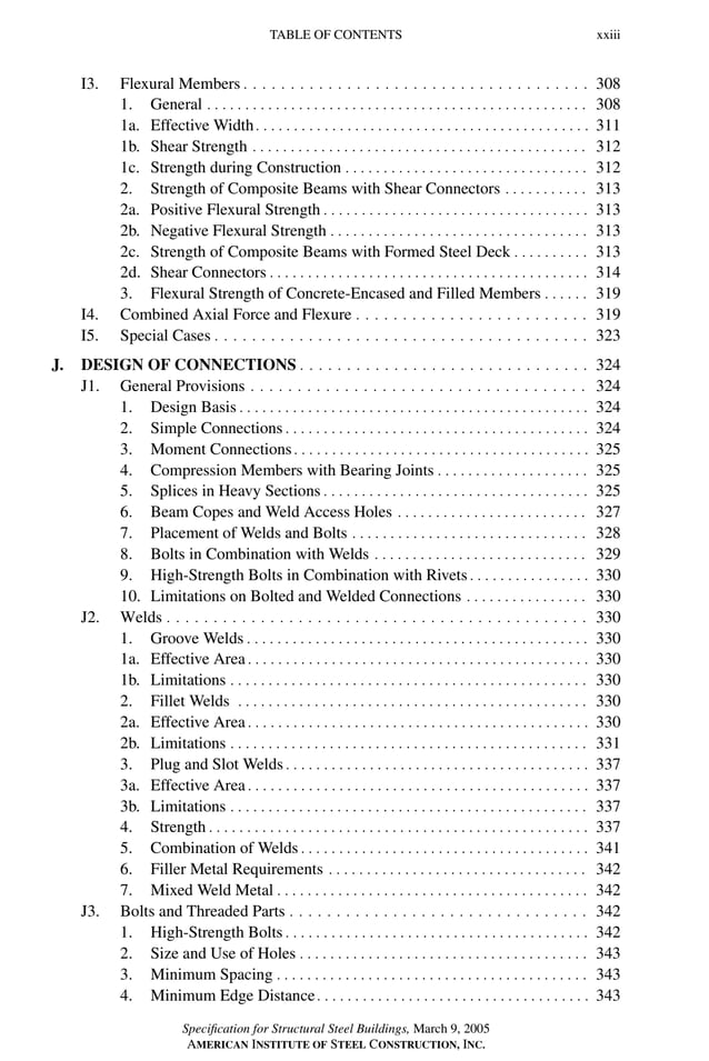 P1: GIG
GRBT055-FM AISC-Sample (LRFD) June 20, 2005 12:16 Char Count= 0
TABLE OF CONTENTS xxiii
I3. Flexural Members . . . . . . . . . . . . . . . . . . . . . . . . . . . . . . . . . . . . . 308
1. General . . . . . . . . . . . . . . . . . . . . . . . . . . . . . . . . . . . . . . . . . . . . . . . . . . 308
1a. Effective Width. . . . . . . . . . . . . . . . . . . . . . . . . . . . . . . . . . . . . . . . . . . . 311
1b. Shear Strength . . . . . . . . . . . . . . . . . . . . . . . . . . . . . . . . . . . . . . . . . . . . 312
1c. Strength during Construction . . . . . . . . . . . . . . . . . . . . . . . . . . . . . . . . 312
2. Strength of Composite Beams with Shear Connectors . . . . . . . . . . . 313
2a. Positive Flexural Strength . . . . . . . . . . . . . . . . . . . . . . . . . . . . . . . . . . . 313
2b. Negative Flexural Strength . . . . . . . . . . . . . . . . . . . . . . . . . . . . . . . . . . 313
2c. Strength of Composite Beams with Formed Steel Deck . . . . . . . . . . 313
2d. Shear Connectors . . . . . . . . . . . . . . . . . . . . . . . . . . . . . . . . . . . . . . . . . . 314
3. Flexural Strength of Concrete-Encased and Filled Members . . . . . . 319
I4. Combined Axial Force and Flexure . . . . . . . . . . . . . . . . . . . . . . . . . 319
I5. Special Cases . . . . . . . . . . . . . . . . . . . . . . . . . . . . . . . . . . . . . . . . 323
J. DESIGN OF CONNECTIONS . . . . . . . . . . . . . . . . . . . . . . . . . . . . . . . 324
J1. General Provisions . . . . . . . . . . . . . . . . . . . . . . . . . . . . . . . . . . . . 324
1. Design Basis . . . . . . . . . . . . . . . . . . . . . . . . . . . . . . . . . . . . . . . . . . . . . . 324
2. Simple Connections . . . . . . . . . . . . . . . . . . . . . . . . . . . . . . . . . . . . . . . . 324
3. Moment Connections. . . . . . . . . . . . . . . . . . . . . . . . . . . . . . . . . . . . . . . 325
4. Compression Members with Bearing Joints . . . . . . . . . . . . . . . . . . . . 325
5. Splices in Heavy Sections . . . . . . . . . . . . . . . . . . . . . . . . . . . . . . . . . . . 325
6. Beam Copes and Weld Access Holes . . . . . . . . . . . . . . . . . . . . . . . . . 327
7. Placement of Welds and Bolts . . . . . . . . . . . . . . . . . . . . . . . . . . . . . . . 328
8. Bolts in Combination with Welds . . . . . . . . . . . . . . . . . . . . . . . . . . . . 329
9. High-Strength Bolts in Combination with Rivets . . . . . . . . . . . . . . . . 330
10. Limitations on Bolted and Welded Connections . . . . . . . . . . . . . . . . 330
J2. Welds . . . . . . . . . . . . . . . . . . . . . . . . . . . . . . . . . . . . . . . . . . . . . 330
1. Groove Welds . . . . . . . . . . . . . . . . . . . . . . . . . . . . . . . . . . . . . . . . . . . . . 330
1a. Effective Area . . . . . . . . . . . . . . . . . . . . . . . . . . . . . . . . . . . . . . . . . . . . . 330
1b. Limitations . . . . . . . . . . . . . . . . . . . . . . . . . . . . . . . . . . . . . . . . . . . . . . . 330
2. Fillet Welds . . . . . . . . . . . . . . . . . . . . . . . . . . . . . . . . . . . . . . . . . . . . . . 330
2a. Effective Area . . . . . . . . . . . . . . . . . . . . . . . . . . . . . . . . . . . . . . . . . . . . . 330
2b. Limitations . . . . . . . . . . . . . . . . . . . . . . . . . . . . . . . . . . . . . . . . . . . . . . . 331
3. Plug and Slot Welds . . . . . . . . . . . . . . . . . . . . . . . . . . . . . . . . . . . . . . . . 337
3a. Effective Area . . . . . . . . . . . . . . . . . . . . . . . . . . . . . . . . . . . . . . . . . . . . . 337
3b. Limitations . . . . . . . . . . . . . . . . . . . . . . . . . . . . . . . . . . . . . . . . . . . . . . . 337
4. Strength . . . . . . . . . . . . . . . . . . . . . . . . . . . . . . . . . . . . . . . . . . . . . . . . . . 337
5. Combination of Welds . . . . . . . . . . . . . . . . . . . . . . . . . . . . . . . . . . . . . . 341
6. Filler Metal Requirements . . . . . . . . . . . . . . . . . . . . . . . . . . . . . . . . . . 342
7. Mixed Weld Metal . . . . . . . . . . . . . . . . . . . . . . . . . . . . . . . . . . . . . . . . . 342
J3. Bolts and Threaded Parts . . . . . . . . . . . . . . . . . . . . . . . . . . . . . . . . 342
1. High-Strength Bolts . . . . . . . . . . . . . . . . . . . . . . . . . . . . . . . . . . . . . . . . 342
2. Size and Use of Holes . . . . . . . . . . . . . . . . . . . . . . . . . . . . . . . . . . . . . . 343
3. Minimum Spacing . . . . . . . . . . . . . . . . . . . . . . . . . . . . . . . . . . . . . . . . . 343
4. Minimum Edge Distance. . . . . . . . . . . . . . . . . . . . . . . . . . . . . . . . . . . . 343
Specification for Structural Steel Buildings, March 9, 2005
AMERICAN INSTITUTE OF STEEL CONSTRUCTION, INC.
 