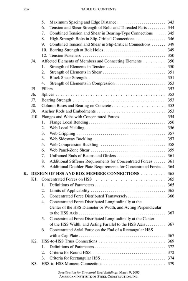 P1: GIG
GRBT055-FM AISC-Sample (LRFD) June 20, 2005 12:16 Char Count= 0
xxiv TABLE OF CONTENTS
5. Maximum Spacing and Edge Distance . . . . . . . . . . . . . . . . . . . . . . . . 343
6. Tension and Shear Strength of Bolts and Threaded Parts . . . . . . . . . 344
7. Combined Tension and Shear in Bearing-Type Connections . . . . . . 345
8. High-Strength Bolts in Slip-Critical Connections . . . . . . . . . . . . . . . 346
9. Combined Tension and Shear in Slip-Critical Connections . . . . . . . 349
10. Bearing Strength at Bolt Holes . . . . . . . . . . . . . . . . . . . . . . . . . . . . . . . 349
12. Tension Fasteners . . . . . . . . . . . . . . . . . . . . . . . . . . . . . . . . . . . . . . . . . 350
J4. Affected Elements of Members and Connecting Elements . . . . . . . . . 350
1. Strength of Elements in Tension . . . . . . . . . . . . . . . . . . . . . . . . . . . . . 350
2. Strength of Elements in Shear . . . . . . . . . . . . . . . . . . . . . . . . . . . . . . . 351
3. Block Shear Strength . . . . . . . . . . . . . . . . . . . . . . . . . . . . . . . . . . . . . . . 351
4. Strength of Elements in Compression . . . . . . . . . . . . . . . . . . . . . . . . . 353
J5. Fillers . . . . . . . . . . . . . . . . . . . . . . . . . . . . . . . . . . . . . . . . . . . . . 353
J6. Splices . . . . . . . . . . . . . . . . . . . . . . . . . . . . . . . . . . . . . . . . . . . . 353
J7. Bearing Strength . . . . . . . . . . . . . . . . . . . . . . . . . . . . . . . . . . . . . 353
J8. Column Bases and Bearing on Concrete . . . . . . . . . . . . . . . . . . . . . . 353
J9. Anchor Rods and Embedments . . . . . . . . . . . . . . . . . . . . . . . . . . . . 353
J10. Flanges and Webs with Concentrated Forces . . . . . . . . . . . . . . . . . . 354
1. Flange Local Bending . . . . . . . . . . . . . . . . . . . . . . . . . . . . . . . . . . . . . . 356
2. Web Local Yielding . . . . . . . . . . . . . . . . . . . . . . . . . . . . . . . . . . . . . . . . 356
3. Web Crippling . . . . . . . . . . . . . . . . . . . . . . . . . . . . . . . . . . . . . . . . . . . . 357
4. Web Sidesway Buckling . . . . . . . . . . . . . . . . . . . . . . . . . . . . . . . . . . . . 357
5. Web Compression Buckling . . . . . . . . . . . . . . . . . . . . . . . . . . . . . . . . 358
6. Web Panel-Zone Shear . . . . . . . . . . . . . . . . . . . . . . . . . . . . . . . . . . . . . 359
7. Unframed Ends of Beams and Girders . . . . . . . . . . . . . . . . . . . . . . . . 361
8. Additional Stiffener Requirements for Concentrated Forces . . . . . . 361
9. Additional Doubler Plate Requirements for Concentrated Forces . . 364
K. DESIGN OF HSS AND BOX MEMBER CONNECTIONS . . . . . . . . . . 365
K1. Concentrated Forces on HSS . . . . . . . . . . . . . . . . . . . . . . . . . . . . . 365
1. Definitions of Parameters . . . . . . . . . . . . . . . . . . . . . . . . . . . . . . . . . . . 365
2. Limits of Applicability . . . . . . . . . . . . . . . . . . . . . . . . . . . . . . . . . . . . . 365
3. Concentrated Force Distributed Transversely . . . . . . . . . . . . . . . . . . . 366
4. Concentrated Force Distributed Longitudinally at the
Center of the HSS Diameter or Width, and Acting Perpendicular
to the HSS Axis . . . . . . . . . . . . . . . . . . . . . . . . . . . . . . . . . . . . . . . . . . . 367
5. Concentrated Force Distributed Longitudinally at the Center
of the HSS Width, and Acting Parallel to the HSS Axis . . . . . . . . . . 367
6. Concentrated Axial Force on the End of a Rectangular HSS
with a Cap Plate . . . . . . . . . . . . . . . . . . . . . . . . . . . . . . . . . . . . . . . . . . . 367
K2. HSS-to-HSS Truss Connections . . . . . . . . . . . . . . . . . . . . . . . . . . . 369
1. Definitions of Parameters . . . . . . . . . . . . . . . . . . . . . . . . . . . . . . . . . . . 372
2. Criteria for Round HSS . . . . . . . . . . . . . . . . . . . . . . . . . . . . . . . . . . . . . 372
3. Criteria for Rectangular HSS . . . . . . . . . . . . . . . . . . . . . . . . . . . . . . . . 374
K3. HSS-to-HSS Moment Connections . . . . . . . . . . . . . . . . . . . . . . . . . 379
Specification for Structural Steel Buildings, March 9, 2005
AMERICAN INSTITUTE OF STEEL CONSTRUCTION, INC.
 