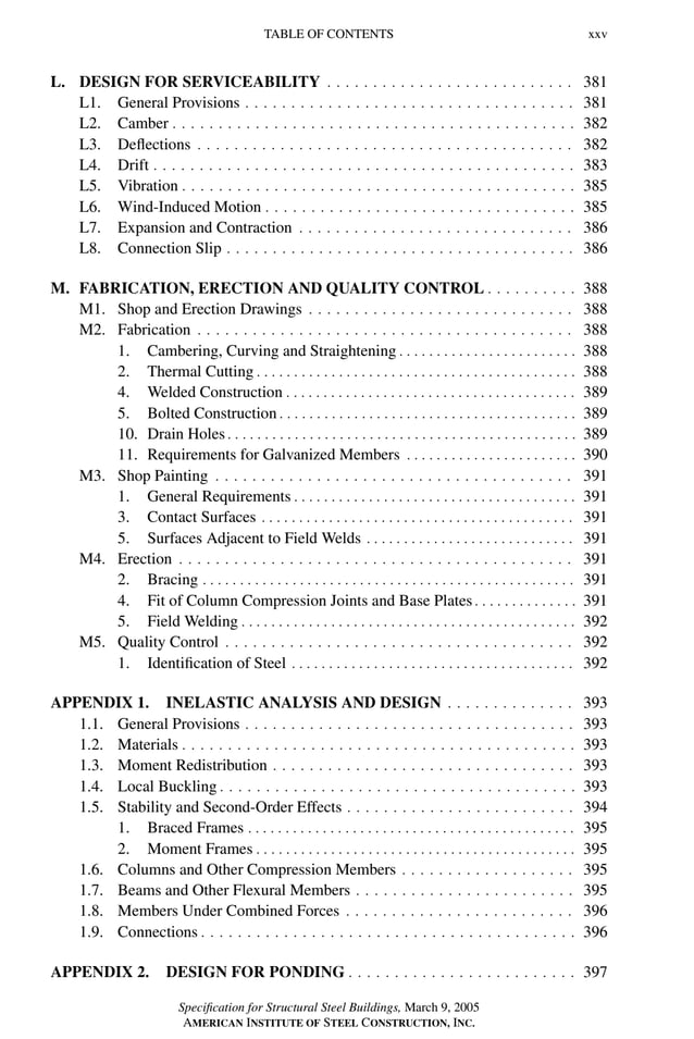 P1: GIG
GRBT055-FM AISC-Sample (LRFD) June 20, 2005 12:16 Char Count= 0
TABLE OF CONTENTS xxv
L. DESIGN FOR SERVICEABILITY . . . . . . . . . . . . . . . . . . . . . . . . . . . 381
L1. General Provisions . . . . . . . . . . . . . . . . . . . . . . . . . . . . . . . . . . . . 381
L2. Camber . . . . . . . . . . . . . . . . . . . . . . . . . . . . . . . . . . . . . . . . . . . . 382
L3. Deflections . . . . . . . . . . . . . . . . . . . . . . . . . . . . . . . . . . . . . . . . . 382
L4. Drift . . . . . . . . . . . . . . . . . . . . . . . . . . . . . . . . . . . . . . . . . . . . . . 383
L5. Vibration . . . . . . . . . . . . . . . . . . . . . . . . . . . . . . . . . . . . . . . . . . . 385
L6. Wind-Induced Motion . . . . . . . . . . . . . . . . . . . . . . . . . . . . . . . . . . 385
L7. Expansion and Contraction . . . . . . . . . . . . . . . . . . . . . . . . . . . . . . 386
L8. Connection Slip . . . . . . . . . . . . . . . . . . . . . . . . . . . . . . . . . . . . . . 386
M. FABRICATION, ERECTION AND QUALITY CONTROL . . . . . . . . . . 388
M1. Shop and Erection Drawings . . . . . . . . . . . . . . . . . . . . . . . . . . . . . 388
M2. Fabrication . . . . . . . . . . . . . . . . . . . . . . . . . . . . . . . . . . . . . . . . . 388
1. Cambering, Curving and Straightening . . . . . . . . . . . . . . . . . . . . . . . . 388
2. Thermal Cutting . . . . . . . . . . . . . . . . . . . . . . . . . . . . . . . . . . . . . . . . . . . 388
4. Welded Construction . . . . . . . . . . . . . . . . . . . . . . . . . . . . . . . . . . . . . . . 389
5. Bolted Construction . . . . . . . . . . . . . . . . . . . . . . . . . . . . . . . . . . . . . . . . 389
10. Drain Holes . . . . . . . . . . . . . . . . . . . . . . . . . . . . . . . . . . . . . . . . . . . . . . . 389
11. Requirements for Galvanized Members . . . . . . . . . . . . . . . . . . . . . . . 390
M3. Shop Painting . . . . . . . . . . . . . . . . . . . . . . . . . . . . . . . . . . . . . . . 391
1. General Requirements . . . . . . . . . . . . . . . . . . . . . . . . . . . . . . . . . . . . . . 391
3. Contact Surfaces . . . . . . . . . . . . . . . . . . . . . . . . . . . . . . . . . . . . . . . . . . 391
5. Surfaces Adjacent to Field Welds . . . . . . . . . . . . . . . . . . . . . . . . . . . . 391
M4. Erection . . . . . . . . . . . . . . . . . . . . . . . . . . . . . . . . . . . . . . . . . . . 391
2. Bracing . . . . . . . . . . . . . . . . . . . . . . . . . . . . . . . . . . . . . . . . . . . . . . . . . . 391
4. Fit of Column Compression Joints and Base Plates . . . . . . . . . . . . . . 391
5. Field Welding . . . . . . . . . . . . . . . . . . . . . . . . . . . . . . . . . . . . . . . . . . . . . 392
M5. Quality Control . . . . . . . . . . . . . . . . . . . . . . . . . . . . . . . . . . . . . . 392
1. Identification of Steel . . . . . . . . . . . . . . . . . . . . . . . . . . . . . . . . . . . . . . 392
APPENDIX 1. INELASTIC ANALYSIS AND DESIGN . . . . . . . . . . . . . . 393
1.1. General Provisions . . . . . . . . . . . . . . . . . . . . . . . . . . . . . . . . . . . . 393
1.2. Materials . . . . . . . . . . . . . . . . . . . . . . . . . . . . . . . . . . . . . . . . . . . 393
1.3. Moment Redistribution . . . . . . . . . . . . . . . . . . . . . . . . . . . . . . . . . 393
1.4. Local Buckling . . . . . . . . . . . . . . . . . . . . . . . . . . . . . . . . . . . . . . . 393
1.5. Stability and Second-Order Effects . . . . . . . . . . . . . . . . . . . . . . . . . 394
1. Braced Frames . . . . . . . . . . . . . . . . . . . . . . . . . . . . . . . . . . . . . . . . . . . . 395
2. Moment Frames . . . . . . . . . . . . . . . . . . . . . . . . . . . . . . . . . . . . . . . . . . . 395
1.6. Columns and Other Compression Members . . . . . . . . . . . . . . . . . . . 395
1.7. Beams and Other Flexural Members . . . . . . . . . . . . . . . . . . . . . . . . 395
1.8. Members Under Combined Forces . . . . . . . . . . . . . . . . . . . . . . . . . 396
1.9. Connections . . . . . . . . . . . . . . . . . . . . . . . . . . . . . . . . . . . . . . . . . 396
APPENDIX 2. DESIGN FOR PONDING . . . . . . . . . . . . . . . . . . . . . . . . . 397
Specification for Structural Steel Buildings, March 9, 2005
AMERICAN INSTITUTE OF STEEL CONSTRUCTION, INC.
 