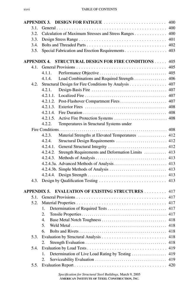 P1: GIG
GRBT055-FM AISC-Sample (LRFD) June 20, 2005 12:16 Char Count= 0
xxvi TABLE OF CONTENTS
APPENDIX 3. DESIGN FOR FATIGUE . . . . . . . . . . . . . . . . . . . . . . . . . 400
3.1. General . . . . . . . . . . . . . . . . . . . . . . . . . . . . . . . . . . . . . . . . . . . . 400
3.2. Calculation of Maximum Stresses and Stress Ranges . . . . . . . . . . . . . 400
3.3. Design Stress Range . . . . . . . . . . . . . . . . . . . . . . . . . . . . . . . . . . . 401
3.4. Bolts and Threaded Parts . . . . . . . . . . . . . . . . . . . . . . . . . . . . . . . . 402
3.5. Special Fabrication and Erection Requirements . . . . . . . . . . . . . . . . . 403
APPENDIX 4. STRUCTURAL DESIGN FOR FIRE CONDITIONS . . . . . 405
4.1. General Provisions . . . . . . . . . . . . . . . . . . . . . . . . . . . . . . . . . . . . 405
4.1.1. Performance Objective . . . . . . . . . . . . . . . . . . . . . . . . . . . . . . . . . 405
4.1.4. Load Combinations and Required Strength . . . . . . . . . . . . . . . . 406
4.2. Structural Design for Fire Conditions by Analysis . . . . . . . . . . . . . . . 407
4.2.1. Design-Basis Fire . . . . . . . . . . . . . . . . . . . . . . . . . . . . . . . . . . . . . 407
4.2.1.1. Localized Fire . . . . . . . . . . . . . . . . . . . . . . . . . . . . . . . . . . . . . . . . 407
4.2.1.2. Post-Flashover Compartment Fires . . . . . . . . . . . . . . . . . . . . . . . 407
4.2.1.3. Exterior Fires . . . . . . . . . . . . . . . . . . . . . . . . . . . . . . . . . . . . . . . . 408
4.2.1.4. Fire Duration . . . . . . . . . . . . . . . . . . . . . . . . . . . . . . . . . . . . . . . . . 408
4.2.1.5. Active Fire Protection Systems . . . . . . . . . . . . . . . . . . . . . . . . . . 408
4.2.2. Temperatures in Structural Systems under
Fire Conditions . . . . . . . . . . . . . . . . . . . . . . . . . . . . . . . . . . . . . . . . . . . . . . . . . . . . . 408
4.2.3. Material Strengths at Elevated Temperatures . . . . . . . . . . . . . . 412
4.2.4. Structural Design Requirements . . . . . . . . . . . . . . . . . . . . . . . . . 412
4.2.4.1. General Structural Integrity . . . . . . . . . . . . . . . . . . . . . . . . . . . . . 412
4.2.4.2. Strength Requirements and Deformation Limits . . . . . . . . . . . 413
4.2.4.3. Methods of Analysis . . . . . . . . . . . . . . . . . . . . . . . . . . . . . . . . . . . 413
4.2.4.3a. Advanced Methods of Analysis . . . . . . . . . . . . . . . . . . . . . . . . . . 413
4.2.4.3b. Simple Methods of Analysis . . . . . . . . . . . . . . . . . . . . . . . . . . . . 413
4.2.4.4. Design Strength . . . . . . . . . . . . . . . . . . . . . . . . . . . . . . . . . . . . . . . 413
4.3. Design by Qualification Testing . . . . . . . . . . . . . . . . . . . . . . . . . . . 413
APPENDIX 5. EVALUATION OF EXISTING STRUCTURES . . . . . . . . . 417
5.1. General Provisions . . . . . . . . . . . . . . . . . . . . . . . . . . . . . . . . . . . . 417
5.2. Material Properties . . . . . . . . . . . . . . . . . . . . . . . . . . . . . . . . . . . . 417
1. Determination of Required Tests . . . . . . . . . . . . . . . . . . . . . . . . . . . . . 417
2. Tensile Properties . . . . . . . . . . . . . . . . . . . . . . . . . . . . . . . . . . . . . . . . . . 417
4. Base Metal Notch Toughness . . . . . . . . . . . . . . . . . . . . . . . . . . . . . . . . 418
5. Weld Metal . . . . . . . . . . . . . . . . . . . . . . . . . . . . . . . . . . . . . . . . . . . . . . . 418
6. Bolts and Rivets . . . . . . . . . . . . . . . . . . . . . . . . . . . . . . . . . . . . . . . . . . . 418
5.3. Evaluation by Structural Analysis . . . . . . . . . . . . . . . . . . . . . . . . . . 418
2. Strength Evaluation . . . . . . . . . . . . . . . . . . . . . . . . . . . . . . . . . . . . . . . . 418
5.4. Evaluation by Load Tests . . . . . . . . . . . . . . . . . . . . . . . . . . . . . . . . 419
1. Determination of Live Load Rating by Testing . . . . . . . . . . . . . . . . . 419
2. Serviceability Evaluation . . . . . . . . . . . . . . . . . . . . . . . . . . . . . . . . . . . 419
5.5. Evaluation Report . . . . . . . . . . . . . . . . . . . . . . . . . . . . . . . . . . . . . 420
Specification for Structural Steel Buildings, March 9, 2005
AMERICAN INSTITUTE OF STEEL CONSTRUCTION, INC.
 