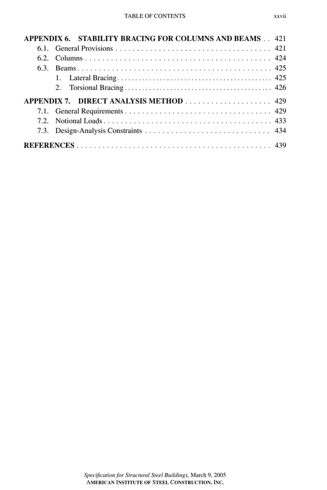 P1: GIG
GRBT055-FM AISC-Sample (LRFD) June 20, 2005 12:16 Char Count= 0
TABLE OF CONTENTS xxvii
APPENDIX 6. STABILITY BRACING FOR COLUMNS AND BEAMS . . 421
6.1. General Provisions . . . . . . . . . . . . . . . . . . . . . . . . . . . . . . . . . . . . 421
6.2. Columns . . . . . . . . . . . . . . . . . . . . . . . . . . . . . . . . . . . . . . . . . . . 424
6.3. Beams . . . . . . . . . . . . . . . . . . . . . . . . . . . . . . . . . . . . . . . . . . . . . 425
1. Lateral Bracing . . . . . . . . . . . . . . . . . . . . . . . . . . . . . . . . . . . . . . . . . . . . 425
2. Torsional Bracing . . . . . . . . . . . . . . . . . . . . . . . . . . . . . . . . . . . . . . . . . . 426
APPENDIX 7. DIRECT ANALYSIS METHOD . . . . . . . . . . . . . . . . . . . . 429
7.1. General Requirements . . . . . . . . . . . . . . . . . . . . . . . . . . . . . . . . . . 429
7.2. Notional Loads . . . . . . . . . . . . . . . . . . . . . . . . . . . . . . . . . . . . . . . 433
7.3. Design-Analysis Constraints . . . . . . . . . . . . . . . . . . . . . . . . . . . . . 434
.
REFERENCES . . . . . . . . . . . . . . . . . . . . . . . . . . . . . . . . . . . . . . . . . . . . . 439
Specification for Structural Steel Buildings, March 9, 2005
AMERICAN INSTITUTE OF STEEL CONSTRUCTION, INC.
 
