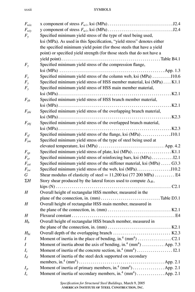 P1: GIG
GRBT055-FM AISC-Sample (LRFD) June 20, 2005 12:16 Char Count= 0
xxxii SYMBOLS
Fwix x component of stress Fwi , ksi (MPa). . . . . . . . . . . . . . . . . . . . . . . . . . . . . . . . .J2.4
Fwiy y component of stress Fwi , ksi (MPa). . . . . . . . . . . . . . . . . . . . . . . . . . . . . . . . .J2.4
Fy Specified minimum yield stress of the type of steel being used,
ksi (MPa). As used in this Specification, “yield stress” denotes either
the specified minimum yield point (for those steels that have a yield
point) or specified yield strength (for those steels that do not have a
yield point). . . . . . . . . . . . . . . . . . . . . . . . . . . . . . . . . . . . . . . . . . . . . . . . . .Table B4.1
Fy Specified minimum yield stress of the compression flange,
ksi (MPa) . . . . . . . . . . . . . . . . . . . . . . . . . . . . . . . . . . . . . . . . . . . . . . . . . . . . .App. 1.3
Fy Specified minimum yield stress of the column web, ksi (MPa) . . . . . . . . . J10.6
Fy Specified minimum yield stress of HSS member material, ksi (MPa) . . . . K1.1
Fy Specified minimum yield stress of HSS main member material,
ksi (MPa). . . . . . . . . . . . . . . . . . . . . . . . . . . . . . . . . . . . . . . . . . . . . . . . . . . . . . . . .K2.1
Fyb Specified minimum yield stress of HSS branch member material,
ksi (MPa). . . . . . . . . . . . . . . . . . . . . . . . . . . . . . . . . . . . . . . . . . . . . . . . . . . . . . . . .K2.1
Fybi Specified minimum yield stress of the overlapping branch material,
ksi (MPa). . . . . . . . . . . . . . . . . . . . . . . . . . . . . . . . . . . . . . . . . . . . . . . . . . . . . . . . .K2.3
Fybj Specified minimum yield stress of the overlapped branch material,
ksi (MPa). . . . . . . . . . . . . . . . . . . . . . . . . . . . . . . . . . . . . . . . . . . . . . . . . . . . . . . . .K2.3
Fyf Specified minimum yield stress of the flange, ksi (MPa) . . . . . . . . . . . . . . . J10.1
Fym Specified minimum yield stress of the type of steel being used at
elevated temperature, ksi (MPa) . . . . . . . . . . . . . . . . . . . . . . . . . . . . . . . . . App. 4.2
Fyp Specified minimum yield stress of plate, ksi (MPa). . . . . . . . . . . . . . . . . . . .K1.1
Fyr Specified minimum yield stress of reinforcing bars, ksi (MPa). . . . . . . . . . .I2.1
Fyst Specified minimum yield stress of the stiffener material, ksi (MPa) . . . . . G3.3
Fyw Specified minimum yield stress of the web, ksi (MPa). . . . . . . . . . . . . . . . .J10.2
G Shear modulus of elasticity of steel = 11,200 ksi (77 200 MPa) . . . . . . . . . . E4
H Story shear produced by the lateral forces used to compute H ,
kips (N) . . . . . . . . . . . . . . . . . . . . . . . . . . . . . . . . . . . . . . . . . . . . . . . . . . . . . . . . . . C2.1
H Overall height of rectangular HSS member, measured in the
plane of the connection, in. (mm) . . . . . . . . . . . . . . . . . . . . . . . . . . . . . . Table D3.1
H Overall height of rectangular HSS main member, measured in
the plane of the connection, in. (mm) . . . . . . . . . . . . . . . . . . . . . . . . . . . . . . . . K2.1
H Flexural constant . . . . . . . . . . . . . . . . . . . . . . . . . . . . . . . . . . . . . . . . . . . . . . . . . . . . E4
Hb Overall height of rectangular HSS branch member, measured in
the plane of the connection, in. (mm) . . . . . . . . . . . . . . . . . . . . . . . . . . . . . . . . K2.1
Hbi Overall depth of the overlapping branch . . . . . . . . . . . . . . . . . . . . . . . . . . . . . K2.3
I Moment of inertia in the place of bending, in.4
(mm4
) . . . . . . . . . . . . . . . . . C2.1
I Moment of inertia about the axis of bending, in.4
(mm4
) . . . . . . . . . . . App. 7.3
Ic Moment of inertia of the concrete section, in.4
(mm4
) . . . . . . . . . . . . . . . . . . I2.1
Id Moment of inertia of the steel deck supported on secondary
members, in.4
(mm4
) . . . . . . . . . . . . . . . . . . . . . . . . . . . . . . . . . . . . . . . . . . . App. 2.1
Ip Moment of inertia of primary members, in.4
(mm4
) . . . . . . . . . . . . . . . . App. 2.1
Is Moment of inertia of secondary members, in.4
(mm4
) . . . . . . . . . . . . . . App. 2.1
Specification for Structural Steel Buildings, March 9, 2005
AMERICAN INSTITUTE OF STEEL CONSTRUCTION, INC.
 