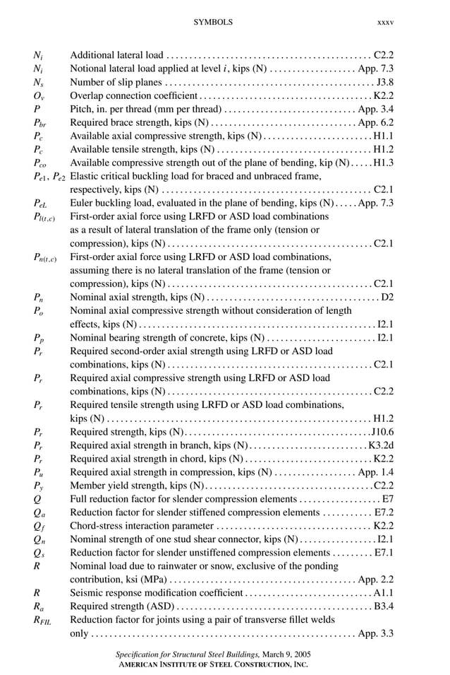 P1: GIG
GRBT055-FM AISC-Sample (LRFD) June 20, 2005 12:16 Char Count= 0
SYMBOLS xxxv
Ni Additional lateral load . . . . . . . . . . . . . . . . . . . . . . . . . . . . . . . . . . . . . . . . . . . . . C2.2
Ni Notional lateral load applied at level i, kips (N) . . . . . . . . . . . . . . . . . . . App. 7.3
Ns Number of slip planes . . . . . . . . . . . . . . . . . . . . . . . . . . . . . . . . . . . . . . . . . . . . . . J3.8
Ov Overlap connection coefficient . . . . . . . . . . . . . . . . . . . . . . . . . . . . . . . . . . . . . . K2.2
P Pitch, in. per thread (mm per thread) . . . . . . . . . . . . . . . . . . . . . . . . . . . . . App. 3.4
Pbr Required brace strength, kips (N) . . . . . . . . . . . . . . . . . . . . . . . . . . . . . . . . App. 6.2
Pc Available axial compressive strength, kips (N) . . . . . . . . . . . . . . . . . . . . . . . . H1.1
Pc Available tensile strength, kips (N) . . . . . . . . . . . . . . . . . . . . . . . . . . . . . . . . . . H1.2
Pco Available compressive strength out of the plane of bending, kip (N). . . . .H1.3
Pe1, Pe2 Elastic critical buckling load for braced and unbraced frame,
respectively, kips (N) . . . . . . . . . . . . . . . . . . . . . . . . . . . . . . . . . . . . . . . . . . . . . . C2.1
PeL Euler buckling load, evaluated in the plane of bending, kips (N). . . . .App. 7.3
Pl(t,c) First-order axial force using LRFD or ASD load combinations
as a result of lateral translation of the frame only (tension or
compression), kips (N) . . . . . . . . . . . . . . . . . . . . . . . . . . . . . . . . . . . . . . . . . . . . . C2.1
Pn(t,c) First-order axial force using LRFD or ASD load combinations,
assuming there is no lateral translation of the frame (tension or
compression), kips (N) . . . . . . . . . . . . . . . . . . . . . . . . . . . . . . . . . . . . . . . . . . . . . C2.1
Pn Nominal axial strength, kips (N) . . . . . . . . . . . . . . . . . . . . . . . . . . . . . . . . . . . . . . D2
Po Nominal axial compressive strength without consideration of length
effects, kips (N) . . . . . . . . . . . . . . . . . . . . . . . . . . . . . . . . . . . . . . . . . . . . . . . . . . . . I2.1
Pp Nominal bearing strength of concrete, kips (N) . . . . . . . . . . . . . . . . . . . . . . . . I2.1
Pr Required second-order axial strength using LRFD or ASD load
combinations, kips (N) . . . . . . . . . . . . . . . . . . . . . . . . . . . . . . . . . . . . . . . . . . . . . C2.1
Pr Required axial compressive strength using LRFD or ASD load
combinations, kips (N) . . . . . . . . . . . . . . . . . . . . . . . . . . . . . . . . . . . . . . . . . . . . . C2.2
Pr Required tensile strength using LRFD or ASD load combinations,
kips (N) . . . . . . . . . . . . . . . . . . . . . . . . . . . . . . . . . . . . . . . . . . . . . . . . . . . . . . . . . . H1.2
Pr Required strength, kips (N). . . . . . . . . . . . . . . . . . . . . . . . . . . . . . . . . . . . . . . . .J10.6
Pr Required axial strength in branch, kips (N). . . . . . . . . . . . . . . . . . . . . . . . . .K3.2d
Pr Required axial strength in chord, kips (N) . . . . . . . . . . . . . . . . . . . . . . . . . . . . K2.2
Pu Required axial strength in compression, kips (N) . . . . . . . . . . . . . . . . . . App. 1.4
Py Member yield strength, kips (N). . . . . . . . . . . . . . . . . . . . . . . . . . . . . . . . . . . . .C2.2
Q Full reduction factor for slender compression elements . . . . . . . . . . . . . . . . . . E7
Qa Reduction factor for slender stiffened compression elements . . . . . . . . . . . E7.2
Qf Chord-stress interaction parameter . . . . . . . . . . . . . . . . . . . . . . . . . . . . . . . . . . K2.2
Qn Nominal strength of one stud shear connector, kips (N). . . . . . . . . . . . . . . . .I2.1
Qs Reduction factor for slender unstiffened compression elements . . . . . . . . . E7.1
R Nominal load due to rainwater or snow, exclusive of the ponding
contribution, ksi (MPa) . . . . . . . . . . . . . . . . . . . . . . . . . . . . . . . . . . . . . . . . . App. 2.2
R Seismic response modification coefficient . . . . . . . . . . . . . . . . . . . . . . . . . . . . A1.1
Ra Required strength (ASD) . . . . . . . . . . . . . . . . . . . . . . . . . . . . . . . . . . . . . . . . . . . B3.4
RFIL Reduction factor for joints using a pair of transverse fillet welds
only . . . . . . . . . . . . . . . . . . . . . . . . . . . . . . . . . . . . . . . . . . . . . . . . . . . . . . . . . . App. 3.3
Specification for Structural Steel Buildings, March 9, 2005
AMERICAN INSTITUTE OF STEEL CONSTRUCTION, INC.
 