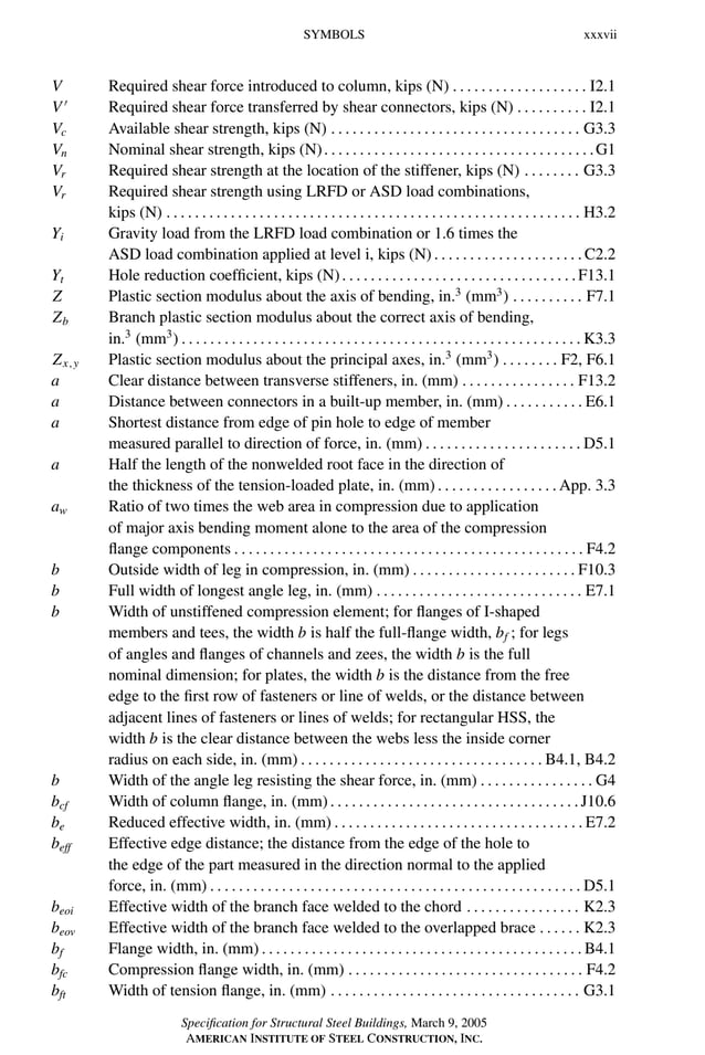 P1: GIG
GRBT055-FM AISC-Sample (LRFD) June 20, 2005 12:16 Char Count= 0
SYMBOLS xxxvii
V Required shear force introduced to column, kips (N) . . . . . . . . . . . . . . . . . . . I2.1
V 
Required shear force transferred by shear connectors, kips (N) . . . . . . . . . . I2.1
Vc Available shear strength, kips (N) . . . . . . . . . . . . . . . . . . . . . . . . . . . . . . . . . . . G3.3
Vn Nominal shear strength, kips (N). . . . . . . . . . . . . . . . . . . . . . . . . . . . . . . . . . . . . .G1
Vr Required shear strength at the location of the stiffener, kips (N) . . . . . . . . G3.3
Vr Required shear strength using LRFD or ASD load combinations,
kips (N) . . . . . . . . . . . . . . . . . . . . . . . . . . . . . . . . . . . . . . . . . . . . . . . . . . . . . . . . . . H3.2
Yi Gravity load from the LRFD load combination or 1.6 times the
ASD load combination applied at level i, kips (N) . . . . . . . . . . . . . . . . . . . . .C2.2
Yt Hole reduction coefficient, kips (N). . . . . . . . . . . . . . . . . . . . . . . . . . . . . . . . .F13.1
Z Plastic section modulus about the axis of bending, in.3
(mm3
) . . . . . . . . . . F7.1
Zb Branch plastic section modulus about the correct axis of bending,
in.3
(mm3
) . . . . . . . . . . . . . . . . . . . . . . . . . . . . . . . . . . . . . . . . . . . . . . . . . . . . . . . . K3.3
Zx,y Plastic section modulus about the principal axes, in.3
(mm3
) . . . . . . . . F2, F6.1
a Clear distance between transverse stiffeners, in. (mm) . . . . . . . . . . . . . . . . F13.2
a Distance between connectors in a built-up member, in. (mm) . . . . . . . . . . . E6.1
a Shortest distance from edge of pin hole to edge of member
measured parallel to direction of force, in. (mm) . . . . . . . . . . . . . . . . . . . . . . D5.1
a Half the length of the nonwelded root face in the direction of
the thickness of the tension-loaded plate, in. (mm) . . . . . . . . . . . . . . . . . App. 3.3
aw Ratio of two times the web area in compression due to application
of major axis bending moment alone to the area of the compression
flange components . . . . . . . . . . . . . . . . . . . . . . . . . . . . . . . . . . . . . . . . . . . . . . . . . F4.2
b Outside width of leg in compression, in. (mm) . . . . . . . . . . . . . . . . . . . . . . . F10.3
b Full width of longest angle leg, in. (mm) . . . . . . . . . . . . . . . . . . . . . . . . . . . . . E7.1
b Width of unstiffened compression element; for flanges of I-shaped
members and tees, the width b is half the full-flange width, bf ; for legs
of angles and flanges of channels and zees, the width b is the full
nominal dimension; for plates, the width b is the distance from the free
edge to the first row of fasteners or line of welds, or the distance between
adjacent lines of fasteners or lines of welds; for rectangular HSS, the
width b is the clear distance between the webs less the inside corner
radius on each side, in. (mm) . . . . . . . . . . . . . . . . . . . . . . . . . . . . . . . . . . B4.1, B4.2
b Width of the angle leg resisting the shear force, in. (mm) . . . . . . . . . . . . . . . . G4
bcf Width of column flange, in. (mm). . . . . . . . . . . . . . . . . . . . . . . . . . . . . . . . . . .J10.6
be Reduced effective width, in. (mm) . . . . . . . . . . . . . . . . . . . . . . . . . . . . . . . . . . . E7.2
beff Effective edge distance; the distance from the edge of the hole to
the edge of the part measured in the direction normal to the applied
force, in. (mm) . . . . . . . . . . . . . . . . . . . . . . . . . . . . . . . . . . . . . . . . . . . . . . . . . . . . D5.1
beoi Effective width of the branch face welded to the chord . . . . . . . . . . . . . . . . K2.3
beov Effective width of the branch face welded to the overlapped brace . . . . . . K2.3
bf Flange width, in. (mm) . . . . . . . . . . . . . . . . . . . . . . . . . . . . . . . . . . . . . . . . . . . . . B4.1
bfc Compression flange width, in. (mm) . . . . . . . . . . . . . . . . . . . . . . . . . . . . . . . . . F4.2
bft Width of tension flange, in. (mm) . . . . . . . . . . . . . . . . . . . . . . . . . . . . . . . . . . . G3.1
Specification for Structural Steel Buildings, March 9, 2005
AMERICAN INSTITUTE OF STEEL CONSTRUCTION, INC.
 