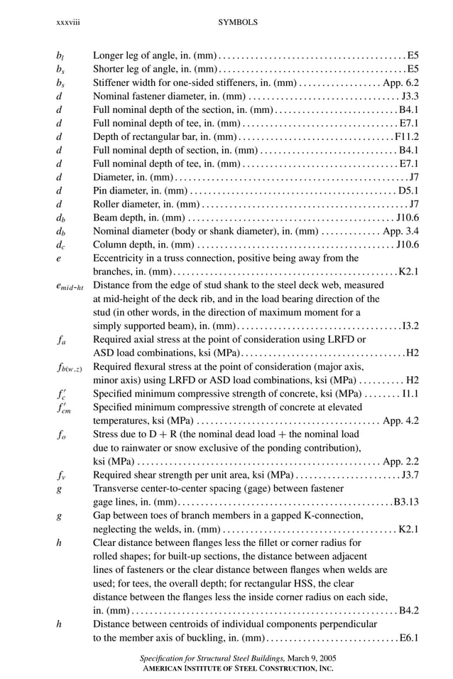 P1: GIG
GRBT055-FM AISC-Sample (LRFD) June 20, 2005 12:16 Char Count= 0
xxxviii SYMBOLS
bl Longer leg of angle, in. (mm) . . . . . . . . . . . . . . . . . . . . . . . . . . . . . . . . . . . . . . . . . E5
bs Shorter leg of angle, in. (mm). . . . . . . . . . . . . . . . . . . . . . . . . . . . . . . . . . . . . . . . .E5
bs Stiffener width for one-sided stiffeners, in. (mm) . . . . . . . . . . . . . . . . . . App. 6.2
d Nominal fastener diameter, in. (mm) . . . . . . . . . . . . . . . . . . . . . . . . . . . . . . . . . J3.3
d Full nominal depth of the section, in. (mm). . . . . . . . . . . . . . . . . . . . . . . . . . .B4.1
d Full nominal depth of tee, in. (mm) . . . . . . . . . . . . . . . . . . . . . . . . . . . . . . . . . . E7.1
d Depth of rectangular bar, in. (mm). . . . . . . . . . . . . . . . . . . . . . . . . . . . . . . . . .F11.2
d Full nominal depth of section, in. (mm) . . . . . . . . . . . . . . . . . . . . . . . . . . . . . . B4.1
d Full nominal depth of tee, in. (mm) . . . . . . . . . . . . . . . . . . . . . . . . . . . . . . . . . . E7.1
d Diameter, in. (mm). . . . . . . . . . . . . . . . . . . . . . . . . . . . . . . . . . . . . . . . . . . . . . . . . . .J7
d Pin diameter, in. (mm) . . . . . . . . . . . . . . . . . . . . . . . . . . . . . . . . . . . . . . . . . . . . . D5.1
d Roller diameter, in. (mm) . . . . . . . . . . . . . . . . . . . . . . . . . . . . . . . . . . . . . . . . . . . . . J7
db Beam depth, in. (mm) . . . . . . . . . . . . . . . . . . . . . . . . . . . . . . . . . . . . . . . . . . . . . J10.6
db Nominal diameter (body or shank diameter), in. (mm) . . . . . . . . . . . . . App. 3.4
dc Column depth, in. (mm) . . . . . . . . . . . . . . . . . . . . . . . . . . . . . . . . . . . . . . . . . . . J10.6
e Eccentricity in a truss connection, positive being away from the
branches, in. (mm). . . . . . . . . . . . . . . . . . . . . . . . . . . . . . . . . . . . . . . . . . . . . . . . .K2.1
emid-ht Distance from the edge of stud shank to the steel deck web, measured
at mid-height of the deck rib, and in the load bearing direction of the
stud (in other words, in the direction of maximum moment for a
simply supported beam), in. (mm). . . . . . . . . . . . . . . . . . . . . . . . . . . . . . . . . . . .I3.2
fa Required axial stress at the point of consideration using LRFD or
ASD load combinations, ksi (MPa). . . . . . . . . . . . . . . . . . . . . . . . . . . . . . . . . . . .H2
fb(w,z) Required flexural stress at the point of consideration (major axis,
minor axis) using LRFD or ASD load combinations, ksi (MPa) . . . . . . . . . . H2
f 
c Specified minimum compressive strength of concrete, ksi (MPa) . . . . . . . . I1.1
f 
cm Specified minimum compressive strength of concrete at elevated
temperatures, ksi (MPa) . . . . . . . . . . . . . . . . . . . . . . . . . . . . . . . . . . . . . . . . App. 4.2
fo Stress due to D + R (the nominal dead load + the nominal load
due to rainwater or snow exclusive of the ponding contribution),
ksi (MPa) . . . . . . . . . . . . . . . . . . . . . . . . . . . . . . . . . . . . . . . . . . . . . . . . . . . . . App. 2.2
fv Required shear strength per unit area, ksi (MPa) . . . . . . . . . . . . . . . . . . . . . . . J3.7
g Transverse center-to-center spacing (gage) between fastener
gage lines, in. (mm). . . . . . . . . . . . . . . . . . . . . . . . . . . . . . . . . . . . . . . . . . . . . . .B3.13
g Gap between toes of branch members in a gapped K-connection,
neglecting the welds, in. (mm) . . . . . . . . . . . . . . . . . . . . . . . . . . . . . . . . . . . . . . K2.1
h Clear distance between flanges less the fillet or corner radius for
rolled shapes; for built-up sections, the distance between adjacent
lines of fasteners or the clear distance between flanges when welds are
used; for tees, the overall depth; for rectangular HSS, the clear
distance between the flanges less the inside corner radius on each side,
in. (mm) . . . . . . . . . . . . . . . . . . . . . . . . . . . . . . . . . . . . . . . . . . . . . . . . . . . . . . . . . . B4.2
h Distance between centroids of individual components perpendicular
to the member axis of buckling, in. (mm). . . . . . . . . . . . . . . . . . . . . . . . . . . . .E6.1
Specification for Structural Steel Buildings, March 9, 2005
AMERICAN INSTITUTE OF STEEL CONSTRUCTION, INC.
 