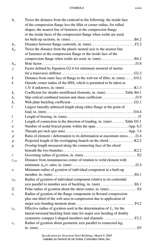 P1: GIG
GRBT055-FM AISC-Sample (LRFD) June 20, 2005 12:16 Char Count= 0
SYMBOLS xxxix
hc Twice the distance from the centroid to the following: the inside face
of the compression flange less the fillet or corner radius, for rolled
shapes; the nearest line of fasteners at the compression flange
or the inside faces of the compression flange when welds are used,
for built-up sections, in. (mm). . . . . . . . . . . . . . . . . . . . . . . . . . . . . . . . . . . . . . .B4.2
ho Distance between flange centroids, in. (mm) . . . . . . . . . . . . . . . . . . . . . . . . . . F2.2
hp Twice the distance from the plastic neutral axis to the nearest line
of fasteners at the compression flange or the inside face of the
compression flange when welds are used, in. (mm) . . . . . . . . . . . . . . . . . . . . B4.2
hsc Hole factor . . . . . . . . . . . . . . . . . . . . . . . . . . . . . . . . . . . . . . . . . . . . . . . . . . . . . . . . J3.8
j Factor defined by Equation G2-6 for minimum moment of inertia
for a transverse stiffener. . . . . . . . . . . . . . . . . . . . . . . . . . . . . . . . . . . . . . . . . . . .G2.2
k Distance from outer face of flange to the web toe of fillet, in. (mm). . . . .J10.2
k Outside corner radius of the HSS, which is permitted to be taken as
1.5t if unknown, in. (mm) . . . . . . . . . . . . . . . . . . . . . . . . . . . . . . . . . . . . . . . . . . K1.3
kc Coefficient for slender unstiffened elements, in. (mm). . . . . . . . . . . .Table B4.1
ks Slip-critical combined tension and shear coefficient . . . . . . . . . . . . . . . . . . . . J3.9
kv Web plate buckling coefficient . . . . . . . . . . . . . . . . . . . . . . . . . . . . . . . . . . . . . . G2.1
l Largest laterally unbraced length along either flange at the point of
load, in. (mm) . . . . . . . . . . . . . . . . . . . . . . . . . . . . . . . . . . . . . . . . . . . . . . . . . . . . J10.4
l Length of bearing, in. (mm) . . . . . . . . . . . . . . . . . . . . . . . . . . . . . . . . . . . . . . . . . . . J7
l Length of connection in the direction of loading, in. (mm). . . . . . . .Table D3.1
n Number of nodal braced points within the span. . . . . . . . . . . . . . . . . . . .App. 6.2
n Threads per inch (per mm) . . . . . . . . . . . . . . . . . . . . . . . . . . . . . . . . . . . . . . App. 3.4
p Ratio of element i deformation to its deformation at maximum stress . . . . J2.4
p Projected length of the overlapping branch on the chord . . . . . . . . . . . . . . . K2.2
q Overlap length measured along the connecting face of the chord
beneath the two branches. . . . . . . . . . . . . . . . . . . . . . . . . . . . . . . . . . . . . . . . . . .K2.2
r Governing radius of gyration, in. (mm) . . . . . . . . . . . . . . . . . . . . . . . . . . . . . . . . E2
rcrit Distance from instantaneous center of rotation to weld element with
minimum u/ri ratio, in. (mm) . . . . . . . . . . . . . . . . . . . . . . . . . . . . . . . . . . . . . . J2.4
ri Minimum radius of gyration of individual component in a built-up
member, in. (mm). . . . . . . . . . . . . . . . . . . . . . . . . . . . . . . . . . . . . . . . . . . . . . . . . .E6.1
rib Radius of gyration of individual component relative to its centroidal
axis parallel to member axis of buckling, in. (mm) . . . . . . . . . . . . . . . . . . . . E6.1
ro Polar radius of gyration about the shear center, in. (mm) . . . . . . . . . . . . . . . . . E4
rt Radius of gyration of the flange components in flexural compression
plus one-third of the web area in compression due to application of
major axis bending moment alone . . . . . . . . . . . . . . . . . . . . . . . . . . . . . . . . . . . F4.2
rts Effective radius of gyration used in the determination of Lr for the
lateral-torsional buckling limit state for major axis bending of doubly
symmetric compact I-shaped members and channels. . . . . . . . . . . . . . . . . . .F2.2
rx Radius of gyration about geometric axis parallel to connected leg,
in. (mm). . . . . . . . . . . . . . . . . . . . . . . . . . . . . . . . . . . . . . . . . . . . . . . . . . . . . . . . . . . .E5
Specification for Structural Steel Buildings, March 9, 2005
AMERICAN INSTITUTE OF STEEL CONSTRUCTION, INC.
 