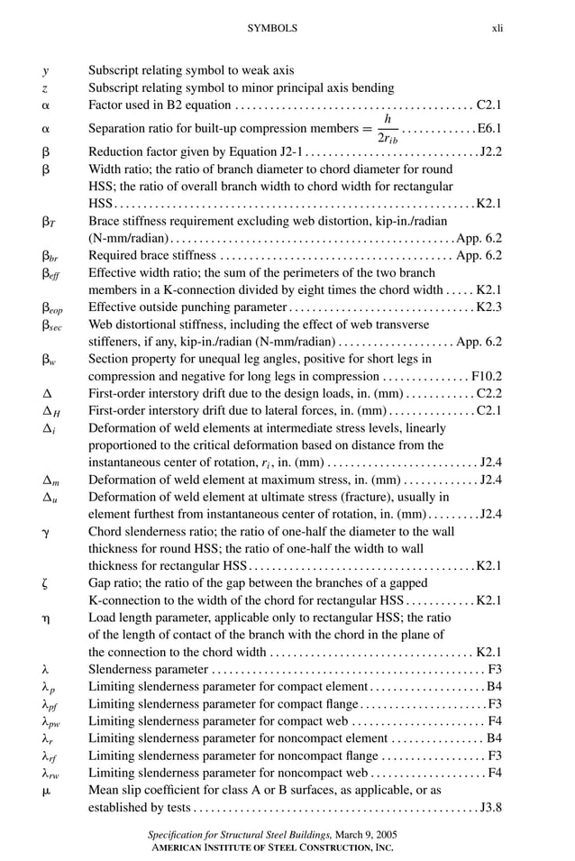 P1: GIG
GRBT055-FM AISC-Sample (LRFD) June 20, 2005 12:16 Char Count= 0
SYMBOLS xli
y Subscript relating symbol to weak axis
z Subscript relating symbol to minor principal axis bending
 Factor used in B2 equation . . . . . . . . . . . . . . . . . . . . . . . . . . . . . . . . . . . . . . . . . C2.1
 Separation ratio for built-up compression members =
h
2rib
. . . . . . . . . . . . .E6.1
 Reduction factor given by Equation J2-1. . . . . . . . . . . . . . . . . . . . . . . . . . . . . .J2.2
 Width ratio; the ratio of branch diameter to chord diameter for round
HSS; the ratio of overall branch width to chord width for rectangular
HSS. . . . . . . . . . . . . . . . . . . . . . . . . . . . . . . . . . . . . . . . . . . . . . . . . . . . . . . . . . . . . .K2.1
T Brace stiffness requirement excluding web distortion, kip-in./radian
(N-mm/radian). . . . . . . . . . . . . . . . . . . . . . . . . . . . . . . . . . . . . . . . . . . . . . . . .App. 6.2
br Required brace stiffness . . . . . . . . . . . . . . . . . . . . . . . . . . . . . . . . . . . . . . . . App. 6.2
eff Effective width ratio; the sum of the perimeters of the two branch
members in a K-connection divided by eight times the chord width . . . . . K2.1
eop Effective outside punching parameter . . . . . . . . . . . . . . . . . . . . . . . . . . . . . . . .K2.3
sec Web distortional stiffness, including the effect of web transverse
stiffeners, if any, kip-in./radian (N-mm/radian) . . . . . . . . . . . . . . . . . . . . App. 6.2
w Section property for unequal leg angles, positive for short legs in
compression and negative for long legs in compression . . . . . . . . . . . . . . . F10.2
 First-order interstory drift due to the design loads, in. (mm) . . . . . . . . . . . . C2.2
H First-order interstory drift due to lateral forces, in. (mm) . . . . . . . . . . . . . . . C2.1
i Deformation of weld elements at intermediate stress levels, linearly
proportioned to the critical deformation based on distance from the
instantaneous center of rotation, ri , in. (mm) . . . . . . . . . . . . . . . . . . . . . . . . . . J2.4
m Deformation of weld element at maximum stress, in. (mm) . . . . . . . . . . . . . J2.4
u Deformation of weld element at ultimate stress (fracture), usually in
element furthest from instantaneous center of rotation, in. (mm). . . . . . . . .J2.4
 Chord slenderness ratio; the ratio of one-half the diameter to the wall
thickness for round HSS; the ratio of one-half the width to wall
thickness for rectangular HSS. . . . . . . . . . . . . . . . . . . . . . . . . . . . . . . . . . . . . . .K2.1
 Gap ratio; the ratio of the gap between the branches of a gapped
K-connection to the width of the chord for rectangular HSS. . . . . . . . . . . .K2.1
 Load length parameter, applicable only to rectangular HSS; the ratio
of the length of contact of the branch with the chord in the plane of
the connection to the chord width . . . . . . . . . . . . . . . . . . . . . . . . . . . . . . . . . . . K2.1
λ Slenderness parameter . . . . . . . . . . . . . . . . . . . . . . . . . . . . . . . . . . . . . . . . . . . . . . . F3
λp Limiting slenderness parameter for compact element. . . . . . . . . . . . . . . . . . . .B4
λpf Limiting slenderness parameter for compact flange. . . . . . . . . . . . . . . . . . . . . .F3
λpw Limiting slenderness parameter for compact web . . . . . . . . . . . . . . . . . . . . . . . F4
λr Limiting slenderness parameter for noncompact element . . . . . . . . . . . . . . . . B4
λrf Limiting slenderness parameter for noncompact flange . . . . . . . . . . . . . . . . . . F3
λrw Limiting slenderness parameter for noncompact web . . . . . . . . . . . . . . . . . . . . F4
 Mean slip coefficient for class A or B surfaces, as applicable, or as
established by tests . . . . . . . . . . . . . . . . . . . . . . . . . . . . . . . . . . . . . . . . . . . . . . . . . J3.8
Specification for Structural Steel Buildings, March 9, 2005
AMERICAN INSTITUTE OF STEEL CONSTRUCTION, INC.
 