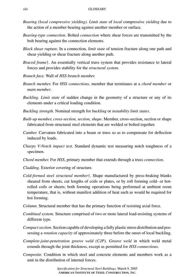 P1: GIG
GRBT055-FM AISC-Sample (LRFD) June 20, 2005 12:16 Char Count= 0
xliv GLOSSARY
Bearing (local compressive yielding). Limit state of local compressive yielding due to
the action of a member bearing against another member or surface.
Bearing-type connection. Bolted connection where shear forces are transmitted by the
bolt bearing against the connection elements.
Block shear rupture. In a connection, limit state of tension fracture along one path and
shear yielding or shear fracture along another path.
Braced frame†. An essentially vertical truss system that provides resistance to lateral
forces and provides stability for the structural system.
Branch face. Wall of HSS branch member.
Branch member. For HSS connections, member that terminates at a chord member or
main member.
Buckling. Limit state of sudden change in the geometry of a structure or any of its
elements under a critical loading condition.
Buckling strength. Nominal strength for buckling or instability limit states.
Built-up member, cross-section, section, shape. Member, cross-section, section or shape
fabricated from structural steel elements that are welded or bolted together.
Camber. Curvature fabricated into a beam or truss so as to compensate for deflection
induced by loads.
Charpy V-Notch impact test. Standard dynamic test measuring notch toughness of a
specimen.
Chord member. For HSS, primary member that extends through a truss connection.
Cladding. Exterior covering of structure.
Cold-formed steel structural member†. Shape manufactured by press-braking blanks
sheared from sheets, cut lengths of coils or plates, or by roll forming cold- or hot-
rolled coils or sheets; both forming operations being performed at ambient room
temperature, that is, without manifest addition of heat such as would be required for
hot forming.
Column. Structural member that has the primary function of resisting axial force.
Combined system. Structure comprised of two or more lateral load-resisting systems of
different type.
Compact section. Section capable of developing a fully plastic stress distribution and pos-
sessing a rotation capacity of approximately three before the onset of local buckling.
Complete-joint-penetration groove weld (CJP). Groove weld in which weld metal
extends through the joint thickness, except as permitted for HSS connections.
Composite. Condition in which steel and concrete elements and members work as a
unit in the distribution of internal forces.
Specification for Structural Steel Buildings, March 9, 2005
AMERICAN INSTITUTE OF STEEL CONSTRUCTION, INC.
 
