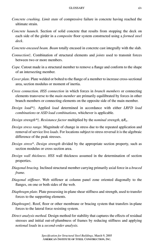 P1: GIG
GRBT055-FM AISC-Sample (LRFD) June 20, 2005 12:16 Char Count= 0
GLOSSARY xlv
Concrete crushing. Limit state of compressive failure in concrete having reached the
ultimate strain.
Concrete haunch. Section of solid concrete that results from stopping the deck on
each side of the girder in a composite floor system constructed using a formed steel
deck.
Concrete-encased beam. Beam totally encased in concrete cast integrally with the slab.
Connection†. Combination of structural elements and joints used to transmit forces
between two or more members.
Cope. Cutout made in a structural member to remove a flange and conform to the shape
of an intersecting member.
Cover plate. Plate welded or bolted to the flange of a member to increase cross-sectional
area, section modulus or moment of inertia.
Cross connection. HSS connection in which forces in branch members or connecting
elements transverse to the main member are primarily equilibrated by forces in other
branch members or connecting elements on the opposite side of the main member.
Design load*†. Applied load determined in accordance with either LRFD load
combinations or ASD load combinations, whichever is applicable.
Design strength*†. Resistance factor multiplied by the nominal strength, fRn.
Design stress range. Magnitude of change in stress due to the repeated application and
removal of service live loads. For locations subject to stress reversal it is the algebraic
difference of the peak stresses.
Design stress*. Design strength divided by the appropriate section property, such as
section modulus or cross section area.
Design wall thickness. HSS wall thickness assumed in the determination of section
properties.
Diagonal bracing. Inclined structural member carrying primarily axial force in a braced
frame.
Diagonal stiffener. Web stiffener at column panel zone oriented diagonally to the
flanges, on one or both sides of the web.
Diaphragm plate. Plate possessing in-plane shear stiffness and strength, used to transfer
forces to the supporting elements.
Diaphragm†. Roof, floor or other membrane or bracing system that transfers in-plane
forces to the lateral force resisting system.
Direct analysis method. Design method for stability that captures the effects of residual
stresses and initial out-of-plumbness of frames by reducing stiffness and applying
notional loads in a second-order analysis.
Specification for Structural Steel Buildings, March 9, 2005
AMERICAN INSTITUTE OF STEEL CONSTRUCTION, INC.
 