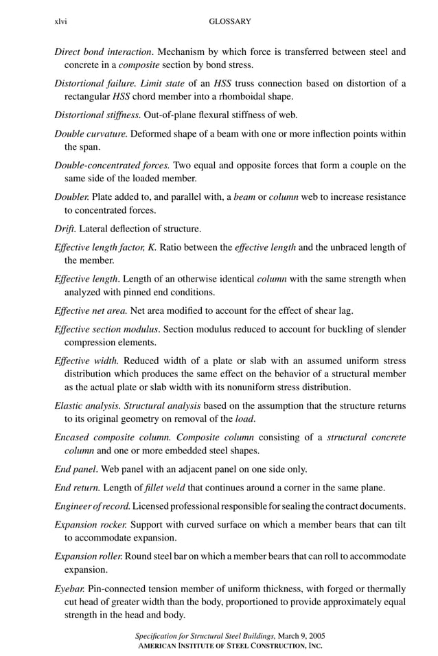 P1: GIG
GRBT055-FM AISC-Sample (LRFD) June 20, 2005 12:16 Char Count= 0
xlvi GLOSSARY
Direct bond interaction. Mechanism by which force is transferred between steel and
concrete in a composite section by bond stress.
Distortional failure. Limit state of an HSS truss connection based on distortion of a
rectangular HSS chord member into a rhomboidal shape.
Distortional stiffness. Out-of-plane flexural stiffness of web.
Double curvature. Deformed shape of a beam with one or more inflection points within
the span.
Double-concentrated forces. Two equal and opposite forces that form a couple on the
same side of the loaded member.
Doubler. Plate added to, and parallel with, a beam or column web to increase resistance
to concentrated forces.
Drift. Lateral deflection of structure.
Effective length factor, K. Ratio between the effective length and the unbraced length of
the member.
Effective length. Length of an otherwise identical column with the same strength when
analyzed with pinned end conditions.
Effective net area. Net area modified to account for the effect of shear lag.
Effective section modulus. Section modulus reduced to account for buckling of slender
compression elements.
Effective width. Reduced width of a plate or slab with an assumed uniform stress
distribution which produces the same effect on the behavior of a structural member
as the actual plate or slab width with its nonuniform stress distribution.
Elastic analysis. Structural analysis based on the assumption that the structure returns
to its original geometry on removal of the load.
Encased composite column. Composite column consisting of a structural concrete
column and one or more embedded steel shapes.
End panel. Web panel with an adjacent panel on one side only.
End return. Length of fillet weld that continues around a corner in the same plane.
Engineerofrecord.Licensedprofessionalresponsibleforsealingthecontractdocuments.
Expansion rocker. Support with curved surface on which a member bears that can tilt
to accommodate expansion.
Expansion roller. Round steel bar on which a member bears that can roll to accommodate
expansion.
Eyebar. Pin-connected tension member of uniform thickness, with forged or thermally
cut head of greater width than the body, proportioned to provide approximately equal
strength in the head and body.
Specification for Structural Steel Buildings, March 9, 2005
AMERICAN INSTITUTE OF STEEL CONSTRUCTION, INC.
 