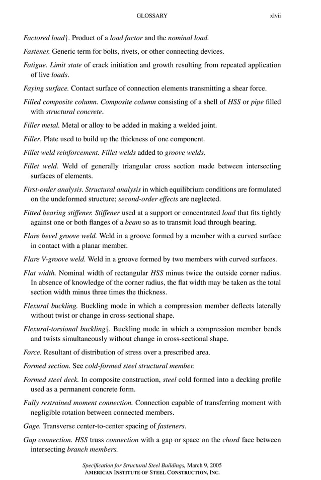 P1: GIG
GRBT055-FM AISC-Sample (LRFD) June 20, 2005 12:16 Char Count= 0
GLOSSARY xlvii
Factored load†. Product of a load factor and the nominal load.
Fastener. Generic term for bolts, rivets, or other connecting devices.
Fatigue. Limit state of crack initiation and growth resulting from repeated application
of live loads.
Faying surface. Contact surface of connection elements transmitting a shear force.
Filled composite column. Composite column consisting of a shell of HSS or pipe filled
with structural concrete.
Filler metal. Metal or alloy to be added in making a welded joint.
Filler. Plate used to build up the thickness of one component.
Fillet weld reinforcement. Fillet welds added to groove welds.
Fillet weld. Weld of generally triangular cross section made between intersecting
surfaces of elements.
First-order analysis. Structural analysis in which equilibrium conditions are formulated
on the undeformed structure; second-order effects are neglected.
Fitted bearing stiffener. Stiffener used at a support or concentrated load that fits tightly
against one or both flanges of a beam so as to transmit load through bearing.
Flare bevel groove weld. Weld in a groove formed by a member with a curved surface
in contact with a planar member.
Flare V-groove weld. Weld in a groove formed by two members with curved surfaces.
Flat width. Nominal width of rectangular HSS minus twice the outside corner radius.
In absence of knowledge of the corner radius, the flat width may be taken as the total
section width minus three times the thickness.
Flexural buckling. Buckling mode in which a compression member deflects laterally
without twist or change in cross-sectional shape.
Flexural-torsional buckling†. Buckling mode in which a compression member bends
and twists simultaneously without change in cross-sectional shape.
Force. Resultant of distribution of stress over a prescribed area.
Formed section. See cold-formed steel structural member.
Formed steel deck. In composite construction, steel cold formed into a decking profile
used as a permanent concrete form.
Fully restrained moment connection. Connection capable of transferring moment with
negligible rotation between connected members.
Gage. Transverse center-to-center spacing of fasteners.
Gap connection. HSS truss connection with a gap or space on the chord face between
intersecting branch members.
Specification for Structural Steel Buildings, March 9, 2005
AMERICAN INSTITUTE OF STEEL CONSTRUCTION, INC.
 
