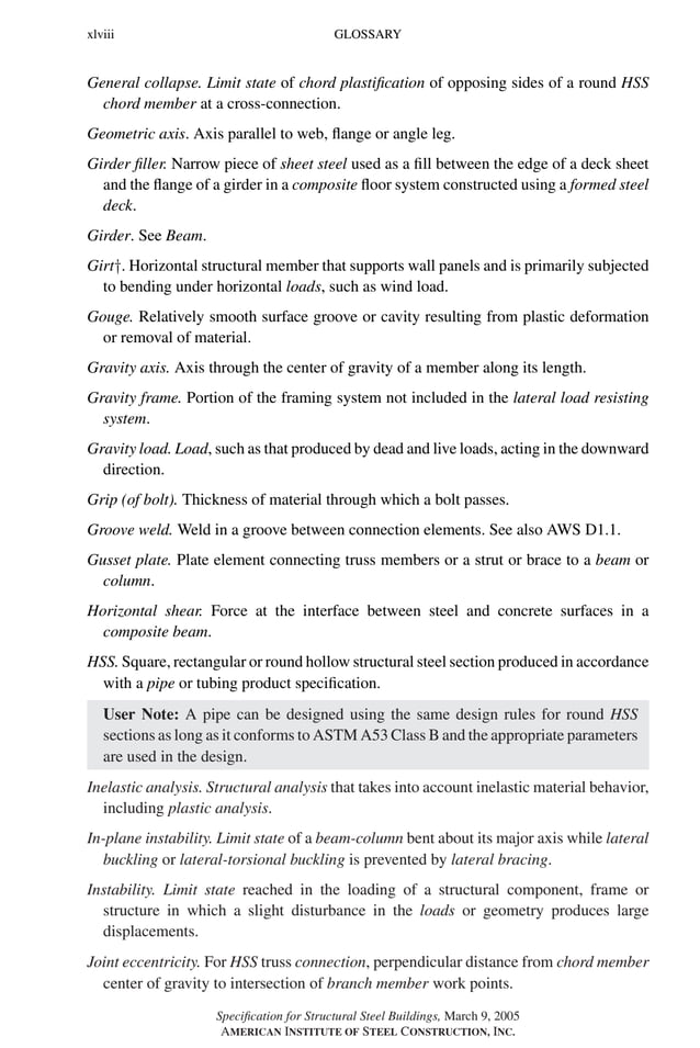 P1: GIG
GRBT055-FM AISC-Sample (LRFD) June 20, 2005 12:16 Char Count= 0
xlviii GLOSSARY
General collapse. Limit state of chord plastification of opposing sides of a round HSS
chord member at a cross-connection.
Geometric axis. Axis parallel to web, flange or angle leg.
Girder filler. Narrow piece of sheet steel used as a fill between the edge of a deck sheet
and the flange of a girder in a composite floor system constructed using a formed steel
deck.
Girder. See Beam.
Girt†. Horizontal structural member that supports wall panels and is primarily subjected
to bending under horizontal loads, such as wind load.
Gouge. Relatively smooth surface groove or cavity resulting from plastic deformation
or removal of material.
Gravity axis. Axis through the center of gravity of a member along its length.
Gravity frame. Portion of the framing system not included in the lateral load resisting
system.
Gravity load. Load, such as that produced by dead and live loads, acting in the downward
direction.
Grip (of bolt). Thickness of material through which a bolt passes.
Groove weld. Weld in a groove between connection elements. See also AWS D1.1.
Gusset plate. Plate element connecting truss members or a strut or brace to a beam or
column.
Horizontal shear. Force at the interface between steel and concrete surfaces in a
composite beam.
HSS. Square, rectangular or round hollow structural steel section produced in accordance
with a pipe or tubing product specification.
User Note: A pipe can be designed using the same design rules for round HSS
sections as long as it conforms to ASTM A53 Class B and the appropriate parameters
are used in the design.
Inelastic analysis. Structural analysis that takes into account inelastic material behavior,
including plastic analysis.
In-plane instability. Limit state of a beam-column bent about its major axis while lateral
buckling or lateral-torsional buckling is prevented by lateral bracing.
Instability. Limit state reached in the loading of a structural component, frame or
structure in which a slight disturbance in the loads or geometry produces large
displacements.
Joint eccentricity. For HSS truss connection, perpendicular distance from chord member
center of gravity to intersection of branch member work points.
Specification for Structural Steel Buildings, March 9, 2005
AMERICAN INSTITUTE OF STEEL CONSTRUCTION, INC.
 