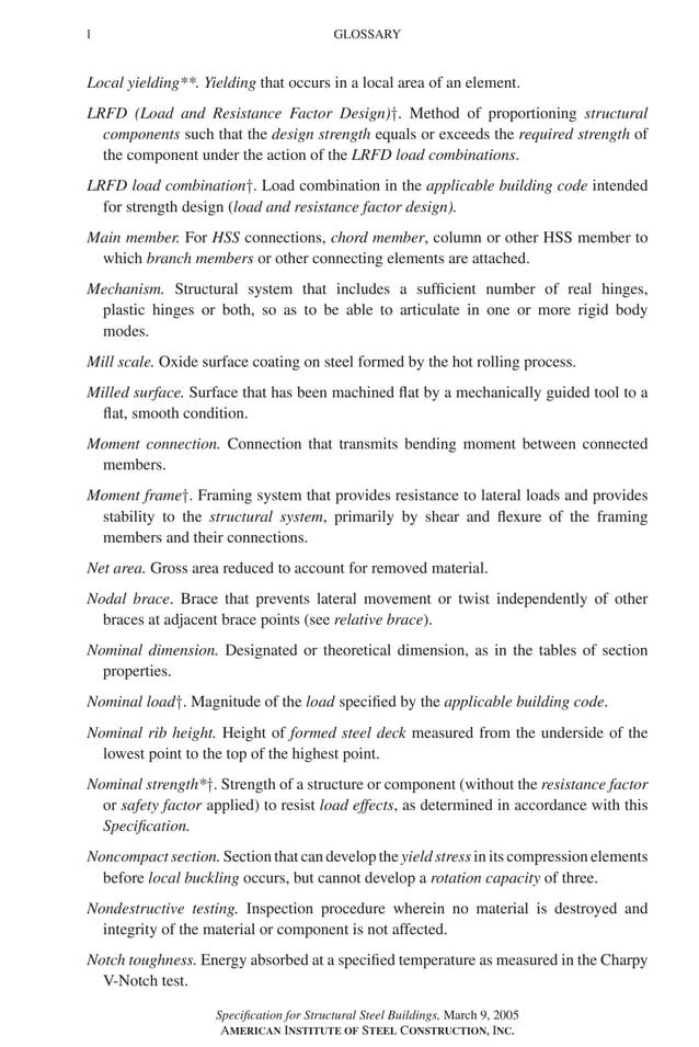 P1: GIG
GRBT055-FM AISC-Sample (LRFD) June 20, 2005 12:16 Char Count= 0
l GLOSSARY
Local yielding**. Yielding that occurs in a local area of an element.
LRFD (Load and Resistance Factor Design)†. Method of proportioning structural
components such that the design strength equals or exceeds the required strength of
the component under the action of the LRFD load combinations.
LRFD load combination†. Load combination in the applicable building code intended
for strength design (load and resistance factor design).
Main member. For HSS connections, chord member, column or other HSS member to
which branch members or other connecting elements are attached.
Mechanism. Structural system that includes a sufficient number of real hinges,
plastic hinges or both, so as to be able to articulate in one or more rigid body
modes.
Mill scale. Oxide surface coating on steel formed by the hot rolling process.
Milled surface. Surface that has been machined flat by a mechanically guided tool to a
flat, smooth condition.
Moment connection. Connection that transmits bending moment between connected
members.
Moment frame†. Framing system that provides resistance to lateral loads and provides
stability to the structural system, primarily by shear and flexure of the framing
members and their connections.
Net area. Gross area reduced to account for removed material.
Nodal brace. Brace that prevents lateral movement or twist independently of other
braces at adjacent brace points (see relative brace).
Nominal dimension. Designated or theoretical dimension, as in the tables of section
properties.
Nominal load†. Magnitude of the load specified by the applicable building code.
Nominal rib height. Height of formed steel deck measured from the underside of the
lowest point to the top of the highest point.
Nominal strength*†. Strength of a structure or component (without the resistance factor
or safety factor applied) to resist load effects, as determined in accordance with this
Specification.
Noncompact section. Section that can develop the yield stress in its compression elements
before local buckling occurs, but cannot develop a rotation capacity of three.
Nondestructive testing. Inspection procedure wherein no material is destroyed and
integrity of the material or component is not affected.
Notch toughness. Energy absorbed at a specified temperature as measured in the Charpy
V-Notch test.
Specification for Structural Steel Buildings, March 9, 2005
AMERICAN INSTITUTE OF STEEL CONSTRUCTION, INC.
 