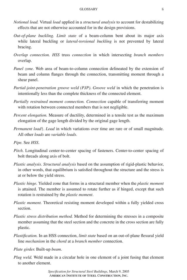 P1: GIG
GRBT055-FM AISC-Sample (LRFD) June 20, 2005 12:16 Char Count= 0
GLOSSARY li
Notional load. Virtual load applied in a structural analysis to account for destabilizing
effects that are not otherwise accounted for in the design provisions.
Out-of-plane buckling. Limit state of a beam-column bent about its major axis
while lateral buckling or lateral-torsional buckling is not prevented by lateral
bracing.
Overlap connection. HSS truss connection in which intersecting branch members
overlap.
Panel zone. Web area of beam-to-column connection delineated by the extension of
beam and column flanges through the connection, transmitting moment through a
shear panel.
Partial-joint-penetration groove weld (PJP). Groove weld in which the penetration is
intentionally less than the complete thickness of the connected element.
Partially restrained moment connection. Connection capable of transferring moment
with rotation between connected members that is not negligible.
Percent elongation. Measure of ductility, determined in a tensile test as the maximum
elongation of the gage length divided by the original gage length.
Permanent load†. Load in which variations over time are rare or of small magnitude.
All other loads are variable loads.
Pipe. See HSS.
Pitch. Longitudinal center-to-center spacing of fasteners. Center-to-center spacing of
bolt threads along axis of bolt.
Plastic analysis. Structural analysis based on the assumption of rigid-plastic behavior,
in other words, that equilibrium is satisfied throughout the structure and the stress is
at or below the yield stress.
Plastic hinge. Yielded zone that forms in a structural member when the plastic moment
is attained. The member is assumed to rotate further as if hinged, except that such
rotation is restrained by the plastic moment.
Plastic moment. Theoretical resisting moment developed within a fully yielded cross
section.
Plastic stress distribution method. Method for determining the stresses in a composite
member assuming that the steel section and the concrete in the cross section are fully
plastic.
Plastification. In an HSS connection, limit state based on an out-of-plane flexural yield
line mechanism in the chord at a branch member connection.
Plate girder. Built-up beam.
Plug weld. Weld made in a circular hole in one element of a joint fusing that element
to another element.
Specification for Structural Steel Buildings, March 9, 2005
AMERICAN INSTITUTE OF STEEL CONSTRUCTION, INC.
 