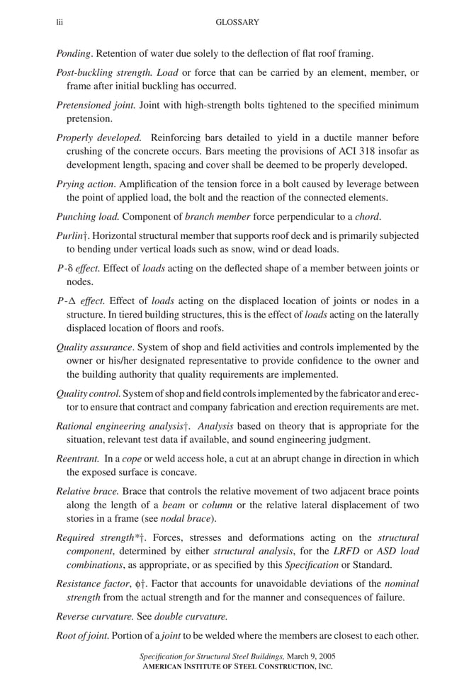P1: GIG
GRBT055-FM AISC-Sample (LRFD) June 20, 2005 12:16 Char Count= 0
lii GLOSSARY
Ponding. Retention of water due solely to the deflection of flat roof framing.
Post-buckling strength. Load or force that can be carried by an element, member, or
frame after initial buckling has occurred.
Pretensioned joint. Joint with high-strength bolts tightened to the specified minimum
pretension.
Properly developed. Reinforcing bars detailed to yield in a ductile manner before
crushing of the concrete occurs. Bars meeting the provisions of ACI 318 insofar as
development length, spacing and cover shall be deemed to be properly developed.
Prying action. Amplification of the tension force in a bolt caused by leverage between
the point of applied load, the bolt and the reaction of the connected elements.
Punching load. Component of branch member force perpendicular to a chord.
Purlin†. Horizontal structural member that supports roof deck and is primarily subjected
to bending under vertical loads such as snow, wind or dead loads.
P- effect. Effect of loads acting on the deflected shape of a member between joints or
nodes.
P- effect. Effect of loads acting on the displaced location of joints or nodes in a
structure. In tiered building structures, this is the effect of loads acting on the laterally
displaced location of floors and roofs.
Quality assurance. System of shop and field activities and controls implemented by the
owner or his/her designated representative to provide confidence to the owner and
the building authority that quality requirements are implemented.
Qualitycontrol.Systemofshopandfieldcontrolsimplementedbythefabricatoranderec-
tor to ensure that contract and company fabrication and erection requirements are met.
Rational engineering analysis†. Analysis based on theory that is appropriate for the
situation, relevant test data if available, and sound engineering judgment.
Reentrant. In a cope or weld access hole, a cut at an abrupt change in direction in which
the exposed surface is concave.
Relative brace. Brace that controls the relative movement of two adjacent brace points
along the length of a beam or column or the relative lateral displacement of two
stories in a frame (see nodal brace).
Required strength*†. Forces, stresses and deformations acting on the structural
component, determined by either structural analysis, for the LRFD or ASD load
combinations, as appropriate, or as specified by this Specification or Standard.
Resistance factor, f†. Factor that accounts for unavoidable deviations of the nominal
strength from the actual strength and for the manner and consequences of failure.
Reverse curvature. See double curvature.
Root of joint. Portion of a joint to be welded where the members are closest to each other.
Specification for Structural Steel Buildings, March 9, 2005
AMERICAN INSTITUTE OF STEEL CONSTRUCTION, INC.
 