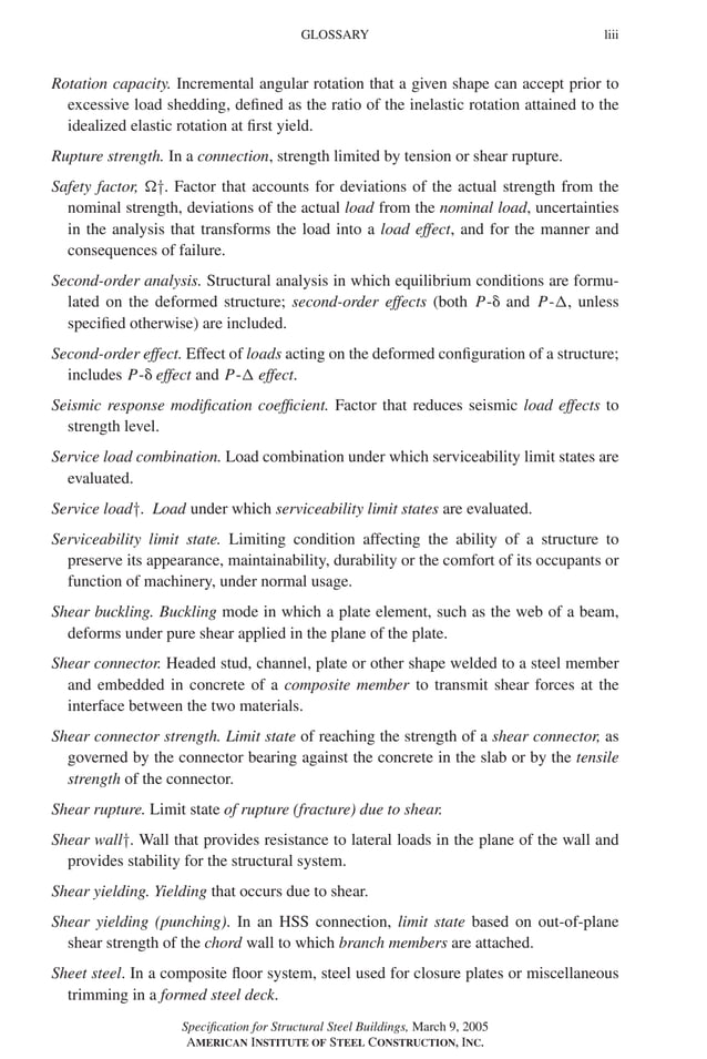 P1: GIG
GRBT055-FM AISC-Sample (LRFD) June 20, 2005 12:16 Char Count= 0
GLOSSARY liii
Rotation capacity. Incremental angular rotation that a given shape can accept prior to
excessive load shedding, defined as the ratio of the inelastic rotation attained to the
idealized elastic rotation at first yield.
Rupture strength. In a connection, strength limited by tension or shear rupture.
Safety factor, †. Factor that accounts for deviations of the actual strength from the
nominal strength, deviations of the actual load from the nominal load, uncertainties
in the analysis that transforms the load into a load effect, and for the manner and
consequences of failure.
Second-order analysis. Structural analysis in which equilibrium conditions are formu-
lated on the deformed structure; second-order effects (both P- and P-, unless
specified otherwise) are included.
Second-order effect. Effect of loads acting on the deformed configuration of a structure;
includes P- effect and P- effect.
Seismic response modification coefficient. Factor that reduces seismic load effects to
strength level.
Service load combination. Load combination under which serviceability limit states are
evaluated.
Service load†. Load under which serviceability limit states are evaluated.
Serviceability limit state. Limiting condition affecting the ability of a structure to
preserve its appearance, maintainability, durability or the comfort of its occupants or
function of machinery, under normal usage.
Shear buckling. Buckling mode in which a plate element, such as the web of a beam,
deforms under pure shear applied in the plane of the plate.
Shear connector. Headed stud, channel, plate or other shape welded to a steel member
and embedded in concrete of a composite member to transmit shear forces at the
interface between the two materials.
Shear connector strength. Limit state of reaching the strength of a shear connector, as
governed by the connector bearing against the concrete in the slab or by the tensile
strength of the connector.
Shear rupture. Limit state of rupture (fracture) due to shear.
Shear wall†. Wall that provides resistance to lateral loads in the plane of the wall and
provides stability for the structural system.
Shear yielding. Yielding that occurs due to shear.
Shear yielding (punching). In an HSS connection, limit state based on out-of-plane
shear strength of the chord wall to which branch members are attached.
Sheet steel. In a composite floor system, steel used for closure plates or miscellaneous
trimming in a formed steel deck.
Specification for Structural Steel Buildings, March 9, 2005
AMERICAN INSTITUTE OF STEEL CONSTRUCTION, INC.
 