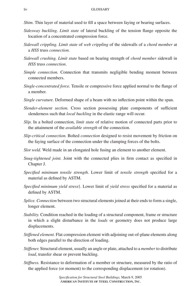 P1: GIG
GRBT055-FM AISC-Sample (LRFD) June 20, 2005 12:16 Char Count= 0
liv GLOSSARY
Shim. Thin layer of material used to fill a space between faying or bearing surfaces.
Sidesway buckling. Limit state of lateral buckling of the tension flange opposite the
location of a concentrated compression force.
Sidewall crippling. Limit state of web crippling of the sidewalls of a chord member at
a HSS truss connection.
Sidewall crushing. Limit state based on bearing strength of chord member sidewall in
HSS truss connection.
Simple connection. Connection that transmits negligible bending moment between
connected members.
Single-concentrated force. Tensile or compressive force applied normal to the flange of
a member.
Single curvature. Deformed shape of a beam with no inflection point within the span.
Slender-element section. Cross section possessing plate components of sufficient
slenderness such that local buckling in the elastic range will occur.
Slip. In a bolted connection, limit state of relative motion of connected parts prior to
the attainment of the available strength of the connection.
Slip-critical connection. Bolted connection designed to resist movement by friction on
the faying surface of the connection under the clamping forces of the bolts.
Slot weld. Weld made in an elongated hole fusing an element to another element.
Snug-tightened joint. Joint with the connected plies in firm contact as specified in
Chapter J.
Specified minimum tensile strength. Lower limit of tensile strength specified for a
material as defined by ASTM.
Specified minimum yield stress†. Lower limit of yield stress specified for a material as
defined by ASTM.
Splice. Connection between two structural elements joined at their ends to form a single,
longer element.
Stability. Condition reached in the loading of a structural component, frame or structure
in which a slight disturbance in the loads or geometry does not produce large
displacements.
Stiffened element. Flat compression element with adjoining out-of-plane elements along
both edges parallel to the direction of loading.
Stiffener. Structural element, usually an angle or plate, attached to a member to distribute
load, transfer shear or prevent buckling.
Stiffness. Resistance to deformation of a member or structure, measured by the ratio of
the applied force (or moment) to the corresponding displacement (or rotation).
Specification for Structural Steel Buildings, March 9, 2005
AMERICAN INSTITUTE OF STEEL CONSTRUCTION, INC.
 