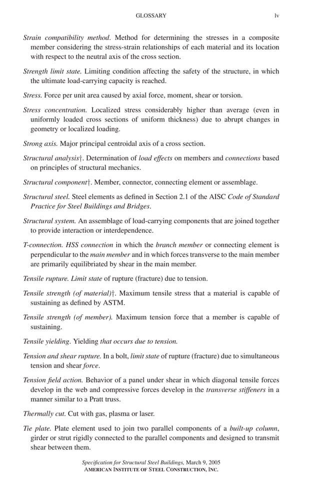 P1: GIG
GRBT055-FM AISC-Sample (LRFD) June 20, 2005 12:16 Char Count= 0
GLOSSARY lv
Strain compatibility method. Method for determining the stresses in a composite
member considering the stress-strain relationships of each material and its location
with respect to the neutral axis of the cross section.
Strength limit state. Limiting condition affecting the safety of the structure, in which
the ultimate load-carrying capacity is reached.
Stress. Force per unit area caused by axial force, moment, shear or torsion.
Stress concentration. Localized stress considerably higher than average (even in
uniformly loaded cross sections of uniform thickness) due to abrupt changes in
geometry or localized loading.
Strong axis. Major principal centroidal axis of a cross section.
Structural analysis†. Determination of load effects on members and connections based
on principles of structural mechanics.
Structural component†. Member, connector, connecting element or assemblage.
Structural steel. Steel elements as defined in Section 2.1 of the AISC Code of Standard
Practice for Steel Buildings and Bridges.
Structural system. An assemblage of load-carrying components that are joined together
to provide interaction or interdependence.
T-connection. HSS connection in which the branch member or connecting element is
perpendicular to the main member and in which forces transverse to the main member
are primarily equilibriated by shear in the main member.
Tensile rupture. Limit state of rupture (fracture) due to tension.
Tensile strength (of material)†. Maximum tensile stress that a material is capable of
sustaining as defined by ASTM.
Tensile strength (of member). Maximum tension force that a member is capable of
sustaining.
Tensile yielding. Yielding that occurs due to tension.
Tension and shear rupture. In a bolt, limit state of rupture (fracture) due to simultaneous
tension and shear force.
Tension field action. Behavior of a panel under shear in which diagonal tensile forces
develop in the web and compressive forces develop in the transverse stiffeners in a
manner similar to a Pratt truss.
Thermally cut. Cut with gas, plasma or laser.
Tie plate. Plate element used to join two parallel components of a built-up column,
girder or strut rigidly connected to the parallel components and designed to transmit
shear between them.
Specification for Structural Steel Buildings, March 9, 2005
AMERICAN INSTITUTE OF STEEL CONSTRUCTION, INC.
 