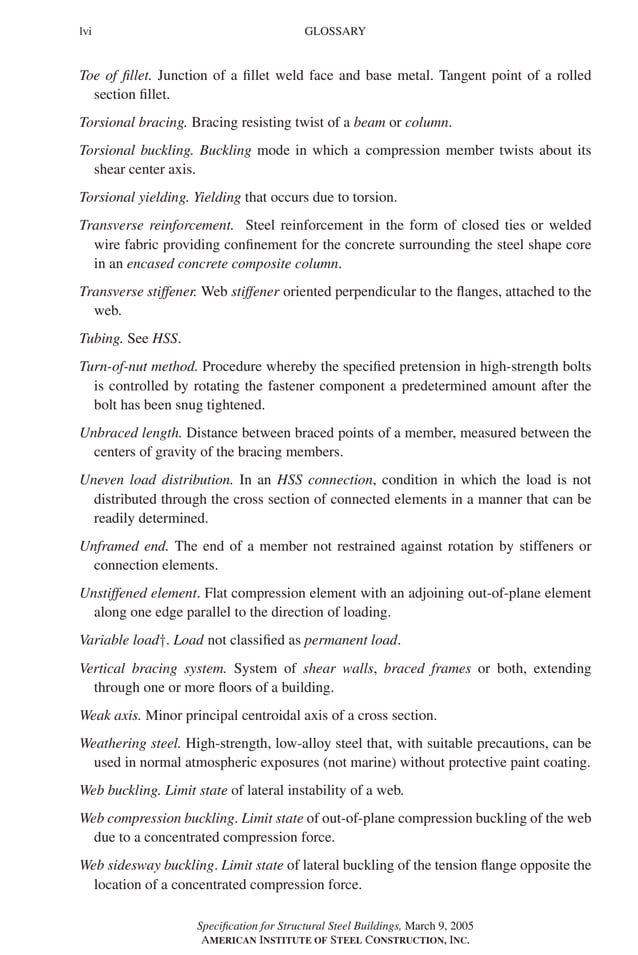 P1: GIG
GRBT055-FM AISC-Sample (LRFD) June 20, 2005 12:16 Char Count= 0
lvi GLOSSARY
Toe of fillet. Junction of a fillet weld face and base metal. Tangent point of a rolled
section fillet.
Torsional bracing. Bracing resisting twist of a beam or column.
Torsional buckling. Buckling mode in which a compression member twists about its
shear center axis.
Torsional yielding. Yielding that occurs due to torsion.
Transverse reinforcement. Steel reinforcement in the form of closed ties or welded
wire fabric providing confinement for the concrete surrounding the steel shape core
in an encased concrete composite column.
Transverse stiffener. Web stiffener oriented perpendicular to the flanges, attached to the
web.
Tubing. See HSS.
Turn-of-nut method. Procedure whereby the specified pretension in high-strength bolts
is controlled by rotating the fastener component a predetermined amount after the
bolt has been snug tightened.
Unbraced length. Distance between braced points of a member, measured between the
centers of gravity of the bracing members.
Uneven load distribution. In an HSS connection, condition in which the load is not
distributed through the cross section of connected elements in a manner that can be
readily determined.
Unframed end. The end of a member not restrained against rotation by stiffeners or
connection elements.
Unstiffened element. Flat compression element with an adjoining out-of-plane element
along one edge parallel to the direction of loading.
Variable load†. Load not classified as permanent load.
Vertical bracing system. System of shear walls, braced frames or both, extending
through one or more floors of a building.
Weak axis. Minor principal centroidal axis of a cross section.
Weathering steel. High-strength, low-alloy steel that, with suitable precautions, can be
used in normal atmospheric exposures (not marine) without protective paint coating.
Web buckling. Limit state of lateral instability of a web.
Web compression buckling. Limit state of out-of-plane compression buckling of the web
due to a concentrated compression force.
Web sidesway buckling. Limit state of lateral buckling of the tension flange opposite the
location of a concentrated compression force.
Specification for Structural Steel Buildings, March 9, 2005
AMERICAN INSTITUTE OF STEEL CONSTRUCTION, INC.
 
