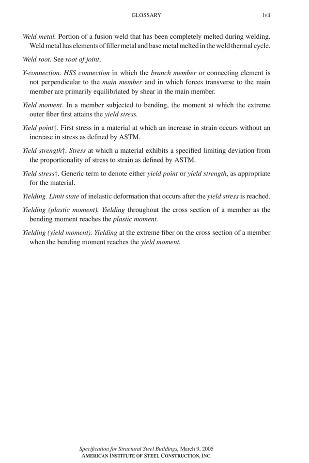 P1: GIG
GRBT055-FM AISC-Sample (LRFD) June 20, 2005 12:16 Char Count= 0
GLOSSARY lvii
Weld metal. Portion of a fusion weld that has been completely melted during welding.
Weldmetalhaselementsoffillermetalandbasemetalmeltedintheweldthermalcycle.
Weld root. See root of joint.
Y-connection. HSS connection in which the branch member or connecting element is
not perpendicular to the main member and in which forces transverse to the main
member are primarily equilibriated by shear in the main member.
Yield moment. In a member subjected to bending, the moment at which the extreme
outer fiber first attains the yield stress.
Yield point†. First stress in a material at which an increase in strain occurs without an
increase in stress as defined by ASTM.
Yield strength†. Stress at which a material exhibits a specified limiting deviation from
the proportionality of stress to strain as defined by ASTM.
Yield stress†. Generic term to denote either yield point or yield strength, as appropriate
for the material.
Yielding. Limit state of inelastic deformation that occurs after the yield stress is reached.
Yielding (plastic moment). Yielding throughout the cross section of a member as the
bending moment reaches the plastic moment.
Yielding (yield moment). Yielding at the extreme fiber on the cross section of a member
when the bending moment reaches the yield moment.
Specification for Structural Steel Buildings, March 9, 2005
AMERICAN INSTITUTE OF STEEL CONSTRUCTION, INC.
 