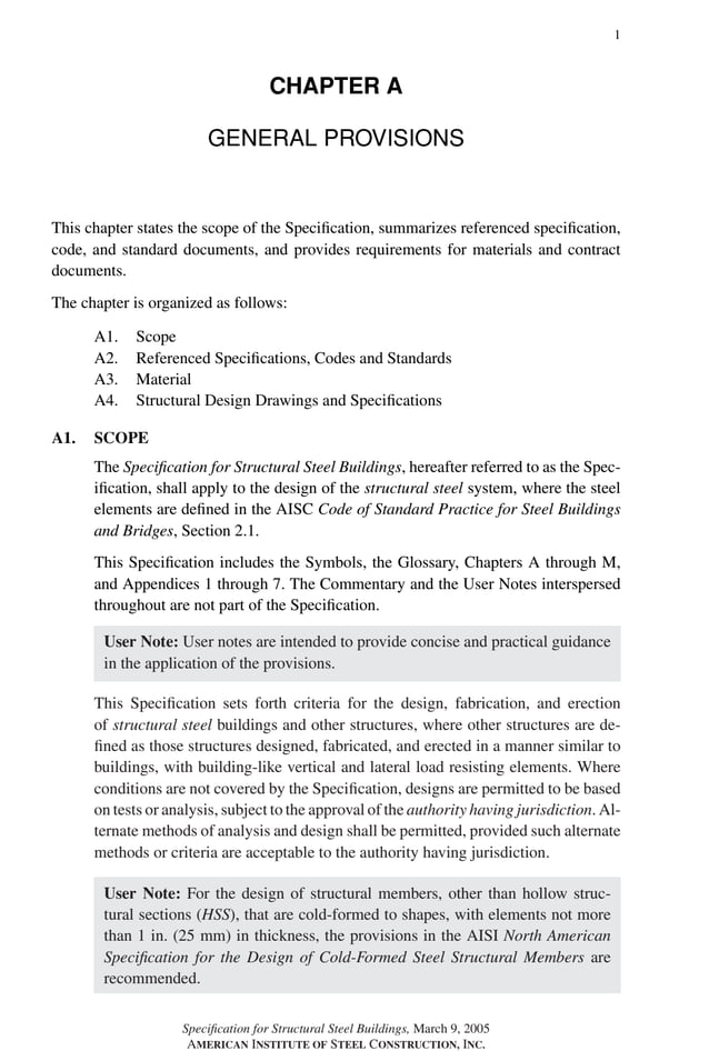 P1: GIG
GRBT055-A AISC-Sample (LRFD) June 17, 2005 16:1 Char Count= 0
1
CHAPTER A
GENERAL PROVISIONS
This chapter states the scope of the Specification, summarizes referenced specification,
code, and standard documents, and provides requirements for materials and contract
documents.
The chapter is organized as follows:
A1. Scope
A2. Referenced Specifications, Codes and Standards
A3. Material
A4. Structural Design Drawings and Specifications
A1. SCOPE
The Specification for Structural Steel Buildings, hereafter referred to as the Spec-
ification, shall apply to the design of the structural steel system, where the steel
elements are defined in the AISC Code of Standard Practice for Steel Buildings
and Bridges, Section 2.1.
This Specification includes the Symbols, the Glossary, Chapters A through M,
and Appendices 1 through 7. The Commentary and the User Notes interspersed
throughout are not part of the Specification.
User Note: User notes are intended to provide concise and practical guidance
in the application of the provisions.
This Specification sets forth criteria for the design, fabrication, and erection
of structural steel buildings and other structures, where other structures are de-
fined as those structures designed, fabricated, and erected in a manner similar to
buildings, with building-like vertical and lateral load resisting elements. Where
conditions are not covered by the Specification, designs are permitted to be based
on tests or analysis, subject to the approval of the authority having jurisdiction. Al-
ternate methods of analysis and design shall be permitted, provided such alternate
methods or criteria are acceptable to the authority having jurisdiction.
User Note: For the design of structural members, other than hollow struc-
tural sections (HSS), that are cold-formed to shapes, with elements not more
than 1 in. (25 mm) in thickness, the provisions in the AISI North American
Specification for the Design of Cold-Formed Steel Structural Members are
recommended.
Specification for Structural Steel Buildings, March 9, 2005
AMERICAN INSTITUTE OF STEEL CONSTRUCTION, INC.
 