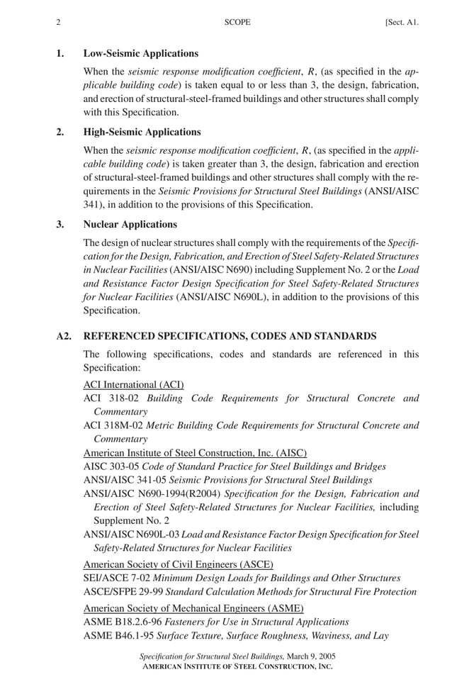 P1: GIG
GRBT055-A AISC-Sample (LRFD) June 17, 2005 16:1 Char Count= 0
2 [Sect. A1.
SCOPE
1. Low-Seismic Applications
When the seismic response modification coefficient, R, (as specified in the ap-
plicable building code) is taken equal to or less than 3, the design, fabrication,
and erection of structural-steel-framed buildings and other structures shall comply
with this Specification.
2. High-Seismic Applications
When the seismic response modification coefficient, R, (as specified in the appli-
cable building code) is taken greater than 3, the design, fabrication and erection
of structural-steel-framed buildings and other structures shall comply with the re-
quirements in the Seismic Provisions for Structural Steel Buildings (ANSI/AISC
341), in addition to the provisions of this Specification.
3. Nuclear Applications
The design of nuclear structures shall comply with the requirements of the Specifi-
cation for the Design, Fabrication, and Erection of Steel Safety-Related Structures
in Nuclear Facilities (ANSI/AISC N690) including Supplement No. 2 or the Load
and Resistance Factor Design Specification for Steel Safety-Related Structures
for Nuclear Facilities (ANSI/AISC N690L), in addition to the provisions of this
Specification.
A2. REFERENCED SPECIFICATIONS, CODES AND STANDARDS
The following specifications, codes and standards are referenced in this
Specification:
ACI International (ACI)
ACI 318-02 Building Code Requirements for Structural Concrete and
Commentary
ACI 318M-02 Metric Building Code Requirements for Structural Concrete and
Commentary
American Institute of Steel Construction, Inc. (AISC)
AISC 303-05 Code of Standard Practice for Steel Buildings and Bridges
ANSI/AISC 341-05 Seismic Provisions for Structural Steel Buildings
ANSI/AISC N690-1994(R2004) Specification for the Design, Fabrication and
Erection of Steel Safety-Related Structures for Nuclear Facilities, including
Supplement No. 2
ANSI/AISC N690L-03 Load and Resistance Factor Design Specification for Steel
Safety-Related Structures for Nuclear Facilities
American Society of Civil Engineers (ASCE)
SEI/ASCE 7-02 Minimum Design Loads for Buildings and Other Structures
ASCE/SFPE 29-99 Standard Calculation Methods for Structural Fire Protection
American Society of Mechanical Engineers (ASME)
ASME B18.2.6-96 Fasteners for Use in Structural Applications
ASME B46.1-95 Surface Texture, Surface Roughness, Waviness, and Lay
Specification for Structural Steel Buildings, March 9, 2005
AMERICAN INSTITUTE OF STEEL CONSTRUCTION, INC.
 