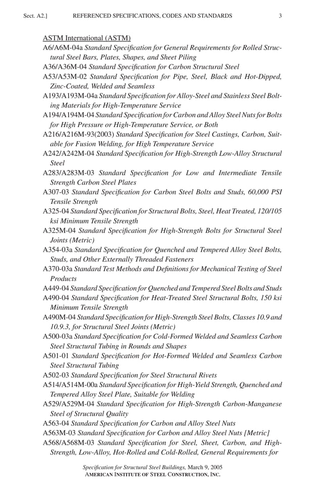 P1: GIG
GRBT055-A AISC-Sample (LRFD) June 17, 2005 16:1 Char Count= 0
REFERENCED SPECIFICATIONS, CODES AND STANDARDS
Sect. A2.] 3
ASTM International (ASTM)
A6/A6M-04a Standard Specification for General Requirements for Rolled Struc-
tural Steel Bars, Plates, Shapes, and Sheet Piling
A36/A36M-04 Standard Specification for Carbon Structural Steel
A53/A53M-02 Standard Specification for Pipe, Steel, Black and Hot-Dipped,
Zinc-Coated, Welded and Seamless
A193/A193M-04a Standard Specification for Alloy-Steel and Stainless Steel Bolt-
ing Materials for High-Temperature Service
A194/A194M-04 Standard Specification for Carbon and Alloy Steel Nuts for Bolts
for High Pressure or High-Temperature Service, or Both
A216/A216M-93(2003) Standard Specification for Steel Castings, Carbon, Suit-
able for Fusion Welding, for High Temperature Service
A242/A242M-04 Standard Specification for High-Strength Low-Alloy Structural
Steel
A283/A283M-03 Standard Specification for Low and Intermediate Tensile
Strength Carbon Steel Plates
A307-03 Standard Specification for Carbon Steel Bolts and Studs, 60,000 PSI
Tensile Strength
A325-04 Standard Specification for Structural Bolts, Steel, Heat Treated, 120/105
ksi Minimum Tensile Strength
A325M-04 Standard Specification for High-Strength Bolts for Structural Steel
Joints (Metric)
A354-03a Standard Specification for Quenched and Tempered Alloy Steel Bolts,
Studs, and Other Externally Threaded Fasteners
A370-03a Standard Test Methods and Definitions for Mechanical Testing of Steel
Products
A449-04 Standard Specification for Quenched and Tempered Steel Bolts and Studs
A490-04 Standard Specification for Heat-Treated Steel Structural Bolts, 150 ksi
Minimum Tensile Strength
A490M-04 Standard Specification for High-Strength Steel Bolts, Classes 10.9 and
10.9.3, for Structural Steel Joints (Metric)
A500-03a Standard Specification for Cold-Formed Welded and Seamless Carbon
Steel Structural Tubing in Rounds and Shapes
A501-01 Standard Specification for Hot-Formed Welded and Seamless Carbon
Steel Structural Tubing
A502-03 Standard Specification for Steel Structural Rivets
A514/A514M-00a Standard Specification for High-Yield Strength, Quenched and
Tempered Alloy Steel Plate, Suitable for Welding
A529/A529M-04 Standard Specification for High-Strength Carbon-Manganese
Steel of Structural Quality
A563-04 Standard Specification for Carbon and Alloy Steel Nuts
A563M-03 Standard Specification for Carbon and Alloy Steel Nuts [Metric]
A568/A568M-03 Standard Specification for Steel, Sheet, Carbon, and High-
Strength, Low-Alloy, Hot-Rolled and Cold-Rolled, General Requirements for
Specification for Structural Steel Buildings, March 9, 2005
AMERICAN INSTITUTE OF STEEL CONSTRUCTION, INC.
 