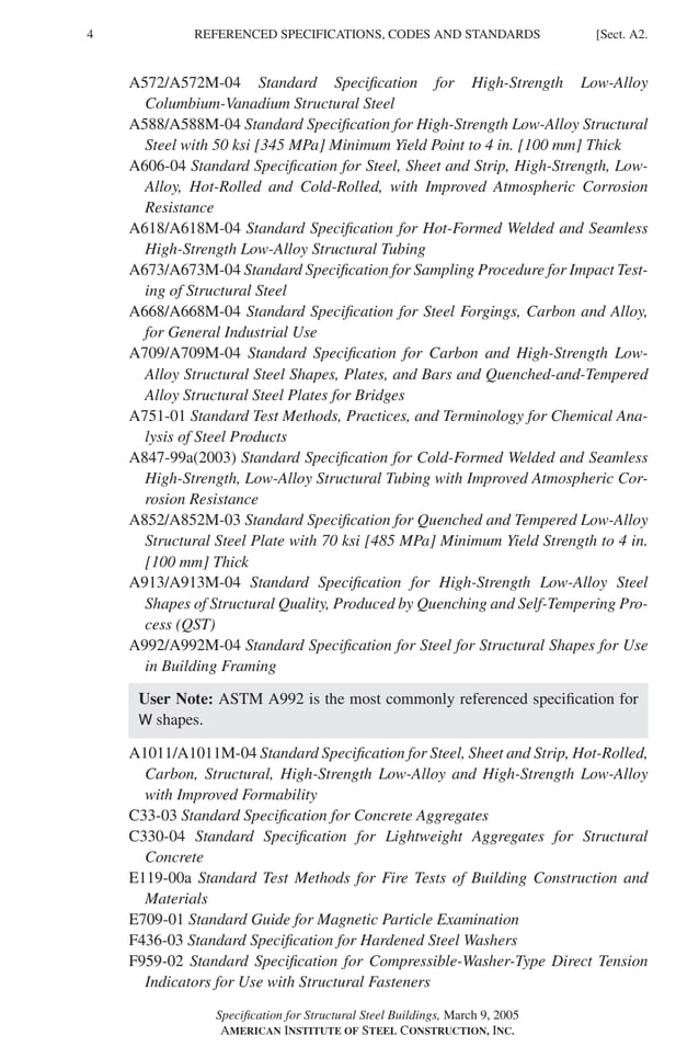 P1: GIG
GRBT055-A AISC-Sample (LRFD) June 17, 2005 16:1 Char Count= 0
4 [Sect. A2.
REFERENCED SPECIFICATIONS, CODES AND STANDARDS
A572/A572M-04 Standard Specification for High-Strength Low-Alloy
Columbium-Vanadium Structural Steel
A588/A588M-04 Standard Specification for High-Strength Low-Alloy Structural
Steel with 50 ksi [345 MPa] Minimum Yield Point to 4 in. [100 mm] Thick
A606-04 Standard Specification for Steel, Sheet and Strip, High-Strength, Low-
Alloy, Hot-Rolled and Cold-Rolled, with Improved Atmospheric Corrosion
Resistance
A618/A618M-04 Standard Specification for Hot-Formed Welded and Seamless
High-Strength Low-Alloy Structural Tubing
A673/A673M-04 Standard Specification for Sampling Procedure for Impact Test-
ing of Structural Steel
A668/A668M-04 Standard Specification for Steel Forgings, Carbon and Alloy,
for General Industrial Use
A709/A709M-04 Standard Specification for Carbon and High-Strength Low-
Alloy Structural Steel Shapes, Plates, and Bars and Quenched-and-Tempered
Alloy Structural Steel Plates for Bridges
A751-01 Standard Test Methods, Practices, and Terminology for Chemical Ana-
lysis of Steel Products
A847-99a(2003) Standard Specification for Cold-Formed Welded and Seamless
High-Strength, Low-Alloy Structural Tubing with Improved Atmospheric Cor-
rosion Resistance
A852/A852M-03 Standard Specification for Quenched and Tempered Low-Alloy
Structural Steel Plate with 70 ksi [485 MPa] Minimum Yield Strength to 4 in.
[100 mm] Thick
A913/A913M-04 Standard Specification for High-Strength Low-Alloy Steel
Shapes of Structural Quality, Produced by Quenching and Self-Tempering Pro-
cess (QST)
A992/A992M-04 Standard Specification for Steel for Structural Shapes for Use
in Building Framing
User Note: ASTM A992 is the most commonly referenced specification for
W shapes.
A1011/A1011M-04 Standard Specification for Steel, Sheet and Strip, Hot-Rolled,
Carbon, Structural, High-Strength Low-Alloy and High-Strength Low-Alloy
with Improved Formability
C33-03 Standard Specification for Concrete Aggregates
C330-04 Standard Specification for Lightweight Aggregates for Structural
Concrete
E119-00a Standard Test Methods for Fire Tests of Building Construction and
Materials
E709-01 Standard Guide for Magnetic Particle Examination
F436-03 Standard Specification for Hardened Steel Washers
F959-02 Standard Specification for Compressible-Washer-Type Direct Tension
Indicators for Use with Structural Fasteners
Specification for Structural Steel Buildings, March 9, 2005
AMERICAN INSTITUTE OF STEEL CONSTRUCTION, INC.
 