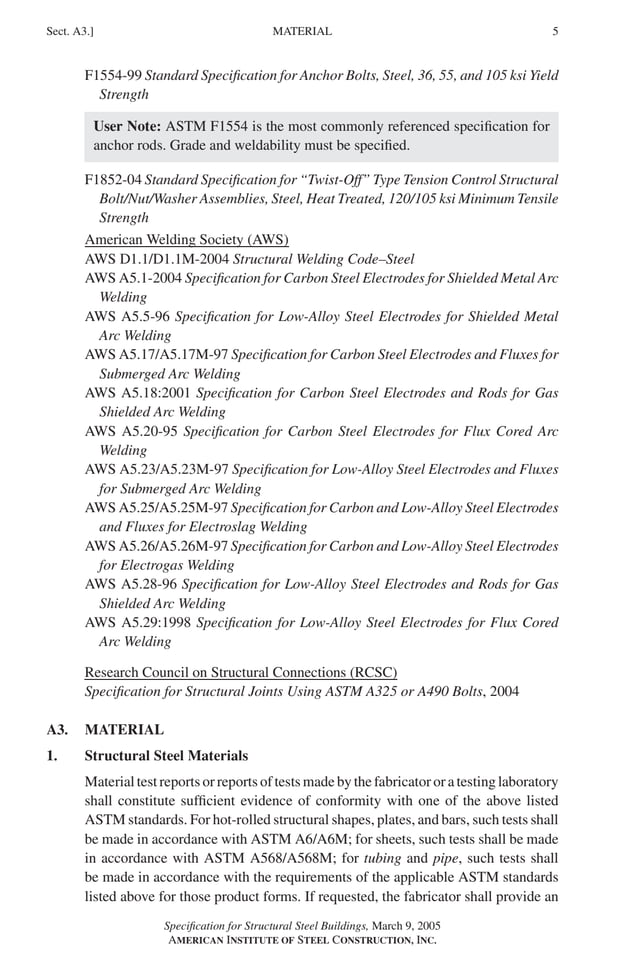 P1: GIG
GRBT055-A AISC-Sample (LRFD) June 17, 2005 16:1 Char Count= 0
MATERIAL
Sect. A3.] 5
F1554-99 Standard Specification for Anchor Bolts, Steel, 36, 55, and 105 ksi Yield
Strength
User Note: ASTM F1554 is the most commonly referenced specification for
anchor rods. Grade and weldability must be specified.
F1852-04 Standard Specification for “Twist-Off” Type Tension Control Structural
Bolt/Nut/Washer Assemblies, Steel, Heat Treated, 120/105 ksi Minimum Tensile
Strength
American Welding Society (AWS)
AWS D1.1/D1.1M-2004 Structural Welding Code–Steel
AWS A5.1-2004 Specification for Carbon Steel Electrodes for Shielded Metal Arc
Welding
AWS A5.5-96 Specification for Low-Alloy Steel Electrodes for Shielded Metal
Arc Welding
AWS A5.17/A5.17M-97 Specification for Carbon Steel Electrodes and Fluxes for
Submerged Arc Welding
AWS A5.18:2001 Specification for Carbon Steel Electrodes and Rods for Gas
Shielded Arc Welding
AWS A5.20-95 Specification for Carbon Steel Electrodes for Flux Cored Arc
Welding
AWS A5.23/A5.23M-97 Specification for Low-Alloy Steel Electrodes and Fluxes
for Submerged Arc Welding
AWS A5.25/A5.25M-97 Specification for Carbon and Low-Alloy Steel Electrodes
and Fluxes for Electroslag Welding
AWS A5.26/A5.26M-97 Specification for Carbon and Low-Alloy Steel Electrodes
for Electrogas Welding
AWS A5.28-96 Specification for Low-Alloy Steel Electrodes and Rods for Gas
Shielded Arc Welding
AWS A5.29:1998 Specification for Low-Alloy Steel Electrodes for Flux Cored
Arc Welding
Research Council on Structural Connections (RCSC)
Specification for Structural Joints Using ASTM A325 or A490 Bolts, 2004
A3. MATERIAL
1. Structural Steel Materials
Material test reports or reports of tests made by the fabricator or a testing laboratory
shall constitute sufficient evidence of conformity with one of the above listed
ASTM standards. For hot-rolled structural shapes, plates, and bars, such tests shall
be made in accordance with ASTM A6/A6M; for sheets, such tests shall be made
in accordance with ASTM A568/A568M; for tubing and pipe, such tests shall
be made in accordance with the requirements of the applicable ASTM standards
listed above for those product forms. If requested, the fabricator shall provide an
Specification for Structural Steel Buildings, March 9, 2005
AMERICAN INSTITUTE OF STEEL CONSTRUCTION, INC.
 