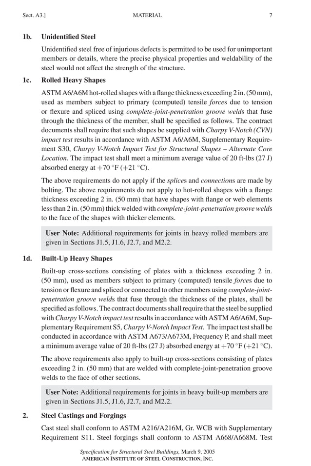 P1: GIG
GRBT055-A AISC-Sample (LRFD) June 17, 2005 16:1 Char Count= 0
MATERIAL
Sect. A3.] 7
1b. Unidentified Steel
Unidentified steel free of injurious defects is permitted to be used for unimportant
members or details, where the precise physical properties and weldability of the
steel would not affect the strength of the structure.
1c. Rolled Heavy Shapes
ASTMA6/A6Mhot-rolledshapeswithaflangethicknessexceeding2in.(50mm),
used as members subject to primary (computed) tensile forces due to tension
or flexure and spliced using complete-joint-penetration groove welds that fuse
through the thickness of the member, shall be specified as follows. The contract
documents shall require that such shapes be supplied with Charpy V-Notch (CVN)
impact test results in accordance with ASTM A6/A6M, Supplementary Require-
ment S30, Charpy V-Notch Impact Test for Structural Shapes – Alternate Core
Location. The impact test shall meet a minimum average value of 20 ft-lbs (27 J)
absorbed energy at +70 ◦
F (+21 ◦
C).
The above requirements do not apply if the splices and connections are made by
bolting. The above requirements do not apply to hot-rolled shapes with a flange
thickness exceeding 2 in. (50 mm) that have shapes with flange or web elements
less than 2 in. (50 mm) thick welded with complete-joint-penetration groove welds
to the face of the shapes with thicker elements.
User Note: Additional requirements for joints in heavy rolled members are
given in Sections J1.5, J1.6, J2.7, and M2.2.
1d. Built-Up Heavy Shapes
Built-up cross-sections consisting of plates with a thickness exceeding 2 in.
(50 mm), used as members subject to primary (computed) tensile forces due to
tension or flexure and spliced or connected to other members using complete-joint-
penetration groove welds that fuse through the thickness of the plates, shall be
specified as follows. The contract documents shall require that the steel be supplied
with Charpy V-Notch impact test results in accordance with ASTM A6/A6M, Sup-
plementary Requirement S5, Charpy V-Notch Impact Test. The impact test shall be
conducted in accordance with ASTM A673/A673M, Frequency P, and shall meet
a minimum average value of 20 ft-lbs (27 J) absorbed energy at +70 ◦
F (+21 ◦
C).
The above requirements also apply to built-up cross-sections consisting of plates
exceeding 2 in. (50 mm) that are welded with complete-joint-penetration groove
welds to the face of other sections.
User Note: Additional requirements for joints in heavy built-up members are
given in Sections J1.5, J1.6, J2.7, and M2.2.
2. Steel Castings and Forgings
Cast steel shall conform to ASTM A216/A216M, Gr. WCB with Supplementary
Requirement S11. Steel forgings shall conform to ASTM A668/A668M. Test
Specification for Structural Steel Buildings, March 9, 2005
AMERICAN INSTITUTE OF STEEL CONSTRUCTION, INC.
 