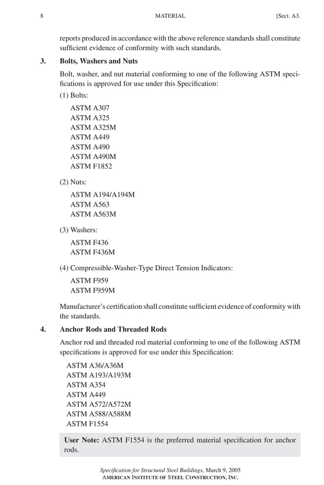 P1: GIG
GRBT055-A AISC-Sample (LRFD) June 17, 2005 16:1 Char Count= 0
8 [Sect. A3.
MATERIAL
reports produced in accordance with the above reference standards shall constitute
sufficient evidence of conformity with such standards.
3. Bolts, Washers and Nuts
Bolt, washer, and nut material conforming to one of the following ASTM speci-
fications is approved for use under this Specification:
(1) Bolts:
ASTM A307
ASTM A325
ASTM A325M
ASTM A449
ASTM A490
ASTM A490M
ASTM F1852
(2) Nuts:
ASTM A194/A194M
ASTM A563
ASTM A563M
(3) Washers:
ASTM F436
ASTM F436M
(4) Compressible-Washer-Type Direct Tension Indicators:
ASTM F959
ASTM F959M
Manufacturer’s certification shall constitute sufficient evidence of conformity with
the standards.
4. Anchor Rods and Threaded Rods
Anchor rod and threaded rod material conforming to one of the following ASTM
specifications is approved for use under this Specification:
ASTM A36/A36M
ASTM A193/A193M
ASTM A354
ASTM A449
ASTM A572/A572M
ASTM A588/A588M
ASTM F1554
User Note: ASTM F1554 is the preferred material specification for anchor
rods.
Specification for Structural Steel Buildings, March 9, 2005
AMERICAN INSTITUTE OF STEEL CONSTRUCTION, INC.
 