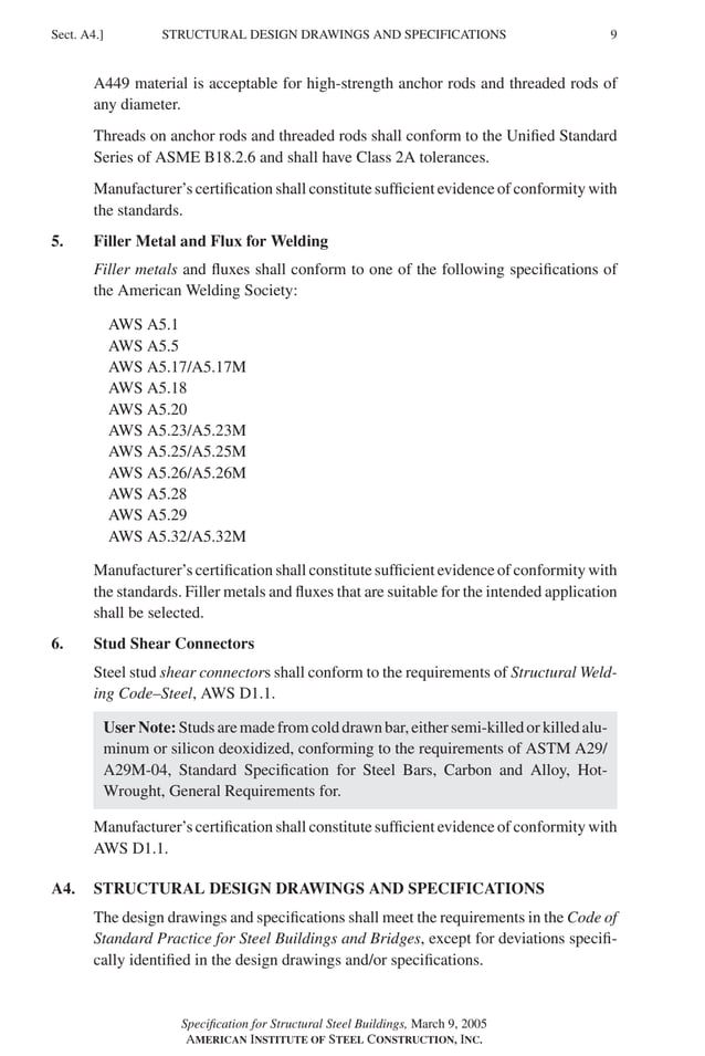 P1: GIG
GRBT055-A AISC-Sample (LRFD) June 17, 2005 16:1 Char Count= 0
STRUCTURAL DESIGN DRAWINGS AND SPECIFICATIONS
Sect. A4.] 9
A449 material is acceptable for high-strength anchor rods and threaded rods of
any diameter.
Threads on anchor rods and threaded rods shall conform to the Unified Standard
Series of ASME B18.2.6 and shall have Class 2A tolerances.
Manufacturer’s certification shall constitute sufficient evidence of conformity with
the standards.
5. Filler Metal and Flux for Welding
Filler metals and fluxes shall conform to one of the following specifications of
the American Welding Society:
AWS A5.1
AWS A5.5
AWS A5.17/A5.17M
AWS A5.18
AWS A5.20
AWS A5.23/A5.23M
AWS A5.25/A5.25M
AWS A5.26/A5.26M
AWS A5.28
AWS A5.29
AWS A5.32/A5.32M
Manufacturer’s certification shall constitute sufficient evidence of conformity with
the standards. Filler metals and fluxes that are suitable for the intended application
shall be selected.
6. Stud Shear Connectors
Steel stud shear connectors shall conform to the requirements of Structural Weld-
ing Code–Steel, AWS D1.1.
User Note: Studs are made from cold drawn bar, either semi-killed or killed alu-
minum or silicon deoxidized, conforming to the requirements of ASTM A29/
A29M-04, Standard Specification for Steel Bars, Carbon and Alloy, Hot-
Wrought, General Requirements for.
Manufacturer’s certification shall constitute sufficient evidence of conformity with
AWS D1.1.
A4. STRUCTURAL DESIGN DRAWINGS AND SPECIFICATIONS
The design drawings and specifications shall meet the requirements in the Code of
Standard Practice for Steel Buildings and Bridges, except for deviations specifi-
cally identified in the design drawings and/or specifications.
Specification for Structural Steel Buildings, March 9, 2005
AMERICAN INSTITUTE OF STEEL CONSTRUCTION, INC.
 