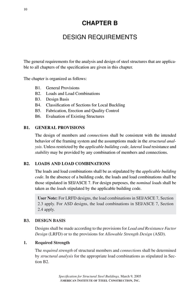 P1: GIG
GRBT055-B AISC-Sample (LRFD) June 17, 2005 16:3 Char Count= 0
10
CHAPTER B
DESIGN REQUIREMENTS
The general requirements for the analysis and design of steel structures that are applica-
ble to all chapters of the specification are given in this chapter.
The chapter is organized as follows:
B1. General Provisions
B2. Loads and Load Combinations
B3. Design Basis
B4. Classification of Sections for Local Buckling
B5. Fabrication, Erection and Quality Control
B6. Evaluation of Existing Structures
B1. GENERAL PROVISIONS
The design of members and connections shall be consistent with the intended
behavior of the framing system and the assumptions made in the structural anal-
ysis. Unless restricted by the applicable building code, lateral load resistance and
stability may be provided by any combination of members and connections.
B2. LOADS AND LOAD COMBINATIONS
The loads and load combinations shall be as stipulated by the applicable building
code. In the absence of a building code, the loads and load combinations shall be
those stipulated in SEI/ASCE 7. For design purposes, the nominal loads shall be
taken as the loads stipulated by the applicable building code.
User Note: For LRFD designs, the load combinations in SEI/ASCE 7, Section
2.3 apply. For ASD designs, the load combinations in SEI/ASCE 7, Section
2.4 apply.
B3. DESIGN BASIS
Designs shall be made according to the provisions for Load and Resistance Factor
Design (LRFD) or to the provisions for Allowable Strength Design (ASD).
1. Required Strength
The required strength of structural members and connections shall be determined
by structural analysis for the appropriate load combinations as stipulated in Sec-
tion B2.
Specification for Structural Steel Buildings, March 9, 2005
AMERICAN INSTITUTE OF STEEL CONSTRUCTION, INC.
 