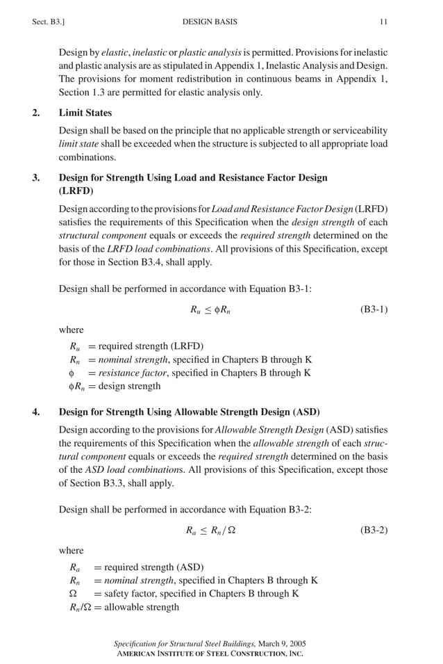 P1: GIG
GRBT055-B AISC-Sample (LRFD) June 17, 2005 16:3 Char Count= 0
DESIGN BASIS
Sect. B3.] 11
Design by elastic, inelastic or plastic analysis is permitted. Provisions for inelastic
and plastic analysis are as stipulated in Appendix 1, Inelastic Analysis and Design.
The provisions for moment redistribution in continuous beams in Appendix 1,
Section 1.3 are permitted for elastic analysis only.
2. Limit States
Design shall be based on the principle that no applicable strength or serviceability
limit state shall be exceeded when the structure is subjected to all appropriate load
combinations.
3. Design for Strength Using Load and Resistance Factor Design
(LRFD)
DesignaccordingtotheprovisionsforLoadandResistanceFactorDesign(LRFD)
satisfies the requirements of this Specification when the design strength of each
structural component equals or exceeds the required strength determined on the
basis of the LRFD load combinations. All provisions of this Specification, except
for those in Section B3.4, shall apply.
Design shall be performed in accordance with Equation B3-1:
Ru ≤ fRn (B3-1)
where
Ru = required strength (LRFD)
Rn = nominal strength, specified in Chapters B through K
f = resistance factor, specified in Chapters B through K
fRn = design strength
4. Design for Strength Using Allowable Strength Design (ASD)
Design according to the provisions for Allowable Strength Design (ASD) satisfies
the requirements of this Specification when the allowable strength of each struc-
tural component equals or exceeds the required strength determined on the basis
of the ASD load combinations. All provisions of this Specification, except those
of Section B3.3, shall apply.
Design shall be performed in accordance with Equation B3-2:
Ra ≤ Rn/ (B3-2)
where
Ra = required strength (ASD)
Rn = nominal strength, specified in Chapters B through K
 = safety factor, specified in Chapters B through K
Rn/ = allowable strength
Specification for Structural Steel Buildings, March 9, 2005
AMERICAN INSTITUTE OF STEEL CONSTRUCTION, INC.
 