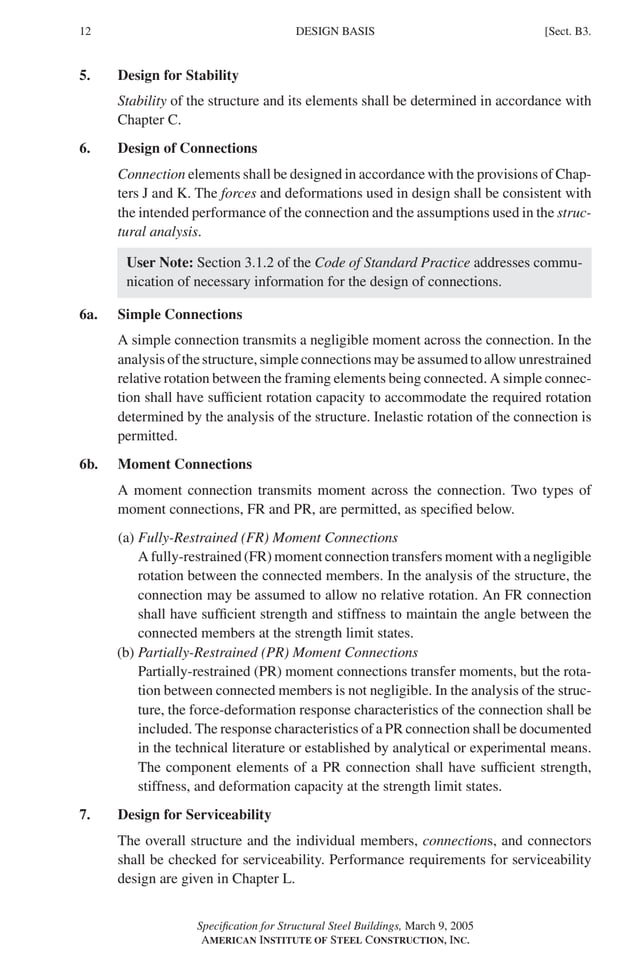 P1: GIG
GRBT055-B AISC-Sample (LRFD) June 17, 2005 16:3 Char Count= 0
12 [Sect. B3.
DESIGN BASIS
5. Design for Stability
Stability of the structure and its elements shall be determined in accordance with
Chapter C.
6. Design of Connections
Connection elements shall be designed in accordance with the provisions of Chap-
ters J and K. The forces and deformations used in design shall be consistent with
the intended performance of the connection and the assumptions used in the struc-
tural analysis.
User Note: Section 3.1.2 of the Code of Standard Practice addresses commu-
nication of necessary information for the design of connections.
6a. Simple Connections
A simple connection transmits a negligible moment across the connection. In the
analysis of the structure, simple connections may be assumed to allow unrestrained
relative rotation between the framing elements being connected. A simple connec-
tion shall have sufficient rotation capacity to accommodate the required rotation
determined by the analysis of the structure. Inelastic rotation of the connection is
permitted.
6b. Moment Connections
A moment connection transmits moment across the connection. Two types of
moment connections, FR and PR, are permitted, as specified below.
(a) Fully-Restrained (FR) Moment Connections
A fully-restrained (FR) moment connection transfers moment with a negligible
rotation between the connected members. In the analysis of the structure, the
connection may be assumed to allow no relative rotation. An FR connection
shall have sufficient strength and stiffness to maintain the angle between the
connected members at the strength limit states.
(b) Partially-Restrained (PR) Moment Connections
Partially-restrained (PR) moment connections transfer moments, but the rota-
tion between connected members is not negligible. In the analysis of the struc-
ture, the force-deformation response characteristics of the connection shall be
included. The response characteristics of a PR connection shall be documented
in the technical literature or established by analytical or experimental means.
The component elements of a PR connection shall have sufficient strength,
stiffness, and deformation capacity at the strength limit states.
7. Design for Serviceability
The overall structure and the individual members, connections, and connectors
shall be checked for serviceability. Performance requirements for serviceability
design are given in Chapter L.
Specification for Structural Steel Buildings, March 9, 2005
AMERICAN INSTITUTE OF STEEL CONSTRUCTION, INC.
 