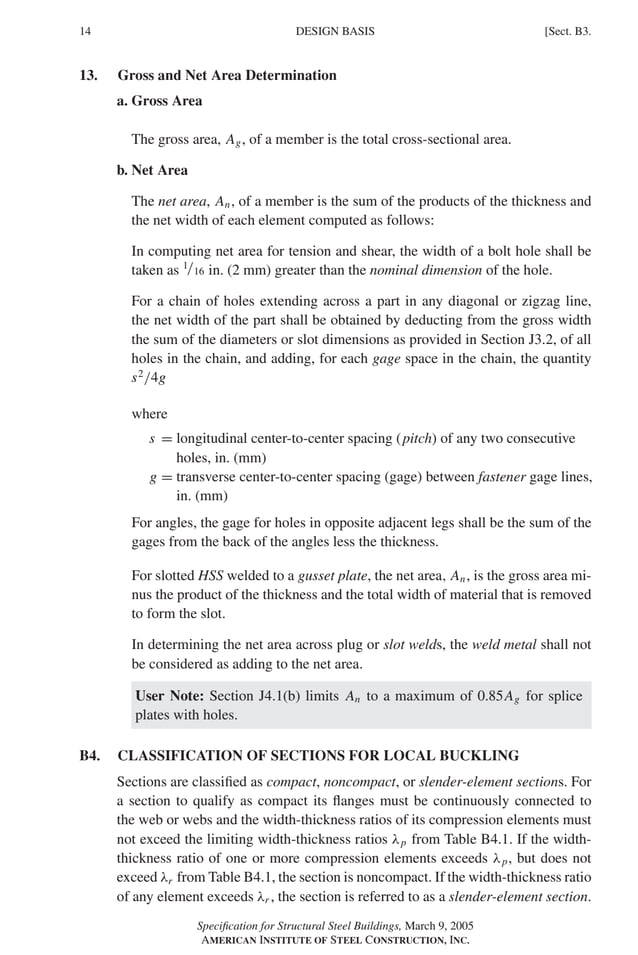 P1: GIG
GRBT055-B AISC-Sample (LRFD) June 17, 2005 16:3 Char Count= 0
14 [Sect. B3.
DESIGN BASIS
13. Gross and Net Area Determination
a. Gross Area
The gross area, Ag, of a member is the total cross-sectional area.
b. Net Area
The net area, An, of a member is the sum of the products of the thickness and
the net width of each element computed as follows:
In computing net area for tension and shear, the width of a bolt hole shall be
taken as 1/16 in. (2 mm) greater than the nominal dimension of the hole.
For a chain of holes extending across a part in any diagonal or zigzag line,
the net width of the part shall be obtained by deducting from the gross width
the sum of the diameters or slot dimensions as provided in Section J3.2, of all
holes in the chain, and adding, for each gage space in the chain, the quantity
s2
/4g
where
s = longitudinal center-to-center spacing (pitch) of any two consecutive
holes, in. (mm)
g = transverse center-to-center spacing (gage) between fastener gage lines,
in. (mm)
For angles, the gage for holes in opposite adjacent legs shall be the sum of the
gages from the back of the angles less the thickness.
For slotted HSS welded to a gusset plate, the net area, An, is the gross area mi-
nus the product of the thickness and the total width of material that is removed
to form the slot.
In determining the net area across plug or slot welds, the weld metal shall not
be considered as adding to the net area.
User Note: Section J4.1(b) limits An to a maximum of 0.85Ag for splice
plates with holes.
B4. CLASSIFICATION OF SECTIONS FOR LOCAL BUCKLING
Sections are classified as compact, noncompact, or slender-element sections. For
a section to qualify as compact its flanges must be continuously connected to
the web or webs and the width-thickness ratios of its compression elements must
not exceed the limiting width-thickness ratios λp from Table B4.1. If the width-
thickness ratio of one or more compression elements exceeds λp, but does not
exceed λr from Table B4.1, the section is noncompact. If the width-thickness ratio
of any element exceeds λr , the section is referred to as a slender-element section.
Specification for Structural Steel Buildings, March 9, 2005
AMERICAN INSTITUTE OF STEEL CONSTRUCTION, INC.
 
