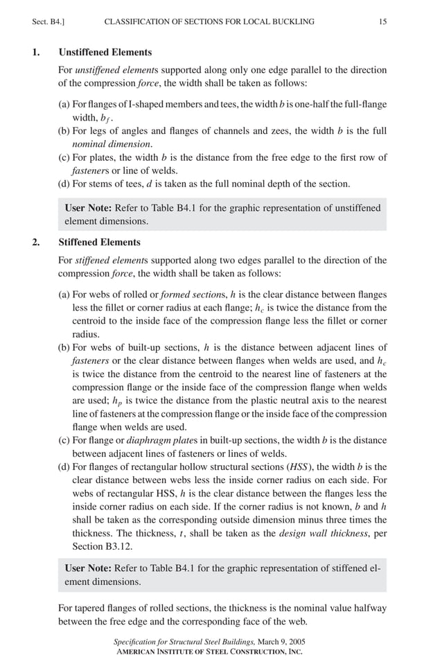 P1: GIG
GRBT055-B AISC-Sample (LRFD) June 17, 2005 16:3 Char Count= 0
CLASSIFICATION OF SECTIONS FOR LOCAL BUCKLING
Sect. B4.] 15
1. Unstiffened Elements
For unstiffened elements supported along only one edge parallel to the direction
of the compression force, the width shall be taken as follows:
(a) For flanges of I-shaped members and tees, the width b is one-half the full-flange
width, bf .
(b) For legs of angles and flanges of channels and zees, the width b is the full
nominal dimension.
(c) For plates, the width b is the distance from the free edge to the first row of
fasteners or line of welds.
(d) For stems of tees, d is taken as the full nominal depth of the section.
User Note: Refer to Table B4.1 for the graphic representation of unstiffened
element dimensions.
2. Stiffened Elements
For stiffened elements supported along two edges parallel to the direction of the
compression force, the width shall be taken as follows:
(a) For webs of rolled or formed sections, h is the clear distance between flanges
less the fillet or corner radius at each flange; hc is twice the distance from the
centroid to the inside face of the compression flange less the fillet or corner
radius.
(b) For webs of built-up sections, h is the distance between adjacent lines of
fasteners or the clear distance between flanges when welds are used, and hc
is twice the distance from the centroid to the nearest line of fasteners at the
compression flange or the inside face of the compression flange when welds
are used; hp is twice the distance from the plastic neutral axis to the nearest
line of fasteners at the compression flange or the inside face of the compression
flange when welds are used.
(c) For flange or diaphragm plates in built-up sections, the width b is the distance
between adjacent lines of fasteners or lines of welds.
(d) For flanges of rectangular hollow structural sections (HSS), the width b is the
clear distance between webs less the inside corner radius on each side. For
webs of rectangular HSS, h is the clear distance between the flanges less the
inside corner radius on each side. If the corner radius is not known, b and h
shall be taken as the corresponding outside dimension minus three times the
thickness. The thickness, t, shall be taken as the design wall thickness, per
Section B3.12.
User Note: Refer to Table B4.1 for the graphic representation of stiffened el-
ement dimensions.
For tapered flanges of rolled sections, the thickness is the nominal value halfway
between the free edge and the corresponding face of the web.
Specification for Structural Steel Buildings, March 9, 2005
AMERICAN INSTITUTE OF STEEL CONSTRUCTION, INC.
 