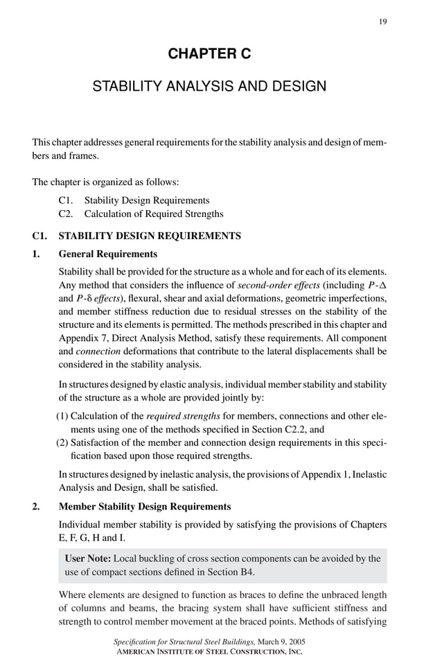 P1: GIG
GRBT055-C AISC-Sample (LRFD) June 17, 2005 16:4 Char Count= 0
19
CHAPTER C
STABILITY ANALYSIS AND DESIGN
This chapter addresses general requirements for the stability analysis and design of mem-
bers and frames.
The chapter is organized as follows:
C1. Stability Design Requirements
C2. Calculation of Required Strengths
C1. STABILITY DESIGN REQUIREMENTS
1. General Requirements
Stability shall be provided for the structure as a whole and for each of its elements.
Any method that considers the influence of second-order effects (including P-
and P- effects), flexural, shear and axial deformations, geometric imperfections,
and member stiffness reduction due to residual stresses on the stability of the
structure and its elements is permitted. The methods prescribed in this chapter and
Appendix 7, Direct Analysis Method, satisfy these requirements. All component
and connection deformations that contribute to the lateral displacements shall be
considered in the stability analysis.
In structures designed by elastic analysis, individual member stability and stability
of the structure as a whole are provided jointly by:
(1) Calculation of the required strengths for members, connections and other ele-
ments using one of the methods specified in Section C2.2, and
(2) Satisfaction of the member and connection design requirements in this speci-
fication based upon those required strengths.
In structures designed by inelastic analysis, the provisions of Appendix 1, Inelastic
Analysis and Design, shall be satisfied.
2. Member Stability Design Requirements
Individual member stability is provided by satisfying the provisions of Chapters
E, F, G, H and I.
User Note: Local buckling of cross section components can be avoided by the
use of compact sections defined in Section B4.
Where elements are designed to function as braces to define the unbraced length
of columns and beams, the bracing system shall have sufficient stiffness and
strength to control member movement at the braced points. Methods of satisfying
Specification for Structural Steel Buildings, March 9, 2005
AMERICAN INSTITUTE OF STEEL CONSTRUCTION, INC.
 