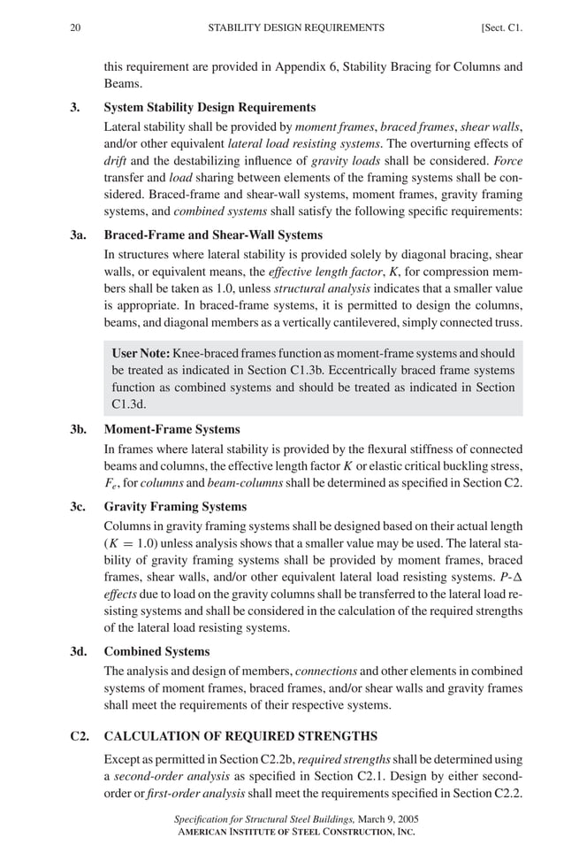 P1: GIG
GRBT055-C AISC-Sample (LRFD) June 17, 2005 16:4 Char Count= 0
20 [Sect. C1.
STABILITY DESIGN REQUIREMENTS
this requirement are provided in Appendix 6, Stability Bracing for Columns and
Beams.
3. System Stability Design Requirements
Lateral stability shall be provided by moment frames, braced frames, shear walls,
and/or other equivalent lateral load resisting systems. The overturning effects of
drift and the destabilizing influence of gravity loads shall be considered. Force
transfer and load sharing between elements of the framing systems shall be con-
sidered. Braced-frame and shear-wall systems, moment frames, gravity framing
systems, and combined systems shall satisfy the following specific requirements:
3a. Braced-Frame and Shear-Wall Systems
In structures where lateral stability is provided solely by diagonal bracing, shear
walls, or equivalent means, the effective length factor, K, for compression mem-
bers shall be taken as 1.0, unless structural analysis indicates that a smaller value
is appropriate. In braced-frame systems, it is permitted to design the columns,
beams, and diagonal members as a vertically cantilevered, simply connected truss.
User Note: Knee-braced frames function as moment-frame systems and should
be treated as indicated in Section C1.3b. Eccentrically braced frame systems
function as combined systems and should be treated as indicated in Section
C1.3d.
3b. Moment-Frame Systems
In frames where lateral stability is provided by the flexural stiffness of connected
beams and columns, the effective length factor K or elastic critical buckling stress,
Fe, for columns and beam-columns shall be determined as specified in Section C2.
3c. Gravity Framing Systems
Columns in gravity framing systems shall be designed based on their actual length
(K = 1.0) unless analysis shows that a smaller value may be used. The lateral sta-
bility of gravity framing systems shall be provided by moment frames, braced
frames, shear walls, and/or other equivalent lateral load resisting systems. P-
effects due to load on the gravity columns shall be transferred to the lateral load re-
sisting systems and shall be considered in the calculation of the required strengths
of the lateral load resisting systems.
3d. Combined Systems
The analysis and design of members, connections and other elements in combined
systems of moment frames, braced frames, and/or shear walls and gravity frames
shall meet the requirements of their respective systems.
C2. CALCULATION OF REQUIRED STRENGTHS
Except as permitted in Section C2.2b, required strengths shall be determined using
a second-order analysis as specified in Section C2.1. Design by either second-
order or first-order analysis shall meet the requirements specified in Section C2.2.
Specification for Structural Steel Buildings, March 9, 2005
AMERICAN INSTITUTE OF STEEL CONSTRUCTION, INC.
 