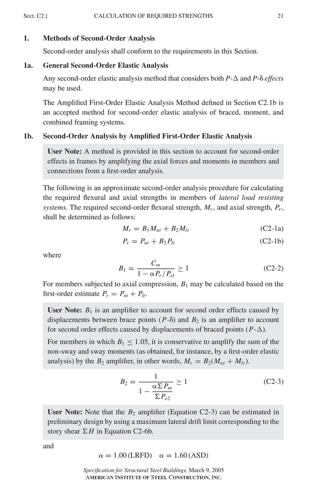 P1: GIG
GRBT055-C AISC-Sample (LRFD) June 17, 2005 16:4 Char Count= 0
CALCULATION OF REQUIRED STRENGTHS
Sect. C2.] 21
1. Methods of Second-Order Analysis
Second-order analysis shall conform to the requirements in this Section.
1a. General Second-Order Elastic Analysis
Any second-order elastic analysis method that considers both P- and P- effects
may be used.
The Amplified First-Order Elastic Analysis Method defined in Section C2.1b is
an accepted method for second-order elastic analysis of braced, moment, and
combined framing systems.
1b. Second-Order Analysis by Amplified First-Order Elastic Analysis
User Note: A method is provided in this section to account for second-order
effects in frames by amplifying the axial forces and moments in members and
connections from a first-order analysis.
The following is an approximate second-order analysis procedure for calculating
the required flexural and axial strengths in members of lateral load resisting
systems. The required second-order flexural strength, Mr , and axial strength, Pr ,
shall be determined as follows:
Mr = B1 Mnt + B2 Mlt (C2-1a)
Pr = Pnt + B2 Plt (C2-1b)
where
B1 =
Cm
1 − Pr /Pel
≥ 1 (C2-2)
For members subjected to axial compression, B1 may be calculated based on the
first-order estimate Pr = Pnt + Plt.
User Note: B1 is an amplifier to account for second order effects caused by
displacements between brace points (P-) and B2 is an amplifier to account
for second order effects caused by displacements of braced points (P-).
For members in which B1 ≤ 1.05, it is conservative to amplify the sum of the
non-sway and sway moments (as obtained, for instance, by a first-order elastic
analysis) by the B2 amplifier, in other words, Mr = B2(Mnt + Mlt ).
B2 =
1
1 −
Pnt
Pe2
≥ 1 (C2-3)
User Note: Note that the B2 amplifier (Equation C2-3) can be estimated in
preliminary design by using a maximum lateral drift limit corresponding to the
story shear H in Equation C2-6b.
and
 = 1.00 (LRFD)  = 1.60 (ASD)
Specification for Structural Steel Buildings, March 9, 2005
AMERICAN INSTITUTE OF STEEL CONSTRUCTION, INC.
 