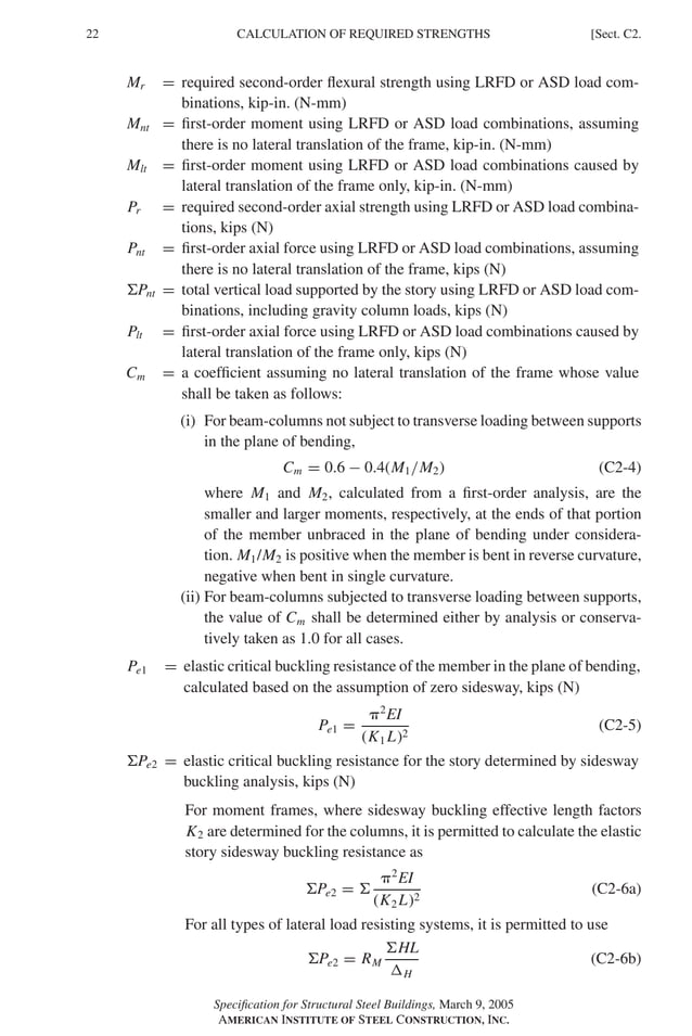 P1: GIG
GRBT055-C AISC-Sample (LRFD) June 17, 2005 16:4 Char Count= 0
22 [Sect. C2.
CALCULATION OF REQUIRED STRENGTHS
Mr = required second-order flexural strength using LRFD or ASD load com-
binations, kip-in. (N-mm)
Mnt = first-order moment using LRFD or ASD load combinations, assuming
there is no lateral translation of the frame, kip-in. (N-mm)
Mlt = first-order moment using LRFD or ASD load combinations caused by
lateral translation of the frame only, kip-in. (N-mm)
Pr = required second-order axial strength using LRFD or ASD load combina-
tions, kips (N)
Pnt = first-order axial force using LRFD or ASD load combinations, assuming
there is no lateral translation of the frame, kips (N)
Pnt = total vertical load supported by the story using LRFD or ASD load com-
binations, including gravity column loads, kips (N)
Plt = first-order axial force using LRFD or ASD load combinations caused by
lateral translation of the frame only, kips (N)
Cm = a coefficient assuming no lateral translation of the frame whose value
shall be taken as follows:
(i) For beam-columns not subject to transverse loading between supports
in the plane of bending,
Cm = 0.6 − 0.4(M1/M2) (C2-4)
where M1 and M2, calculated from a first-order analysis, are the
smaller and larger moments, respectively, at the ends of that portion
of the member unbraced in the plane of bending under considera-
tion. M1/M2 is positive when the member is bent in reverse curvature,
negative when bent in single curvature.
(ii) For beam-columns subjected to transverse loading between supports,
the value of Cm shall be determined either by analysis or conserva-
tively taken as 1.0 for all cases.
Pe1 = elastic critical buckling resistance of the member in the plane of bending,
calculated based on the assumption of zero sidesway, kips (N)
Pe1 =
2
EI
(K1 L)2
(C2-5)
Pe2 = elastic critical buckling resistance for the story determined by sidesway
buckling analysis, kips (N)
For moment frames, where sidesway buckling effective length factors
K2 are determined for the columns, it is permitted to calculate the elastic
story sidesway buckling resistance as
Pe2 = 
2
EI
(K2 L)2
(C2-6a)
For all types of lateral load resisting systems, it is permitted to use
Pe2 = RM
HL
H
(C2-6b)
Specification for Structural Steel Buildings, March 9, 2005
AMERICAN INSTITUTE OF STEEL CONSTRUCTION, INC.
 